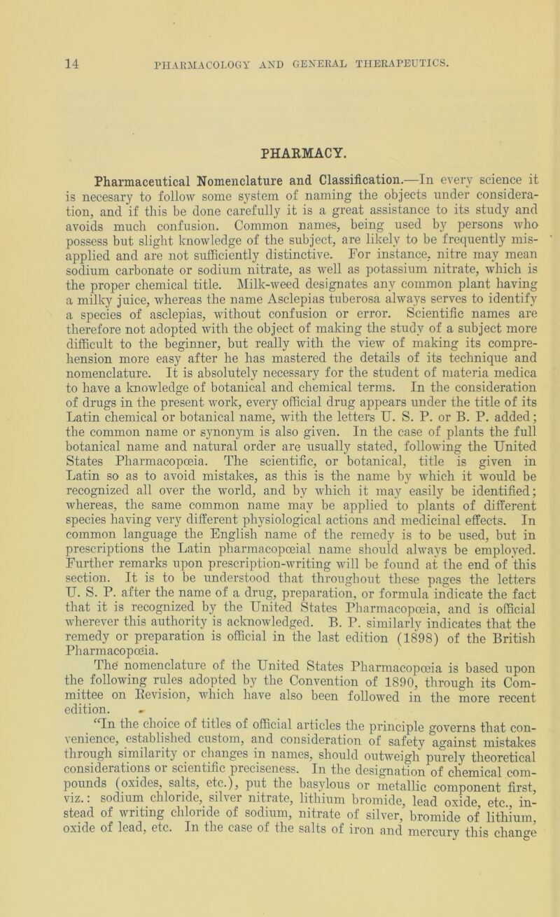 PHARMACY. Pharmaceutical Nomenclature and Classification.—In every science it is necesary to follow some system of naming the objects under considera- tion, and if this be done carefully it is a great assistance to its study and avoids much confusion. Common names, being used by persons who possess but slight knowledge of the subject, are likely to be frequently mis- applied and are not sufficiently distinctive. For instance, nitre may mean sodium carbonate or sodium nitrate, as well as potassium nitrate, which is the proper chemical title. Milk-weed designates any common plant having a milky juice, whereas the name Asclepias tuberosa always serves to identify a species of asclepias, without confusion or error. Scientific names are therefore not adopted with the object of making the study of a subject more difficult to the beginner, but really with the view of making its compre- hension more easy after he has mastered the details of its technique and nomenclature. It is absolutely necessary for the student of materia medica to have a Imowledge of botanical and chemical terms. In the consideration of drugs in the present work, every official drug appears under the title of its Latin chemical or botanical name, with the letters U. S. P. or B. P. added; the common name or synonym is also given. In the case of plants the full botanical name and natural order are usually stated, following the United States Pharmacopoeia. The scientific, or botanical, title is given in Latin so as to avoid mistakes, as this is the name by which it would be recognized all over the world, and by which it may easily be identified; whereas, the same common name may be applied to plants of different species having very different physiological actions and medicinal effects. In common language the English name of the remedy is to be used, but in prescriptions the Latin pharmacopoeial name should always be employed. Further remarks upon prescription-writing will be found at the end of this section. It is to be understood that throughout these pages the letters U. S. P. after the name of a drug, preparation, or formula, indicate the fact that it is recognized by the United States Pharmacopoeia, and is official wherever this authority is acknowledged. B. P. similarly indicates that the remedy or preparation is official in the last edition (1898) of the British Pharmacopoeia. The nomenclature of the United States Pharmacopoeia is based upon the following rules adopted by the Convention of 1890, through its Com- mittee on Revision, which have also been followed in the more recent edition. ^Tn the choice of titles of official articles the principle governs that con- \ enience, established custom, and consideration of safety against mistakes through similarity or changes in names, should outweigh purely theoretical considerations or scientific preciseness. In the designation of chemical com- pounds (oxides, salts, etc.), put the basylous or metallic component first, viz.; sodium chloride, silver nitrate, lithium bromide, lead oxide, etc., in- stead of writing chloride of sodium, nitrate of silver, bromide of lithium, oxide of lead, etc. In the case of the salts of iron and mercury this change