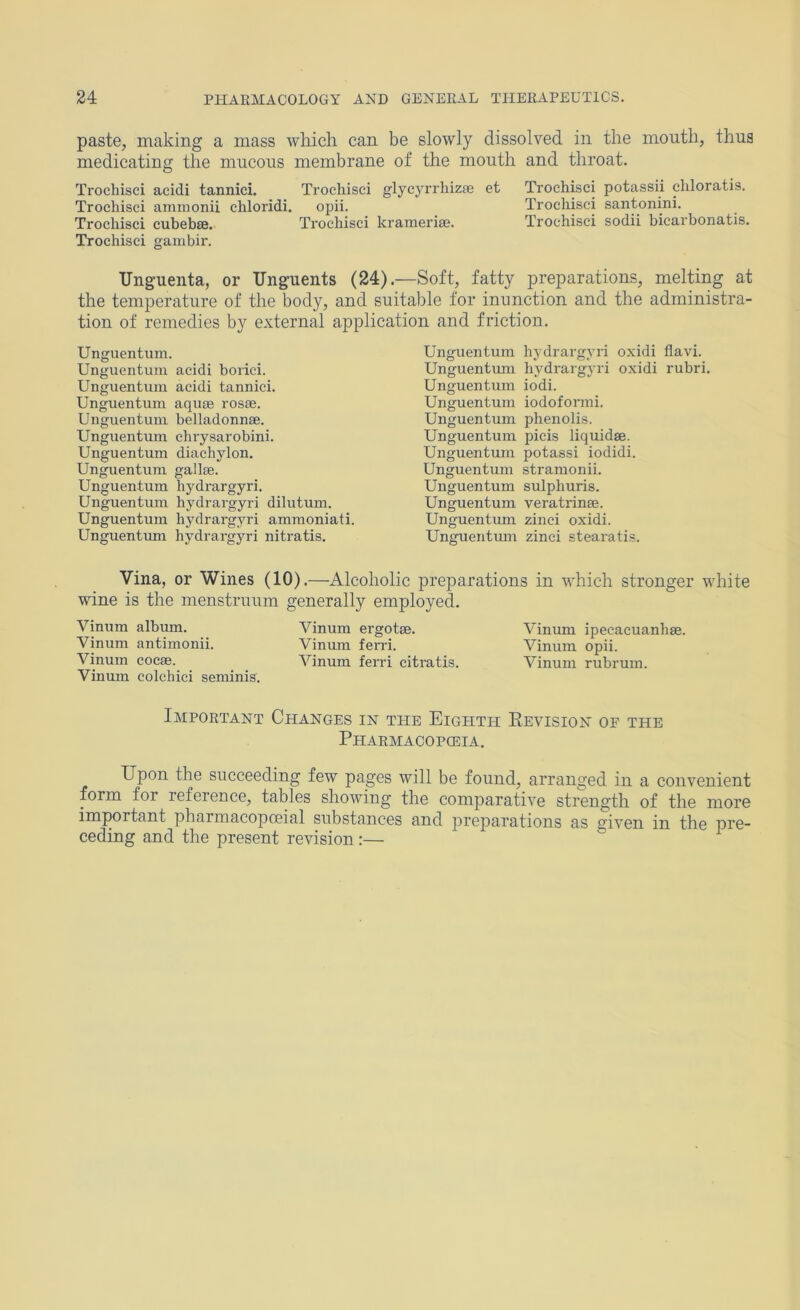 paste, making a mass which can be slowly dissolved in the mouth, thus medicating the mucous membrane of the mouth and throat. Trochisci acidi tanniei. Trochisci glycyrrhizfe et Trochisei potassii chloratis. Trochisci ammonii chloridi, opii. Trocliisci santonini. Trochisci cubebse. Trochisci krameriaj. Trochisci sodii bicarbonatis. Trochisci gambir. Unguenta, or Unguents (24).—Soft, fatty preparations, melting at the temperature of the body, and suitable for inunction and the administra- tion of remedies by external application and friction. Unguentum. Unguentum acidi bonci. Unguentum acidi tanniei. Unguentum aquse rosse. Unguentum belladonnae. Unguentum chrysarobini. Unguentum diachylon. Unguentum gallse. Unguentum hydrargyri. Unguentum hydrargyri dilutum. Unguentum hydrargyri ammoniati. Unguentmn hydrargyri nitratis. Unguentum hydrargyri oxidi flavi. Unguentimi hydrargyri oxidi rubri. Unguentum iodi. Unguentum iodofonni. Unguentum phenolis. Unguentum picis liquid®. Unguentum potassi iodidi. Unguentum stramonii. Unguentum sulphuris. Unguentum veratrin®. Unguentum zinci oxidi. Unguentmn zinci stearatis. Vina, or Wines (10).—Alcoholic preparations in which stronger white wine is the menstrunm generally employed. Vinum album. Vinum ergot®. Vinum ipecacuanh®. Vinum antimonii. Vinum fend. Vinum opii. Vinum coc®. Vinum ferri citmtis. Vinum rubrum. Vinum colchici seminis. Important Changes in the Eighth Revision of the Pharmacopceia. Upon the succeeding few pages will be found, arranged in a convenient forin for roforoncG^ tables showing the comparative strength of the more important pharmacopoeial substances and preparations as given in the pre- ceding and the present revision:—