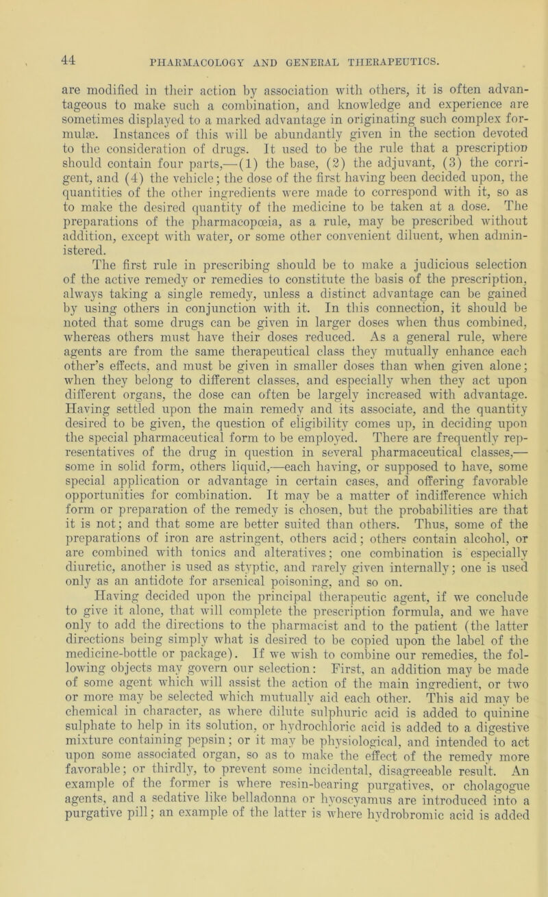 are modified in tlieir action by association witli others, it is often advan- tageous to make such a combination, and knowledge and experience are sometimes displayed to a marked advantage in originating such complex for- mulae. Instances of this will be abundantly given in the section devoted to the consideration of drugs. It used to be the rule that a prescription should contain four parts,— (1) the base, (2) the adjuvant, (3) the corri- gent, and (4) the vehicle; the dose of the first having been decided upon, the quantities of the other ingredients were made to correspond with it, so as to make the desired quantity of the medicine to be taken at a dose. The preparations of the pharmacopoeia, as a rule, may be prescribed without addition, except with water, or some other convenient diluent, when admin- istered. The first rule in prescribing should be to make a judicious selection of the active remedy or remedies to constitute the basis of the prescription, always taking a single remedy, unless a distinct advantage can be gained by using others in conjunction with it. In tins connection, it should be noted that some drugs can be given in larger doses when thus combined, whereas others must have their doses reduced. As a general rule, where agents are from the same therapeutical class they mutually enhance each other^s effects, and must be given in smaller doses than when given alone; when they belong to different classes, and especially when they act upon different organs, the dose can often be largely increased with advantage. Having settled upon the main remedy and its associate, and the quantity desired to be given, the question of eligibility comes up, in deciding upon the special pharmaceutical form to be employed. There are frequently rep- resentatives of the drug in question in several pharmaceutical classes,— some in solid form, others liquid,—each having, or supposed to have, some special application or advantage in certain cases, and offering favorable opportunities for combination. It may be a matter of indifference which form or preparation of the remedy is chosen, but the probabilities are that it is not; and that some are better suited than others. Thus, some of the preparations of iron are astringent, others acid; others contain alcohol, or are combined with tonics and alteratives; one combination is especially diuretic, another is used as styptic, and rarely given internally; one is used only as an antidote for arsenical poisoning, and so on. Having decided upon the principal therapeutic agent, if we conclude to give it alone, that will complete the prescription formula, and we have only to add the directions to the pharmacist and to the patient (the latter directions being simply what is desired to be copied upon the label of the medicine-bottle or package). If we wish to combine our remedies, the fol- lowing objects may govern our selection; First, an addition may be made of some agent which will assist the action of the main ingredient, or two or more may be selected which mutually aid each other. This aid may be chemical in character, as where dilute sulphuric acid is added to quinine sulphate to help in its solution, or hydrochloric acid is added to a digestive mixture containing pepsin; or it may be physiological, and intended to act upon some associated organ, so as to make the effect of the remedy more favorable; or thirdl}q to prevent some incidental, disagreeable result. An example of the former is where resin-bearing purgatives, or cholagogue agents, and a sedative like belladonna or hyoscyamus are introduced into a purgative pill; an example of the latter is where hydrobromic acid is added