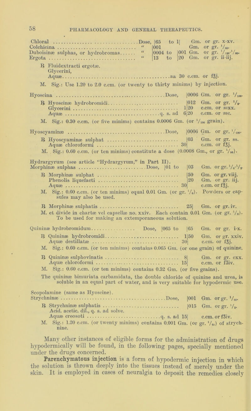 Chloral 165 to 11 Gm. or gr. XXV. Colchicina (C 001 Gm. or gr. Veo- Duboisinae sulphas, or hydrobromas. .. (( 0004 to 001 Gm. or gr. 150^/80 Ergota (6 13 to 20 Gm. or gr. ll-llj. Fluidextracti ergotte. Glycerini, Aquse aa 30 c.cm. or fSj. M. Sig.: Use 1.20 to 2.0 c.cm. (or twenty to thirty minims) by injection. Hyoscina Dose, HyoscimB hydrobroniidi Glycerini Aquae q. s. ad 1 6 |000G Gm. or gr. Vioo- 012 Gm. or gr. Vb- 20 c.cm. or mxx. 20 c.cm. or me. M. Sig.: 0.30 c.cm, (or five minims) contains 0.0006 Gm. (or Vioo grain). Hyoscyaminae Dose, j0006 Gm. or gr. ’/,oo- Hyoscyaminae sulphat |03 Gm. or gr. ss. Aquae chloroformi 30| c.cm. or f^j. M. Sig.: O.GO c.cm. (or ten minims) constitute a dose (0.0008 Gm., or gr. Vm)- Hydrargyrum (see article “Hydrargyrum,” in Part II). Morphinae sulphas Dose, |01 to |03 H Morphinae sulphat |50 Phenolis liquefacti |20 Aquae 30| M. Sig.: O.GO c.cm. (or ten minims) equal O.OI Gm. (or gr. Ve)- sules may also be used. Gm. orgr. Ve-Vj. Gm. or gr. viij. Gm. or gi’. iij. c.cm. or f^j. Powders or cap- Gm. or gr. iv. H Morphinae sulphatis 25| M. et divide in chartae vel capsellae no. xxiv. Each contain 0.01 Gm. (or gi'. Va)- To be used for making an extemporaneous solution. Quininae hydrobromidum Dose, |065 to |G5 Gm. or gr. i-x. H Quininae hydrobromidi 1|50 Gm. or gr. xxiv. Aquae destillatae 30| c.cm. or fgj. M. Sig.: 0.60 c.cm. (or ten minims) contains 0.065 Gm. (or one grain) of quinine. Gm. or gr. cxx. c.cm. or f3iv. H Quininae sulphovinatis 8 Aquae chloroformi 15 M. Sig.: 0.60 c.cm. (or ten minims) contains 0.32 Gm. (or five grains). The quininae bimuriata carbamidata, the double chloride of quinine and urea, is soluble in an equal part of water, and is very suitable for hypodermic use. Scopolamine (same as Hyoscine). Strychninae Dose, |001 Gm. orgr. Voo- H Strychninae sulphatis |015 Gm. or gr. Vb- Acid, acetic, dil., q. s. ad solve. Aquae creosoti q. s. ad 15| c.cm. orfSiv. M. Sig.: 1.20 c.cm. (or twenty minims) contains 0.001 Gm. (or gr. Vau) of strych- nine. Many other instances of eligible forms for the administration of drugs hypodermically will be found, in the following pages, specially mentioned under the drugs concerned. Parenchymatous injection is a form of hypodermic injection in which the solution is thrown deeply into the tissues instead of merely tmder the skin. It is employed in cases of neuralgia to deposit the remedies closely