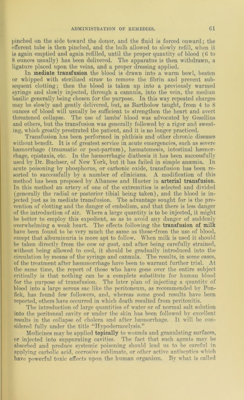 pinched on the side toward the dopor, and the fluid is forced onward; the efferent tube is then pinched, and the bulb allowed to slowly refill, when it is again emptied and again refilled, until the proper quantity of blood (6 to 8 ounces usually) has been delivered. The apparatus is then withdrawn, a ligature placed upon the veins, and a proper dressing applied. In mediate transfusion the blood is drawn into a warm bowl, beaten or whipped with sterilized straw to remove the fibrin and prevent sub- sequent clotting; then the blood is taken up into a previously warmed syringe and slowly injected, through a cannula, into the vein, the median basilic generally being chosen for the purpose. In this way repeated charges may be slowly and gently delivered, but, as Bartholow taught, from 4 to 8 ounces of blood will usually be sufficient to strengthen the heart and avert threatened collapse. The use of lambs’ blood was advocated by Gesellius and others, but the transfusion was generally followed by a rigor and sweat- ing, which greatly prostrated the patient, and it is no longer practiced. Transfusion has been performed in phthisis and other chronic diseases without benefit. It is of greatest service in acute emergencies, such as severe haemorrhage (traumatic or post-partum), haematemesis, intestinal haemor- rhage, epistaxis, etc. In the haemorrhagic diathesis it has been successfully used by Dr. Buchser, of New York, but it has failed in simple anaemia. In acute poisoning by phosphorus, or carbonic oxide, transfusion has been re- sorted to successfully by a number of clinicians. A modification of this method has been proposed by Albanese and Hueter in arterial transfusion. In this method an artery of one of the extremities is selected and divided (generally the radial or posterior tibial being taken), and the blood is in- jected just as in mediate transfusion. The advantage sought for is the pre- vention of clotting and the danger of embolism, and that there is less danger of the introduction of air. AVhere a large quantity is to be injected, it might be better to employ this expedient, so as to avoid any danger of suddenly overwhelming a weak heart. The effects following the transfusion of milk have been found to be very much the same as those *from the use of blood, except that albuminuria is more apt to follow. AVhen milk is used it should be taken directly from the cow or goat, and after being carefully strained, without being allowed to cool, it should be gradually introduced into the circulation by means of the syringe and cannula. The results, in some cases, of the treatment after hajmmorrhage have been to w’arrant further trial. At the same time, the report of those who have gone over the entire subject critically is that nothing can be a complete substitute for human blood for the purpose of transfusion. The later plan of injecting a quantity of blood into a large serous sac like the peritoneum, as recommended by Pon- fick, has found few followers, and, whereas some good results have been reported, others have occurred in which death resulted from peritonitis. The introduction of large quantities of water or of normal salt solution into the peritoneal cavity or under the skin has been followed by excellent results in the collapse of cholera and after haemorrhage. It will be con- sidered fully under the title “Hypodermoclysis.” jMedicines may be applied topically to wounds and granulating surfaces, or injected into suppurating cavities. The fact that such agents may lie absorbed and produce systemic poisoning should lead us to be careful in applying carbolic acid, corrosive sublimate, or other active antiseptics which have powerful toxic effects upon the human organism. By what is called