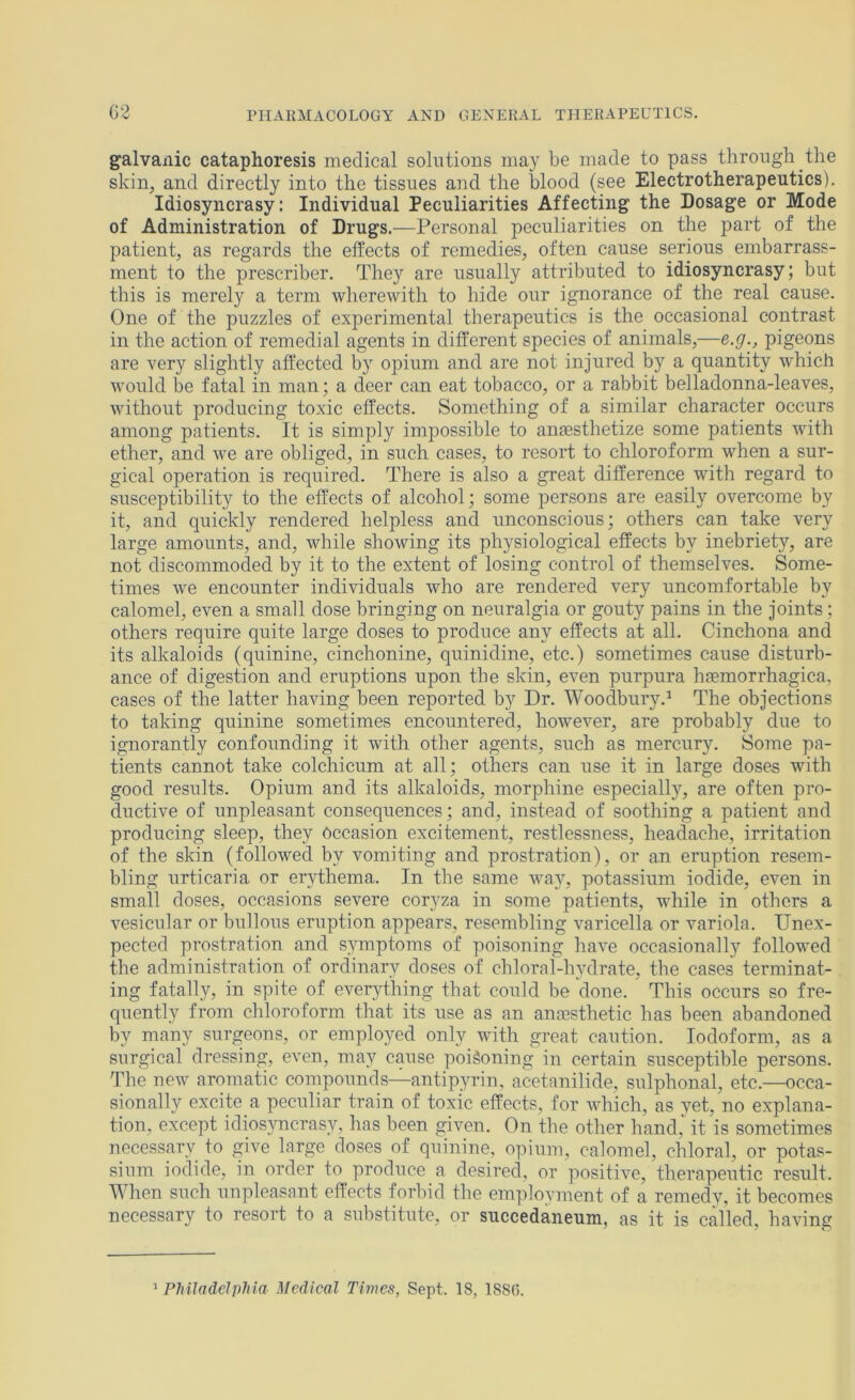 galvanic cataphoresis medical solutions ma}^ be made to pass through the skin, and directly into the tissues and the blood (see Electrotherapeutics). Idiosyncrasy: Individual Peculiarities Affecting the Dosage or Mode of Administration of Drugs.—Personal peculiarities on the part of the patient, as regards the effects of remedies, often cause serious embarrass- ment to the prescriber. They are usually attributed to idiosyncrasy; but this is merely a term wherewith to hide our ignorance of the real cause. One of the puzzles of experimental therapeutics is the occasional contrast in the action of remedial agents in different species of animals,—e.g., pigeons are very slightly affected by opium and are not injured by a quantity which would be fatal in man; a deer can eat tobacco, or a rabbit belladonna-leaves, without producing toxic effects. Something of a similar character occurs among patients. It is simply impossible to angesthetize some patients with ether, and we are obliged, in such cases, to resort to chloroform when a sur- gical operation is required. There is also a great difference with regard to susceptibility to the effects of alcohol; some persons are easil}'’ overcome by it, and quickly rendered helpless and unconscious; others can take very large amounts, and, while showing its physiological effects by inebriety, are not discommoded by it to the extent of losing control of themselves. Some- times we encounter individuals who are rendered very uncomfortable by calomel, even a small dose bringing on neuralgia or gouty pains in the joints; others require quite large doses to produce any effects at all. Cinchona and its alkaloids (quinine, cinchonine, quinidine, etc.) sometimes cause disturb- ance of digestion and eruptions upon the skin, even purpura lijemorrhagica, cases of the latter having been reported by Dr. Woodbury.^ The objections to taking quinine sometimes encountered, however, are probably due to ignorantly confounding it with other agents, such as mercury. Some pa- tients cannot take colchicum at all; others can use it in large doses with good results. Opium and its alkaloids, morphine especially, are often pro- ductive of unpleasant consequences; and, instead of soothing a patient and producing sleep, they Occasion excitement, restlessness, headache, irritation of the skin (followed by vomiting and prostration), or an eruption resem- bling urticaria or erythema. In the same way, potassium iodide, even in small doses, occasions severe coryza in some patients, while in others a vesicular or bullous eruption appears, resembling varicella or variola. Unex- pected prostration and symptoms of poisoning have occasionally followed the administration of ordinary doses of chloral-lnnlrate, the cases terminat- ing fatally, in spite of everything that could be done. This occurs so fre- quently from chloroform that its use as an ansesthetic has been abandoned by many surgeons, or employed only with great caution. Iodoform, as a surgical dressing, even, may cause poisoning in certain susceptible persons. The new aromatic compounds—antipyrin, acetanilide, sulphonal, etc.—occa- sionally excite a peculiar train of toxic effects, for which, as yet, no explana- tion, except idiosyncrasy, has been given. On the other hand, it is sometimes necesspy to give large doses of quinine, opium, calomel, chloral, or potas- sium iodide, in order to produce a desired, or positive, therapeutic result. When such unpleasant effects forbid the employment of a remedy, it becomes necessary to resort to a substitute, or succedaneum, as it is called, having > PMladelpliia Medical Times, Sept. 18, 188(5.