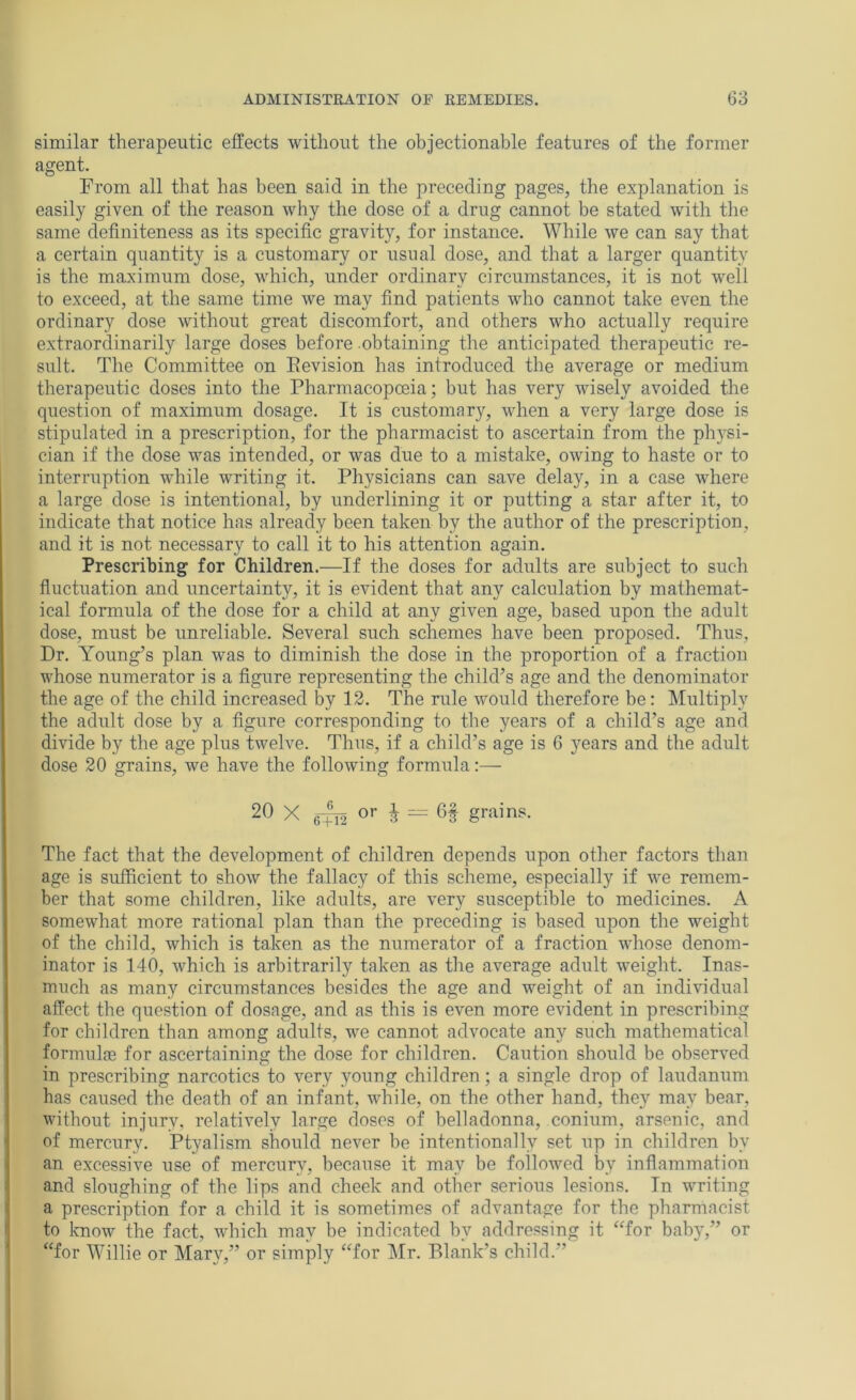 similar therapeutic effects without the objectionable features of the former agent. From all that has been said in the preceding pages, the explanation is easily given of the reason why the dose of a drug cannot be stated with the same definiteness as its specific gravity, for instance. While we can say that a certain quantity is a customary or usual dose, and that a larger quantity is the maximum dose, which, under ordinary circumstances, it is not well to exceed, at the same time we may find patients who cannot take even the ordinary dose without great discomfort, and others who actually require extraordinarily large doses before obtaining the anticipated therapeutic re- sult. The Committee on Eevision has introduced the average or medium therapeutic doses into the Pharmacopoeia; but has very wisely avoided the question of maximum dosage. It is customary, when a very large dose is stipulated in a prescription, for the pharmacist to ascertain from the physi- cian if the dose was intended, or was due to a mistake, owing to haste or to interruption while writing it. Physicians can save delay, in a case where a large dose is intentional, by underlining it or putting a star after it, to indicate that notice has already been taken by the author of the prescription, and it is not necessary to call it to his attention again. Prescribing for Children.—If the doses for adults are subject to such fluctuation and uncertainty, it is evident that any calculation by mathemat- ical formula of the dose for a child at any given age, based upon the adult dose, must be unreliable. Several such schemes have been proposed. Thus, Dr. Young’s plan was to diminish the dose in the proportion of a fraction whose numerator is a figure representing the child’s age and the denominator the age of the child increased by 12. The rule would therefore be: Multiply the adult dose by a figure corresponding to the years of a child’s age and divide by the age plus twelve. Thus, if a child’s age is 6 years and the adult dose 20 grains, we have the following formula;— 2^ X 6TT2 O’* i grains. The fact that the development of children depends upon other factors than age is sufficient to show the fallacy of this scheme, especially if we remem- ber that some children, like adults, are very susceptible to medicines. A somewhat more rational plan than the preceding is based upon the weight of the child, which is taken as the numerator of a fraction whose denom- inator is 140, which is arbitrarily taken as the average adult weight. Inas- much as many circumstances besides the age and weight of an individual affect the question of dosage, and as this is even more evident in prescribing for children than among adults, we cannot advocate any such mathematical formulm for ascertaining the dose for children. Caution should be observed in prescribing narcotics to very young children; a single drop of laudanum has caused the death of an infant, while, on the other hand, they may bear, without injury, relatively large doses of belladonna, conium, arsenic, and of mercury. Ptyalism should never be intentionally set up in children by an excessive use of mercury, because it may be followed by inflammation and sloughing of the lips and cheek and other serious lesions. In writing a prescription for a child it is sometimes of advantage for the pharmacist to know the fact, which may be indicated by addressing it ‘Tor baby,” or “for Willie or Mary,” or simply “for ]\Ir. Blank’s child.”