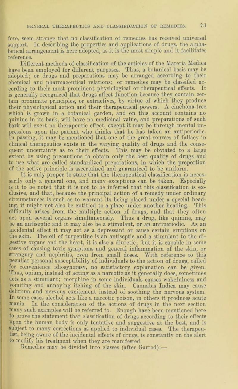 fore, seem strange that no classification of remedies has received universal support. In describing the properties and applications of drugs, the alpha- betical arrangement is here adopted, as it is the most simple and it facilitates reference. Different methods of classification of the articles of the Materia Medica have been employed for different purposes. Thus, a botanical basis may be adopted; or drugs and preparations may be arranged according to their chemical and pharmaceutical relations; or remedies may be classified ac- cording to their most prominent physiological or therapeutical effects. It is generally recognized that drugs affect function because they contain cer- tain proximate principles, or extractives, by virtue of which they produce their physiological action and their therapeutical powers. A cinchona-tree which is grown in a botanical garden, and on this account contains no quinine in its bark, will have no medicinal value, and preparations of such bark will exert no therapeutic effect, except it may be through mental im- pressions upon the patient who thinks that he has taken an antiperiodic. In passing, it may be mentioned that one of the great sources of fallacy in clinical therapeutics exists in the varying quality of drugs and the conse- quent uncertainty as to their effects. This may be obviated to a large extent by using precautions to obtain only the best quality of drugs and to use what are called standardized preparations, in which the proportion of the active principle is ascertained and guaranteed to be uniform. It is only proper to state that the therapeutical classification is neces- sarily only a general one, and many exceptions can be taken. Especially is it to be noted that it is not to be inferred that this classification is ex- clusive, and that, because the principal action of a remedy under ordinary circumstances is such as to warrant its being placed under a special head- ing, it might not also be entitled to a place under another heading. This difficulty arises from the multiple action of drugs, and that they often act upon several organs simultaneously. Thus a drug, like quinine, may be an antiseptic and it may also be a stimulant, or an antiperiodic. As an incidental effect it may act as a depressant or cause certain eruptions on the skin. The oil of turpentine is an antiseptic and a stimulant to the di- gestive organs and the heart, it is also a diuretic; but it is capable in some cases of causing toxic symptoms and general inflammation of the skin, or strangury and nephritis, even from small doses. With reference to this peculiar personal susceptibility of individuals to the action of drugs, called for convenience idiosyncrasy, no satisfactory explanation can be given. Thus, opium, instead of acting as a narcotic as it generally does, sometimes acts as a stimulant; morphine in some individuals causes wakefulness and vomiting and annoying itching of the skin. Cannabis Indica may cause delirium and nervous excitement instead of soothing the nervous system. In some cases alcohol acts like a narcotic poison, in others it produces acute mania. In the consideration of the actions of drugs in the next section many such examples will be referred to. Enough have been mentioned here to prove the statement that classification of drugs according to their effects upon the human body is only tentative and suggestive at the best, and is subject to many corrections as applied to individual cases. The therapeu- tist, being aware of the incidental effects of drugs, is constantly on the alert to modify his treatment when they are manifested. Remedies may be divided into classes (after Garrod):—