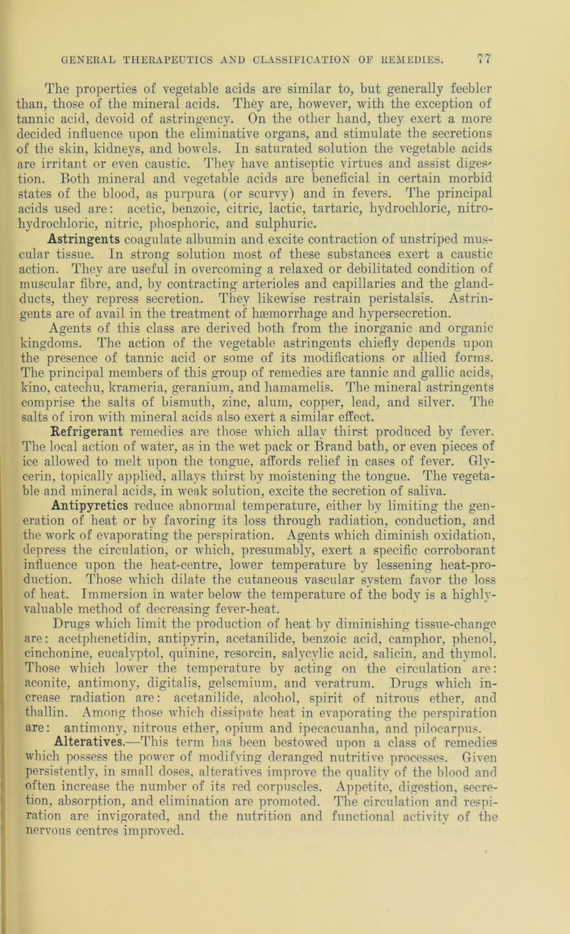 The properties of vegetable acids are similar to, but generally feebler than, those of the mineral acids. They are, however, with the exception of tannic acid, devoid of astringency. On the other hand, they exert a more decided influence upon the eliminative organs, and stimulate the secretions of the skin, kidneys, and bowels. In saturated solution the vegetable acids are irritant or even caustic. They have antiseptic virtues and assist diges' tion. Both mineral and vegetable acids are beneficial in certain morbid states of the blood, as purpura (or scurvy) and in fevers. The principal acids used are: acetic, benzoic, citric, lactic, tartaric, hydrochloric, nitro- hydrochloric, nitric, phosphoric, and sulphuric. Astringents coagulate albumin and excite contraction of unstriped mus- cular tissue. In strong solution most of these substances exert a caustic action. They are useful in overcoming a relaxed or debilitated condition of muscular fibre, and, by contracting arterioles and capillaries and the gland- ducts, they repress secretion. They likewise restrain peristalsis. Astrin- gents are of avail in the treatment of haemorrhage and hypersecretion. Agents of this class are derived both from the inorganic and organic kingdoms. The action of the vegetable astringents chiefly depends upon the presence of tannic acid or some of its modifications or allied forms. The principal members of this group of remedies are tannic and gallic acids, kino, catechu, krameria, geranium, and hamamelis. The mineral astringents comprise the salts of bismuth, zinc, alum, copper, lead, and silver. The salts of iron with mineral acids also exert a similar effect. Refrigerant remedies are those which allay thirst produced by fever. The local action of water, as in the wet pack or Brand bath, or even pieces of ice allowed to melt upon the tongue, affords relief in cases of fever. Gly- cerin, topically applied, allays thirst by moistening the tongue. The vegeta- ble and mineral acids, in weak solution, excite the secretion of saliva. Antipyretics reduce abnormal temperature, either by limiting the gen- eration of heat or by favoring its loss through radiation, conduction, and the work of evaporating the perspiration. Agents which diminish oxidation, depress the circulation, or which, presumably, exert a specific corroborant influence upon the heat-centre, lower temperature by lessening heat-pro- duction. Those which dilate the cutaneous vascular system favor the loss of heat. Immersion in water below the temperature of the body is a highly- valuable method of decreasing fever-heat. Drugs which limit the production of heat by diminishing tissue-change are: acetphenetidin, antipyrin, acetanilide, benzoic acid, camphor, phenol, cinchonine, eucalyptol, quinine, resorcin, salycylic acid, salicin, and thymol. Those which lower the temperature by acting on the circulation are: aconite, antimony, digitalis, gelsemium, and veratrum. Drugs which in- crease radiation are: acetanilide, alcohol, spirit of nitrous ether, and thallin. Among those which dissipate heat in evaporating the perspiration are: antimony, nitrous ether, opium and ipecacuanha, and pilocarpus. Alteratives.—This term has been bestowed upon a class of remedies which possess the power of modifying deranged nutritive processes. Given persistently, in small doses, alteratives improve the quality of the blood and often increase the number of its red corpuscles. Appetite, digestion, secre- tion, absorption, and elimination are promoted. The circulation and respi- ration are invigorated, and the nutrition and functional activity of the nervous centres improved.