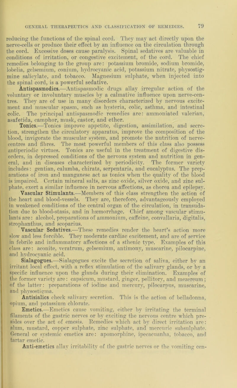 reducing the functions of the spinal cord. They may act directly upon the nerve-cells or produce their effect by an influence on the circulation through the cord. Excessive doses cause paralysis. Spinal sedatives are valuable in conditions of irritation, or congestive excitement, of the cord. The chief remedies belonging to the group are: potassium bromide, sodium bromide, lobelia, gelsemium, conium, hydrocyanic acid, potassium nitrate, physostig- mine salicylate, and tobacco. Magnesium sulphate, when injected into the spinal cord, is a powerful sedative. Antispasmodics.—Antispasmodic drugs allay irregular action of the voluntary or involuntary muscles by a calmative influence upon nerve-cen- tres. They are of use in many disorders characterized by nervous excite- ment and muscular spasm, such as hysteria, colic, asthma, and intestinal colic. The principal antispasmodic remedies are: aramoniated valerian, asafetida, camphor, musk, castor, and ether. Tonics.—Tonics improve appetite, digestion, assimilation, and secre- tion, strengthen the circulatory apparatus, improve the composition of the blood, invigorate the muscular system, and promote the nutrition of nerve- centres and fibres. The most powerful members of this class also possess antiperiodic virtues. Tonics are useful in the treatment of digestive dis- orders, in depressed conditions of the nervous s^'stem and nutrition in gen- eral, and in diseases characterized by periodicity. The former variety includes: gentian, calumba, chirata, serpentaria, and eucalyptus. The prep- arations of iron and manganese act as tonics when the quality of the blood is impaired. Certain mineral salts, as zinc oxide, silver oxide, and zinc sul- phate. exert a similar influence in nervous affections, as chorea and epilepsy. Vascular Stimulants.—IMembers of this class strengthen the action of the heart and blood-vessels. They are, therefore, advantageously employed in weakened conditions of the central organ of the circulation, in transuda- tion due to blood-stasis, and in haemorrhage. Chief among vascular stimu- lants are: alcohol, preparations of ammonium, caffeine, convallaria, digitalis, strophanthus, and scoparius. Vascular Sedatives.-—These remedies render the heart’s action more slow and less forcible. They moderate cardiac excitement, and are of service in febrile and inflammatory affections of a sthenic type. Examples of this class are: aconite, veratrum, gelsemium, antimony, muscarine, pilocarpine, and hydrocyanic acid. Sialagogues.—Sialagogues excite the secretion of saliva, either by an irritant local effect, with a reflex stimulation of the salivary glands, or by a specific influence upon the glands during their elimination. Examples of the former variety are: capsicum, mustard, ginger, pellitory, and mezereum ; of the latter: preparations of iodine and mercury, pilocarpus, muscarine, and physostienna. Antisialics check salivary secretion. This is the action of belladonna, opium, and potassium chlorate. Emetics.—Emetics cause vomiting, either by irritating the terminal filaments of the gastric nerves or by exciting the nervous centre which pre- sides over the act of emesis. Tlemedies which act by direct irritation are: alum, mustard, copper sulphate, zinc sulphate, and mercuric sulisulphate. Oeneral or systemic emetics are: apomorphine, ipecacuanha, tobacco, and tartar emetic. Anti-emetics allay irritability of the gastric nerves nr the vomiting cen-