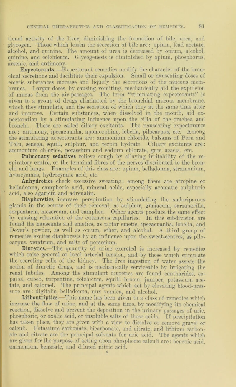 tional activity of the liver, diminishing the formation of bile, nrea, and glycogen. Those which lessen the secretion of bile are: opium, lead acetate, alcohol, and quinine. The amount of urea is decreased l\y opium, alcohol, quinine, and colchicum. Glycogenesis is diminished by opium, phosphorus, arsenic, and antimony. Expectorants.—Expectorant remedies modify the character of the bron- chial secretions and facilitate their expulsion. Small or nauseating doses of emetic substances increase and liquefy the secretions of the mucous mem- branes. Larger doses, by causing vomiting, mechanically aid the expulsion of mucus from the air-passages. The term ‘‘stimulating expectorants” is given to a group of drugs eliminated by the lu’onchial mucous membrane, which they stimulate, and the secretion of which they at the same time alter and improve. Certain substances, when dissolved in the mouth, aid ex- pectoration by a stimulating influence upon the cilia of the trachea and bronchi. These are called ciliary excitants. The nauseating expectorants are: antimony, ipecacuanha, apomorphine, lobelia, pilocarpus, etc. Among the stimulating expectorants are: ammonium chloride, balsams of Peru and Tolu, senega, squill, sulphur, and terpin hydrate. Ciliary excitants are: ammonium chloride, potassium and sodium chlorate, gum acacia, etc. Pulmonary sedatives relieve cough by allaying irritability of the re- spiratory centre, or the terminal filn’es of the nerves distributed to the bron- chi and lungs. Examples of this class are: opium, belladonna, stramonium, hyoscyamus, hydrocyanic acid, etc. Anhydrotics check excessive sweating; among them are atropine or belladonna, camphoric acid, mineral acids, especially aromatic sulphuric acid, also agaricin and adrenalin. Diaphoretics increase perspiration by stimulating the sudoriparous glands in the course of their removal, as sulphur, guaiacum, sarsaparilla, serpentaria, mezereum, and camphor. Other agents produce the same effect by causing relaxation of the cutaneous capillaries. In this subdivision are found the nauseants and emetics, as tartar emetic, ipecacuanha, lobelia, and Dover’s powder, as well as opium, ether, and alcohol. A third group of remedies excites diaphoresis by an influence upon the sweat-centres, as pilo- carpus, veratrum, and salts of potassium. Diuretics.—The quantity of urine excreted is increased Ijy remedies which raise general or local arterial tension, and by those which stimulate the secreting cells of the kidney. Tlie free ingestion of water assists the action of diuretic drugs, and is mechanically serviceable by irrigating the renal tubules. Among the stimulant diuretics are found cantharides, co- paiba, cubeb, turpentine, colchicum, squill, broom, juniper, potassium ace- tate, and calomel. The principal agents which act by elevating blood-pres- sure are: digitalis, belladonna, nux vomica, and alcohol. Lithontriptics.—This name has been given to a class of remedies which increase the flow of urine, and at the same time, by modifying its chemical reaction, dissolve and prevent the deposition in the urinary passages of uric, phosphoric, or oxalic acid, or insoluble salts of those acids. If precipitation has taken place, they are given with a view to dissolve or remove gravel or calculi. Potassium carbonate, bicarbonate, and citrate, and lithium carbon- ate and citrate are the principal solvents for uric acid. The agents which are given for the purpose of acting upon phosphoric calculi are: benzoic acid. ammonium benzoate, and diluted nitric acid. 6
