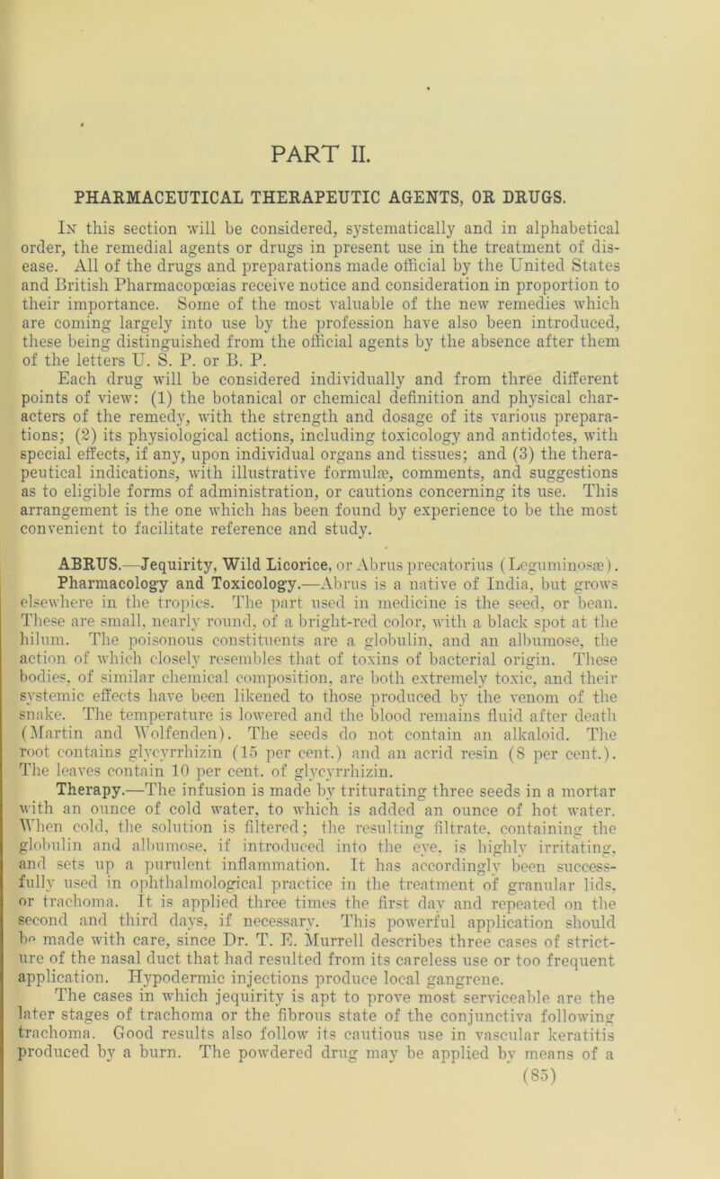 PART II. PHARMACEUTICAL THERAPEUTIC AGENTS, OR DRUGS, In this section will be considered, systematically and in alphabetical order, the remedial agents or drugs in present use in the treatment of dis- ease. All of the drugs and preparations made official by the United States and British Pharmacopoeias receive notice and consideration in proportion to their importance. Some of the most valuable of the new remedies which are coming largely into use by the profession have also been introduced, these being distinguished from the official agents by the absence after them of the letters U. S. P. or B. P. Each drug will be considered individually and from three different points of view; (1) the botanical or chemical definition and physical char- acters of the remedy, with the strength and dosage of its various prepara- tions; (2) its physiological actions, including toxicology and antidotes, with special effects, if any, upon individual organs and tissues; and (3) the thera- peutical indications, with illustrative formula?, comments, and suggestions as to eligible forms of administration, or cautions concerning its use. This arrangement is the one which has been found by experience to be the most convenient to facilitate reference and study. ABRTJS.—Jequirity, Wild Licorice, or Abrus precatorius (Loguminosa?). Pharmacology and Toxicology.—Abrus is a native of India, but grows elsewhere in the tropics. The part used in medicine is the seed, or bean. These are small, nearly round, of a bright-red color, with a black spot at the hilum. The poisonous constituents are a globulin, and an albumose, the action of which closely resembles that of toxins of bacterial origin. These bodies, of similar chemical comj?osition, are both extremely toxic, and their systemic effects have been likened to those produced by the venom of the snake. The temperature is lowered and the blood remains fluid after death (IMartin and Wolfenden). The seeds do not contain an alkaloid. The root contains glycyrrhizin (15 per cent.) and an acrid resin (8 per cent.). The leaves contain 10 per cent, of glycyrrhizin. Therapy.—The infusion is made by triturating three seeds in a mortar with an ounce of cold water, to which is added an ounce of hot water. When cold, the solution is filtered; the resulting filtrate, containing the globulin and allminose. if introduced into the eye. is highlv irritating, and sets up a purulent inflammation. It has accordingly been success- fully used in ophthalmological practice in the treatment of granular lids, or trachoma. It is applied three times the first day and repeated on the second and third days, if necessary. This powerful application should bo made with care, since Dr. T. E. Murrell describes three cases of strict- ure of the nasal duct that had resulted from its careless use or too frequent application. Hypodermic injections produce local gangrene. The cases in which jequirity is apt to prove most serviceable are the later stages of trachoma or the fibrous state of the conjunctiva following trachoma. Good results also follow its cautious use in vascular keratitis produced by a burn. The powdered drug may be applied bv means of a