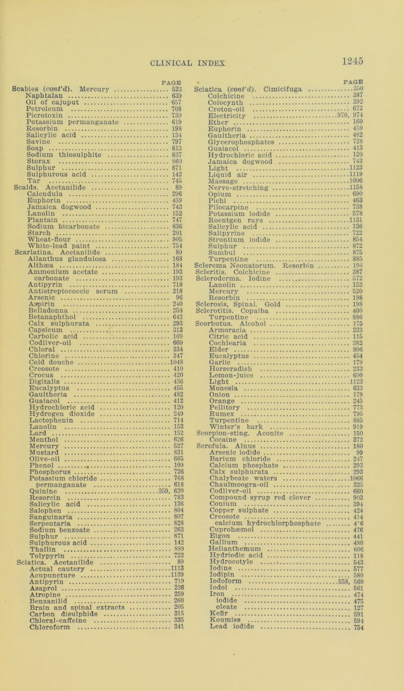 PAGE Scabies (cant'd). Mercury 523 Naphtalan 639 Oil of cajuput 657 Petroleum 708 Picrotoxin 730 Potassium permanganate 619 Resorbin 198 Salicylic acid 131 Savine 797 Soap 813 Sodium thiosulphite 837 Storax 860 Sulphur 871 Sulphurous acid 142 Tar 745 Scalds. Acetanilide 89 Calendula 296 Euphorin 459 Jamaica dogwood 743 Lanolin 152 Plantain 747 Sodium bicarbonate 836 Starch 201 Wheat-flour 905 White-lead paint 754 Scarlatina. Acetanilide 89 Ailanthus glanduiosa 168 Althaea 184 Ammonium acetate 193 carbonate 193 Antlpyrin 718 Antistreptococcic serum 218 Arsenic 96 Aapirin 240 Belladonna 258 Betanaphthol 642 Calx sulphurata 293 Capsicum 1 313 Carbolic acid 109 Codliver-oil 660 Chloral 334 Chlorine 347 Cold douche 1048 Creosote 410 Crocus 420 Digitalis 436 Eucalyptus 455 Gaultheria 482 Guaiacol 412 Hydrochloric acid 120 Hydrogen dioxide 249 Lactophenin 714 Lanolin 153 Lard 152 Menthol 626 Mercury 527 Mustard 831 Olive-oil 665 Phenol 109 Phosphorus 726 Potassium chloride 768 permanganate 618 Quinine 359, 620 Resorcin 783 Salicylic acid 136 Salophen 804 Sangulnaria 807 Serpentaria 828 Sodium benzoate 263 Sulphur 871 Sulphurous acid 142 Thallin 889 Tolypyrin 722 Sciatica. Acetanilide 89 Actual cautery 1113 Acupuncture 1139 Antipyrin 719 Asaprol 236 Atropine 259 Benzanilid 260 Brain and spinal extracts 205 Carbon disulphide 315 Chloral-caffeine 335 Chloroform 341 . PAGE Sciatica (cant’d). Cimicifuga 350 Colchicine 387 Colocynth 392 Croton-oil 672 Electricity 970, 974 Ether 160 Euphorin 459 Gaultheria 482 Glycerophosphates 728 Guaiacol 413 Hydrochloric acid 120 Jamaica dogwood 743 Light 1123 Liquid air 1H9 Massage 1006 Nerve-stretching 1158 Opium 690 Pichi 463 Pilocarpine 738 Potassium iodide 578 Roentgen rays 1131 Salicylic acid 136 Salipyrine 722 Strontium iodide 854 Sulphur 872 Sumbul 875 Turpentine 885 Sclerema Neonatorum. Resorbin 198 Scleritis. Colchicine 387 Scleroderma. Iodine 572 Lanolin 153 Mercury 520 Resorbin 198 Sclerosis, Spinal. Gold 198 Sclerotitis. Copaiba 400 Turpentine 886 Scorbutus. Alcohoi 175 Armoracia 233 Citric acid 115 Cochlearia 382 Elder 806 Eucalyptus 454 Garlic 179 Horseradish 233 Lemon-juice 600 Light 1123 Monesia 633 Onion 179 Orange 245 Pellitory 773 Rumex 795 Turpentine 885 Winter’s bark 919 Scorpion-sting. Aconite 150 Cocaine 372 Scrofula. Alnus 180 Arsenic iodide 99 Barium chloride 247 Calcium phosphate 293 Calx sulphurata 293 Chalybeate waters 1066 Chaulmoogra-oil 325 Codliver-oil 660 Compound syrup red clover 903 Conium 394 Copper sulphate 424 Creosote 414 calcium hydrochlorphosphate 4’6 Cuprohffimol 476 Eigon 441 Gallium 480 Helianthemum 606 Hydriodic acid 118 Hydrocotyle ; 543 Iodine 577 lodipin 580 Iodoform 5.58, 560 lodol 561 Iron 474 iodide 475 oleate 127 Keflr 591 Koumiss 594 Lead iodide 754