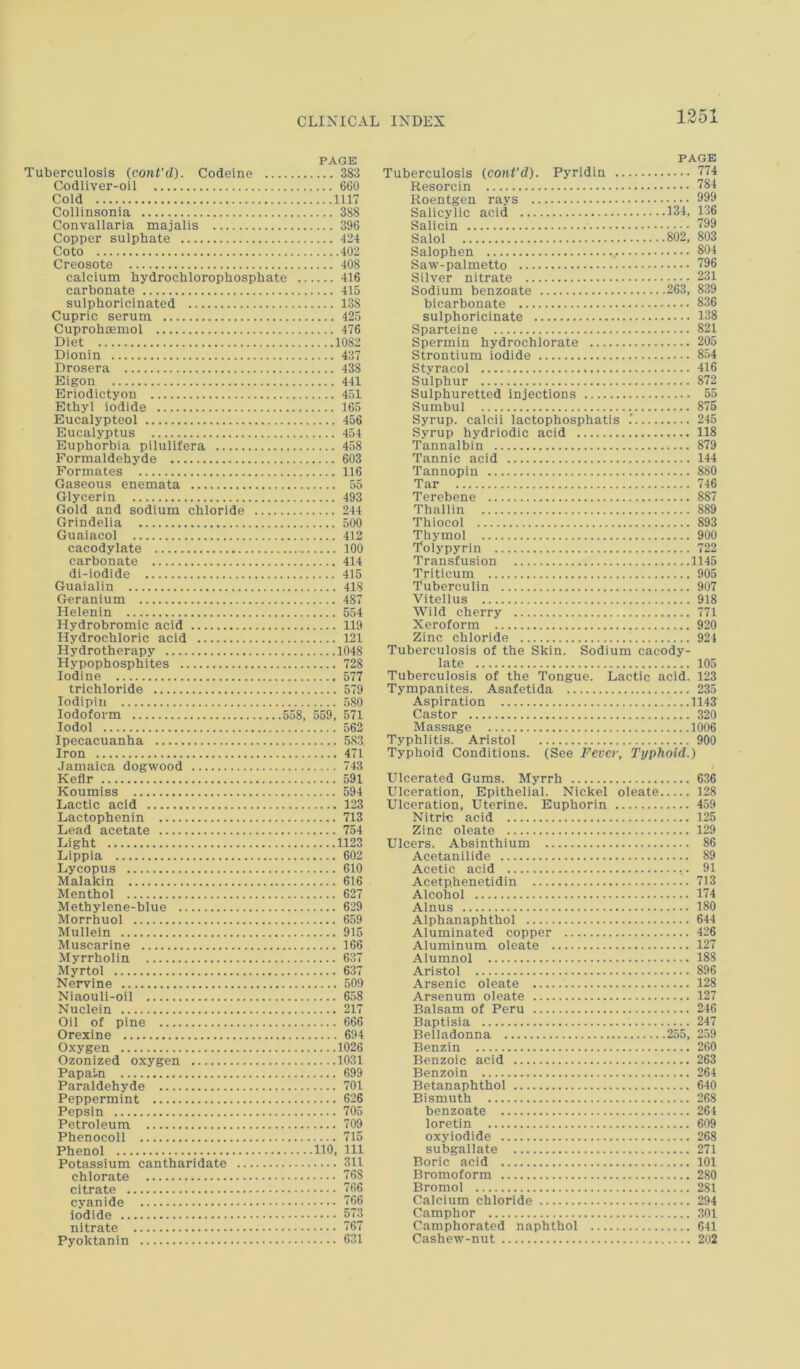 PAGE Tuberculosis (cont’d). Codeine 383 Codliver-oil 660 Cold 1117 Collinsonia 388 Convallaria majalis 396 Copper sulphate 424 Coto 402 Creosote 408 calcium hydrochlorophosphate 416 carbonate 415 sulphoricinated 138 Cupric serum 425 Cuprohaemol 476 Diet 1082 Dionin 437 Drosera 438 Eigon 441 Eriodictyon 451 Ethyl iodide 165 Eucalypteol 456 Eucalyptus 454 Euphorbia pilulifera 458 Formaldehyde 603 Formates 116 Gaseous enemata 55 Glycerin 493 Gold and sodium chloride 244 Grindelia 500 Guaiacol 412 cacodylate 100 carbonate 414 di-iodide 415 Guaialin 418 Geranium 487 Helenin 554 Hydrobromic acid 119 Hydrochloric acid 121 Hydrotherapy 1048 Hypophosphites 728 Iodine 577 trichloride 579 lodipin 580 Iodoform 558, 559, 571 lodol 562 Ipecacuanha 583 Iron 471 Jamaica dogwood 743 Kefir 591 Koumiss 594 Lactic acid 123 Lactophenin 713 Lead acetate 754 Light 1123 Lippia 602 Lycopus 610 Malakin 616 Menthol 627 Methylene-blue 629 Morrhuol 659 Mullein 915 Muscarine 166 Myrrholin 637 Myrtol 637 Nervine 509 Niaouli-oil 658 Nuclein 217 Oil of pine 666 Orexine 694 Oxygen 1026 Ozonized oxygen 1031 Papain 699 Paraldehyde 701 Peppermint 626 Pepsin 705 Petroleum 709 Phenocoll 715 Phenol 110, 111 Potassium cantharidate 311 chlorate 768 citrate 766 cyanide 166 Iodide 573 nitrate 767 Pyoktanin 631 PAGE Tuberculosis {cont’d). Pyridin 774 Resorcin 784 Roentgen rays 999 Salicylic acid 134, 136 Salicin 799 Salol 802, 803 Salophen 804 Saw-palmetto 796 Silver nitrate 231 Sodium benzoate 263, 839 bicarbonate 836 sulphoricinate 138 Sparteine 821 Spermin hydrochlorate 205 Strontium iodide 854 Styracol 416 Sulphur 872 Sulphuretted injections 55 Sumbul 875 Syrup, calcii lactophosphatis 245 Syrup hydriodic acid 118 Tannalbin 879 Tannic acid 144 Tannopin 880 Tar 746 Terebene 887 Thallin 889 Thiocol 893 Thymol 900 Tolypyrin 722 Transfusion 1145 Triticum 905 Tuberculin 907 Vitellus 918 Wild cherry 771 Xeroform 920 Zinc chloride 921 Tuberculosis of the Skin. Sodium cacody- late 105 Tuberculosis of the Tongue. Lactic acid. 123 Tympanites. Asafetida 235 Aspiration 1143 Castor 320 Massage 1006 Typhlitis. Aristol 900 Typhoid Conditions. (See Fever, Typhoid.) Ulcerated Gums. Myrrh 636 Ulceration, Epithelial. Nickel oleate 128 Ulceration, Uterine. Euphorin 459 Nitric acid 125 Zinc oleate 129 Ulcers. Absinthium 86 Acetanilide 89 Acetic acid 91 Acetphenetidin 713 Alcohol 174 Alnus 180 Alphanaphthol 644 Aluminated copper 426 Aluminum oleate 127 Alumnol 188 Aristol 896 Arsenic oleate 128 Arsenum oleate 127 Balsam of Peru 246 Baptisia 247 Belladonna 255, 259 Benzin 260 Benzoic acid 263 Benzoin 264 Betanaphthol 640 Bismuth 268 benzoate 264 loretin 609 oxyiodide 268 subgallate 271 Boric acid 101 Bromoform 280 Bromol 281 Calcium chloride 294 Camphor 301 Camphorated naphthol 641 Cashew-nut 2o2