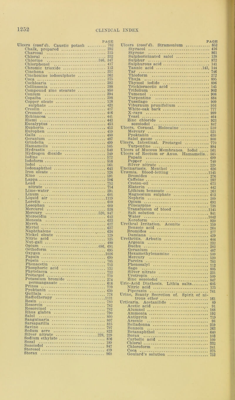 PAGE Ulcers (coni'(1). Caustic potash 762 Chalk, prepared 292 Charcoal 315 Chloral 332 Chlorine 346, 347 Chlorphenol 417 Chromic trioxide 113 Cinchona 357 Cinchonine iodosulphate 362 Coca 375 Cochlearia 382 Collinsonia 388 Compound zinc stearate 850 Conium 394 Copaiba 398 Copper oleate 128 sulphate 423 Creolin 417 Creosote 406 Echinacea 441 Elemi 443 Eucalyptus 463 Euphorin 453 Europhen 459 Galls 480 Geranium 487 Grindelia 499 Hamamelis 505 Hydrastis 640 Hydrogen dioxide 249 Iodine 572 Iodoform 558 lodol 561 lodonaphthol 643 Iron oleate 128 Kino 591 Lappa 596 Lead 752 nitrate 754 Lime-water 291 Linum 601 Liquid air 1119 Loretin 609 Losophan 609 Mercurol 538 Mercury 520, 847 Microcidin 642 Monesia 633 Myrrh 637 Myrtol 637 Naphthalene 638 Nickel oleate ’ 129 Nitric acid 125 Nut-gall 480 Opium 686, 691 Orthoform 695 Oxygen !..!'.1026 Papain 699 Pepsin 705 Phenacetin 713 Phosphoric acid ]!!!!! 132 Phytolacca 733 Protargol 77O Potassium bromide 274 permanganate 618 Prinos 77O Pyoktanin ' ’ i 630 Quillaja 718 Radiotherapy 1131 Resin 780 Resorcin 782 Resorcinol 732 Rhus glabra 1 790 Salol 800 Sanguinaria 807 Sarsaparilla 815 Savine [[ ,[ 797 Sedum acre M’ 823 Silver nitrate 228, 229 Sodium ethylate 836 Sozal 189 Sozoiodol 847 Steresol 419 Storax .'860 PAGE Ulcers (cont'd). Stramonium 852 Styracol 416 Styrone 861 Sulphoricinated salol 138 Sulphur 872 Sulphurous acid 141 Tannic acid 143, 144 Tar 746 Thioform 272 Thuja 895 Thymol iodide 896 Trichloracetic acid 145 Trifolium 903 Tumenol 908 Turpentine 884 Tussilago 909 Viburnum prunifolium 916 White-oak bark 777 X-rays 999 Yeast 464 Zinc chloride 923 sozoiodol 847 Ulcers, Corneal. Holocaine 510 Mercury 521 Pyoktanin 630 Salol gauze 800 Ulcers, Intestinal. Protargol 770 Turpentine 884 Ulcers of Mucous Membranes. lodol 561 Ulcers of Rectum or Anus. Hamamelis.. 505 Papain 699 Pepper 740 Silver nitrate 229 Uncinariasis. Menthol 626 Uraemia. Blood-letting 1145 Bromides 276 Caffeine 287 Croton-oil 672 Elaterin 442 Lithium benzoate 263 Magnesium sulphate 613 Nephrin 209 Opium 693 Pilocarpine 738 Transfusion of blood I145 Salt solution 841 Water 1042 Xeroform 920 Urethral Irritation. Aconite 150 Benzoic acid 264 Bromides 277 Damiana i ” 429 Urethritis. Arbutin 444 Argonin 232 Buchu 282 Geranium ] 437 Hexamethylenamine 509 Mercury 520 Pareira 703 Phenosalyl 112 Sage ”805 Silver nitrate 231 Urotropin 509 Zinc sozoiodol 847 Uric-Acid Diathesis. Lithia salts 605 Nitric acid 125 Piperazin 741 Urine, Scanty Secretion of. Spirit of ni- trous ether 161 Urticaria. Acetanilide 89 Acetic acid 91 Alumnol . 188 Ammonia 192 Antipyrin 71,9 Arsenic 98 Belladonna 259 Benzoin 263 Betanaphthol 640 Borax 103 Carbolic acid 109 Chloral 332 Chloroform 341 Coca 375 Goulard’s solution 752