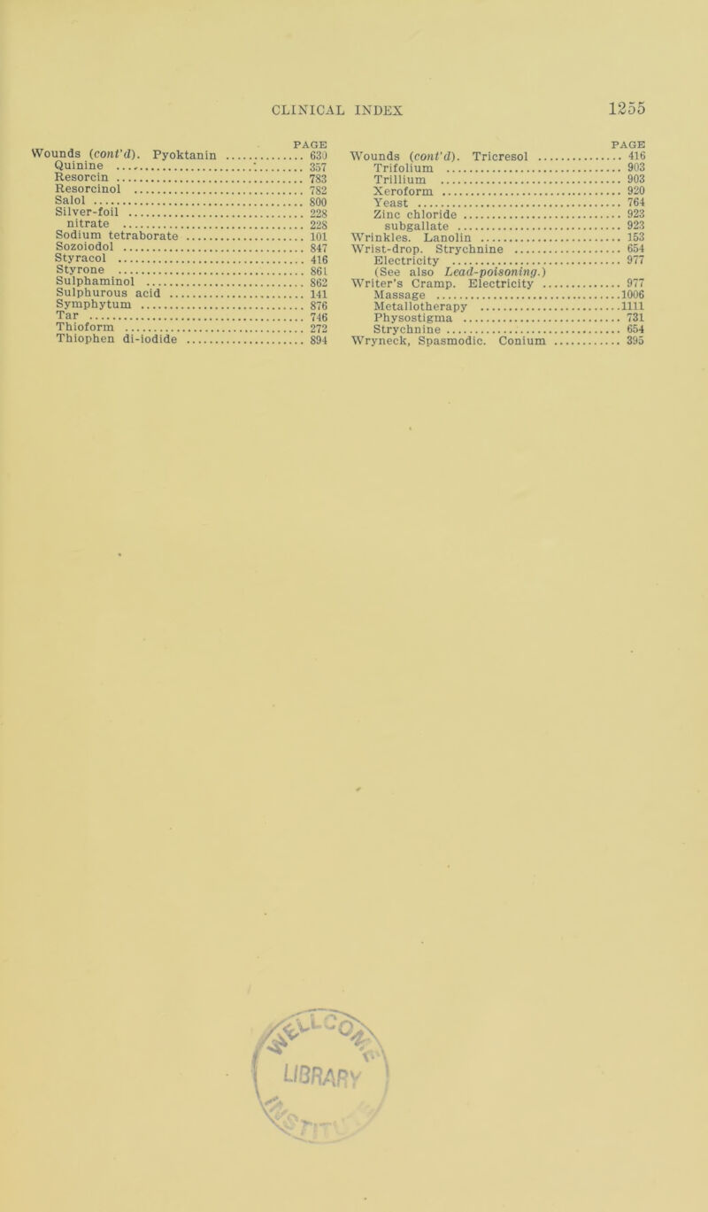 [ CLINICAL INDEX 1255 Wounds (coni'd). Pyoktanin 630 Quinine •. 357 Resorcin 783 Resorcinol 782 Salol 800 Silver-foil 228 nitrate 228 Sodium tetraborate 101 Sozoiodol 847 Styracol 416 Sty rone 861 Sulphaminol 862 Sulphurous acid 141 Symphytum 876 Tar 746 Thioform 272 Thiophen di-iodide 894 PAGE Wounds (cont’d). Tricresol 416 Trifolium 903 Trillium 903 Xeroform 920 Yeast 764 Zinc chloride 923 subgallate 923 Wrinkles. Lanolin 153 Wrist-drop. Strychnine 654 Electricity 977 (See also Lead-poisoning.) Writer’s Cramp. Electricity 977 Massage 1006 Metallotherapy 1111 Physostigma 731 Strychnine 654 Wryneck, Spasmodic. Conium 395 /