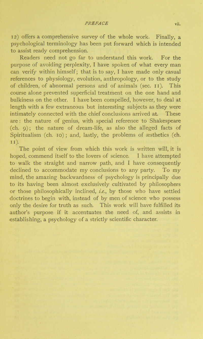 Vll. 12) offers a comprehensive survey of the whole work. Finally, a psychological terminology has been put forward which is intended to assist ready comprehension. Readers need not go far to understand this work. For the purpose of avoiding perplexity, I have spoken of what every man can verify within himself; that is to say, I have made only casual references to physiology, evolution, anthropology, or to the study of children, of abnormal persons and of animals (sec. ii). This course alone prevented superficial treatment on the one hand and bulkiness on the other. I have been compelled, however, to deal at length with a few extraneous but interesting subjects as they were intimately connected with the chief conclusions arrived at. These are: the nature of genius, with special reference to Shakespeare (ch. 9); the nature of dream-life, as also the alleged facts of Spiritualism (ch. 10) ; and, lastly, the problems of aesthetics (ch. II). The point of view from which this work is written will, it is hoped, commend itself to the lovers of science. I have attempted to walk the straight and narrow path, and I have consequently declined to accommodate my conclusions to any party. To my mind, the amazing backwardness of psychology is principally due to its having been almost exclusively cultivated by philosophers or those philosophically inclined, i.e., by those who have settled doctrines to begin with, instead of by men of science who possess only the desire for truth as such. This work will have fulfilled its author’s purpose if it accentuates the need of, and assists in •establishing, a psychology of a strictly scientific character.