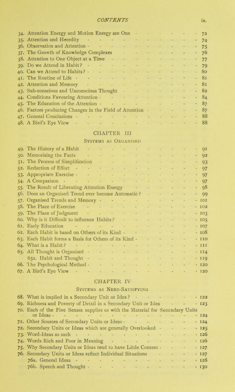 34. Attention Energy and Motion Energy are One 72 35. Attention and Heredity .......... 74 36. Observation and Attention 75 37. The Growth of Knowledge Complexes ....... 76 38. Attention to One Object at a Time 77 39. Do we Attend in Habit 79 40. Can we Attend to Habits? - - - 80 41. The Routine of Life 81 42. Attention and Memory 81 43. Sub-conscious and Unconscious Thought ------- 82 44. Conditions Favouring Attention 84 45. The Education of the Attention --------- 87 46. Factors producing Changes in the Field of Attention 87 47. General Conclusions ----- 88 48. A Bird’s Eye View - - . - - 88 CHAPTER HI Systems as Organised 49. The History of a Habit ---------- 91 50. Memorising the Facts ---------- 92 51. The Process of Simplification 93 52. Reduction of Effort ----------- 97 53. Appropriate Exercise 97 54- A Comparison ------------ 97 55. The Result of Liberating Attention Energy ------ 98 56. Does an Organised Trend ever become Automatic ? ■ - - • -99 57. Organised Trends and Memory --------- loi 58. The Place of Exercise - - - - - - - - - - 102 59. The Place of Judgment 103 60. Why is it Difficult to influence Habits ?------- 105 61. Early Education ........... 107 62. Each Habit is based on Others of its Kind - - - - - . 108 63. Each Habit forms a Basis for Others of its Kind - - - - - - no 64. What is a Habit ? - - - - - - - - - - -in 65. All Thought is Organised - - - - - - - - - - 114 65a. Habit and Thought - - - - - - - - - - 119 66. T he Psychological Method ---------- 120 67. A Bird’s Eye View - - - - - - - - - - - 120 CHAPTER IV Systems as Need-Satisfying 68. What is implied in a Secondary Unit or Idea ? ...... 122 69. Richness and Poverty of Detail in a Secondary Unit or Idea • - -123 70. Each of the Five Senses supplies us with the Material for Secondary Units or Ideas 124 71. Other Sources of Secondary Units or Ideas - - - - - - - 124 72. Secondary Units or Ideas which are generally Overlooked - - - - 125 73. Word-Ideas as such 126 74. Words Rich and Poor in Meaning 126 75. Why Secondary Units or Ideas tend to have Lillie Content - - - - 127 76. Secondary Units or Ideas reflect Individual Situations - . . . 127 76a. General Ideas - - - - - - 128 76b. Speech and Thought 130