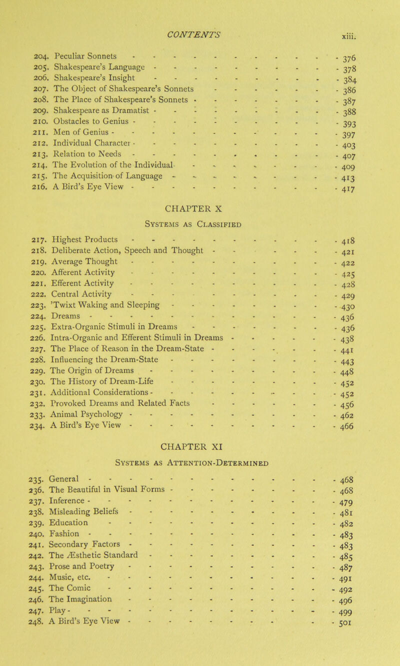 204. Peculiar Sonnets - 376 205. Shakespeare’s Language ^78 206. Shakespeare’s Insight 384 207. The Object of Shakespeare’s Sonnets 386 208. The Place of Shakespeare’s Sonnets 387 209. Shakespeare as Dramatist .......... 333 210. Obstacles to Genius .... I ^93 211. Men of Genius 3^7 212. Individual Character 403 213. Relation to Needs . - 407 214. The Evolution of the Individual 409 215. The Acquisition of Language 41^ 216. A Bird’s Eye View . . 417 CHAPTER X Systems as Classified 217. Highest Products 418 218. Deliberate Action, Speech and Thought . . . . . .421 219. Average Thought 422 220. Afferent Activity 425 221. Efferent Activity 428 222. Central Activity ... . 42^ 223. ’Twixt Waking and Sleeping 430 224. Dreams 436 225. Extra-Organic Stimuli in Dreams 436 226. Intra-Organic and Efferent Stimuli in Dreams 438 227. The Place of Reason in the Dream.State - - . . . . . 441 228. Influencing the Dream-State 443 229. The Origin of Dreams 448 230. The History of Dream.Life 432 231. Additional Considerations 432 232. Provoked Dreams and Related Facts 436 233. Animal Psychology 462 234. A Bird’s Eye View 466 CHAPTER XI Systems as Attention-Determined 235. General 468 236. The Beautiful in Visual Forms 468 237. Inference 479 238. Misleading Beliefs 481 239. Education 482 240. Fashion 483 241. Secondary Factors 483 242. The .^Esthetic Standard 483 243. Prose and Poetry 487 244. Music, etc. 491 245. The Comic 492 246. The Imagination 496 247- Play 499 248. A Bird’s Eye View . . 301