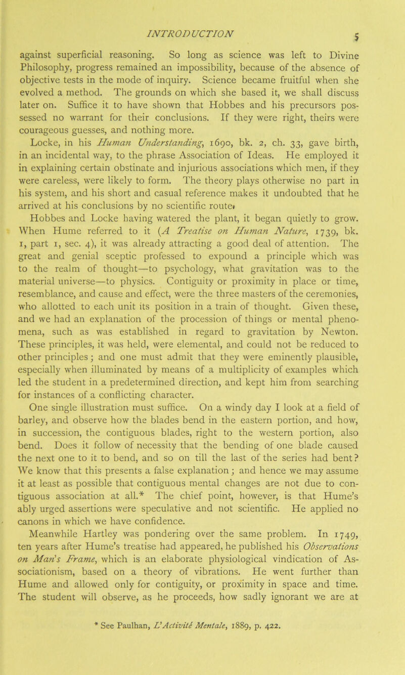 s against superficial reasoning. So long as science was left to Divine Philosophy, progress remained an impossibility, because of the absence of objective tests in the mode of inquiry. Science became fruitful when she evolved a method. The grounds on which she based it, we shall discuss later on. Suffice it to have shown that Hobbes and his precursors pos- sessed no warrant for their conclusions. If they were right, theirs were courageous guesses, and nothing more. Locke, in his Human Understandings 1690, bk. 2, ch. 33, gave birth, in an incidental way, to the phrase Association of Ideas. He employed it in explaining certain obstinate and injurious associations which men, if they were careless, were likely to form. The theory plays otherwise no part in his system, and his short and casual reference makes it undoubted that he arrived at his conclusions by no scientific routei Hobbes and Locke having watered the plant, it began quietly to grow. When Hume referred to it {A Treatise on Huma7i Natures ^739> bk- I, part I, sec. 4), it was already attracting a good deal of attention. The great and genial sceptic professed to expound a principle which was to the realm of thought—to psychology, what gravitation was to the material universe—to physics. Contiguity or proximity in place or time, resemblance, and cause and effect, were the three masters of the ceremonies, who allotted to each unit its position in a train of thought. Given these, and we had an explanation of the procession of things or mental pheno- mena, such as was established in regard to gravitation by Newton. These principles, it was held, were elemental, and could not be reduced to other principles; and one must admit that they were eminently plausible, especially when illuminated by means of a multiplicity of examples which led the student in a predetermined direction, and kept him from searching for instances of a conflicting character. One single illustration must suffice. On a windy day I look at a field of barley, and observe how the blades bend in the eastern portion, and how, in succession, the contiguous blades, right to the western portion, also bend. Does it follow of necessity that the bending of one blade caused the next one to it to bend, and so on till the last of the series had bent ? We know that this presents a false explanation; and hence we may assume it at least as possible that contiguous mental changes are not due to con- tiguous association at all.* The chief point, however, is that Hume’s ably urged assertions were speculative and not scientific. He applied no canons in which we have confidence. Meanwhile Hartley was pondering over the same problem. In 1749, ten years after Hume’s treatise had appeared, he published his Observations on Man's Frames which is an elaborate physiological vindication of As- sociationism, based on a theory of vibrations. He went further than Hume and allowed only for contiguity, or prox’imity in space and time. The student will observe, as he proceeds, how sadly ignorant we are at * See Paulhan, L'Activiti Mentahs 1889, p. 422.