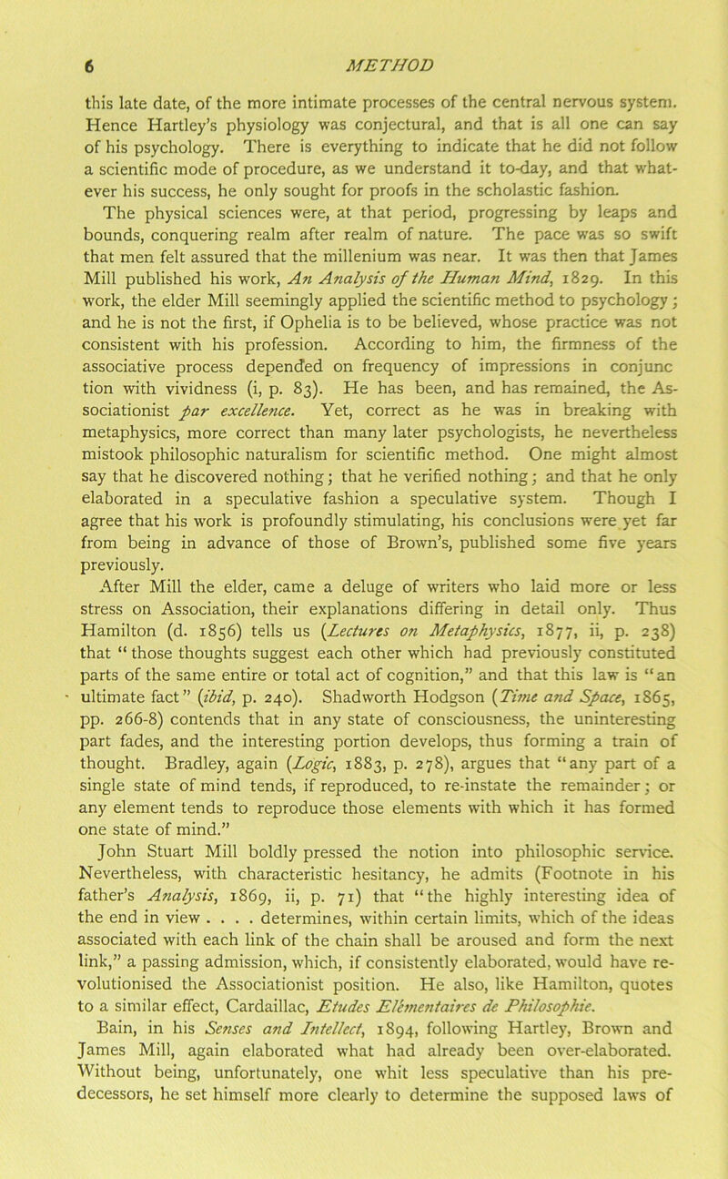 this late date, of the more intimate processes of the central nervous system. Hence Hartley’s physiology was conjectural, and that is all one can say of his psychology. There is everything to indicate that he did not follow a scientific mode of procedure, as we understand it to-day, and that what- ever his success, he only sought for proofs in the scholastic fashion. The physical sciences were, at that period, progressing by leaps and bounds, conquering realm after realm of nature. The pace was so swift that men felt assured that the millenium was near. It was then that James Mill published his work. An Analysis of the Human Mind^ 1829. In this work, the elder Mill seemingly applied the scientific method to psychology; and he is not the first, if Ophelia is to be believed, whose practice was not consistent with his profession. According to him, the firmness of the associative process depended on frequency of impressions in conjunc tion with vividness (i, p. 83). He has been, and has remained, the As- sociationist far excelle7ice. Yet, correct as he was in breaking with metaphysics, more correct than many later psychologists, he nevertheless mistook philosophic naturalism for scientific method. One might almost say that he discovered nothing; that he verified nothing; and that he only elaborated in a speculative fashion a speculative system. Though I agree that his work is profoundly stimulating, his conclusions were yet far from being in advance of those of Brown’s, published some five years previously. After Mill the elder, came a deluge of writers who laid more or less stress on Association, their explanations differing in detail only. Thus Hamilton (d. 1856) tells us [Lectures on Metaphysics, 1877, ii, p. 238) that “ those thoughts suggest each other which had previously constituted parts of the same entire or total act of cognition,” and that this law is “ an ultimate fact” [ibid, p. 240). Shadworth Hodgson [Time and Space, 1865, pp. 266-8) contends that in any state of consciousness, the uninteresting part fades, and the interesting portion develops, thus forming a train of thought. Bradley, again [Logic, 1883, p. 278), argues that “any part of a single state of mind tends, if reproduced, to re-instate the remainder; or any element tends to reproduce those elements with which it has formed one state of mind.” John Stuart Mill boldly pressed the notion into philosophic service. Nevertheless, with characteristic hesitancy, he admits (Footnote in his father’s Analysis, 1869, ii, p. 71) that “the highly interesting idea of the end in view .... determines, within certain limits, which of the ideas associated with each link of the chain shall be aroused and form the next link,” a passing admission, which, if consistently elaborated, would have re- volutionised the Associationist position. He also, like Hamilton, quotes to a similar effect, Cardaillac, Etudes Elanentaires de Philosophie. Bain, in his Semises and Lntellect, 1894, following Hartley, Brown and James Mill, again elaborated what had already been over-elaborated. Without being, unfortunately, one whit less speculative than his pre- decessors, he set himself more clearly to determine the supposed laws of