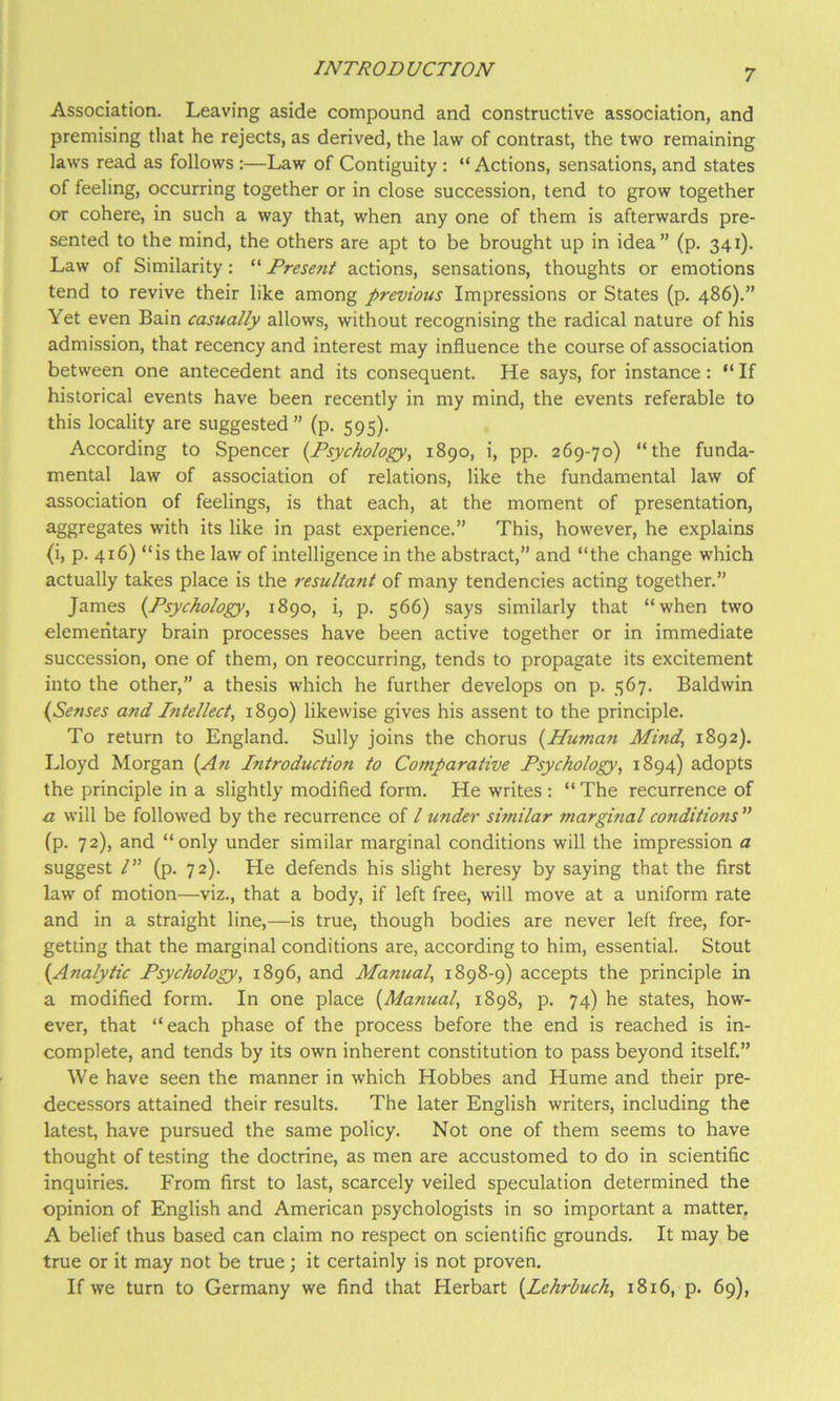 Association. Leaving aside compound and constructive association, and premising that he rejects, as derived, the law of contrast, the two remaining laws read as follows :—Law of Contiguity : “Actions, sensations, and states of feeling, occurring together or in close succession, tend to grow together or cohere, in such a way that, when any one of them is afterwards pre- sented to the mind, the others are apt to be brought up in idea” (p. 341). Law of Similarity: “ Present actions, sensations, thoughts or emotions tend to revive their like among previous Impressions or States (p. 486).” Yet even Bain casually allows, without recognising the radical nature of his admission, that recency and interest may influence the course of association between one antecedent and its consequent. He says, for instance: “ If historical events have been recently in my mind, the events referable to this locality are suggested” (p. 595). According to Spencer {^Psychology, 1890, i, pp. 269-70) “the funda- mental law of association of relations, like the fundamental law of association of feelings, is that each, at the moment of presentation, aggregates with its like in past experience.” This, however, he explains (i, p. 416) “is the law of intelligence in the abstract,” and “the change which actually takes place is the resultant of many tendencies acting together.” James {Psychology, 1890, i, p. 566) says similarly that “when two elemeritary brain processes have been active together or in immediate succession, one of them, on reoccurring, tends to propagate its excitement into the other,” a thesis which he further develops on p. 567. Baldwin (Senses and Intellect, 1890) likewise gives his assent to the principle. To return to England. Sully joins the chorus {Human Mind, 1892). Lloyd Morgan {An Pitroduction to Comparative Psychology, 1894) adopts the principle in a slightly modified form. He writes : “ The recurrence of a will be followed by the recurrence of I under similar marginal conditions ” fp. 72), and “only under similar marginal conditions will the impression a suggest /” (p. 72). He defends his slight heresy by saying that the first law of motion—viz., that a body, if left free, will move at a uniform rate and in a straight line,—is true, though bodies are never left free, for- getting that the marginal conditions are, according to him, essential. Stout {Analytic Psychology, 1896, and Manual, 1898-9) accepts the principle in a modified form. In one place {Manual, 1898, p. 74) he states, how- ever, that “each phase of the process before the end is reached is in- complete, and tends by its own inherent constitution to pass beyond itself.” We have seen the manner in which Hobbes and Hume and their pre- decessors attained their results. The later English writers, including the latest, have pursued the same policy. Not one of them seems to have thought of testing the doctrine, as men are accustomed to do in scientific inquiries. From first to last, scarcely veiled speculation determined the opinion of English and American psychologists in so important a matter, A belief thus based can claim no respect on scientific grounds. It may be true or it may not be true; it certainly is not proven. If we turn to Germany we find that Herbart {Lehrbuch, 1816, p. 69),