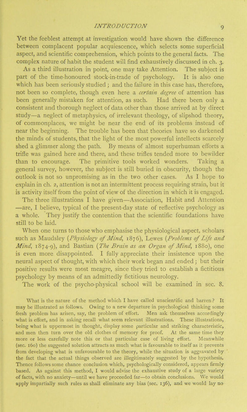 Yet the feeblest attempt at investigation would have shown the difference between complacent popular acquiescence, which selects some superficial aspect, and scientific comprehension, which points to the general facts. The complex nature of habit the student will find exhaustively discussed in ch. 3. As a third illustration in point, one may take Attention. The subject is part of the time-honoured stock-in-trade of psychology. It is also one which has been seriously studied ; and the failure in this case has, therefore, not been so complete, though even here a certain degree of attention has been generally mistaken for attention, as such. Had there been only a consistent and thorough neglect of data other than those arrived at by direct study—a neglect of metaphysics, of irrelevant theology, of slipshod theory, of commonplaces, we might be near the end of its problems instead of near the beginning. The trouble has been that theories have so darkened the minds of students, that the light of the most powerful intellects scarcely shed a glimmer along the path. By means of almost superhuman efforts a trifle was gained here and there, and these trifles tended more to bewilder than to encourage. The primitive tools worked wonders. Taking a general survey, however, the subject is still buried in obscurity, though the outlook is not so unpromising as in the two other cases. As I hope to explain in ch. 2, attention is not an intermittent process requiring strain, but it is activity itself from the point of view of the direction in which it is engaged. The three illustrations I have given—Association, Habit and Attention —are, I believe, typical of the present-day state of reflective psychology as a whole. They justify the contention that the scientific foundations have still to be laid. When one turns to those who emphasise the physiological aspect, scholars such as Maudsley {Physiology of Mind, 1876), Lewes {Problems of Life and Mind, 1874-9), and Bastian {The Brain as an Organ of Mind, 1880), one is even more disappointed. I fully appreciate their insistence upon the neural aspect of thought, with which their work began and ended; but their positive results were most meagre, since they tried to establish a fictitious psychology by means of an admittedly fictitious neurology. The work of the psycho-physical school will be examined in sec. 8. WTiat is the nature of the method which I have called unscientific and barren ? It may be illustrated as follows. Owing to a new departure in psychological thinking some fresh problem has arisen, say, the problem of effort. Men ask themselves accordingly what is effort, and in asking recall what seem relevant illustrations. These illustrations, being what is uppermost in thought, display some particular and striking characteristic, and men then turn over the old clothes of memory for proof. At the same time they more or less carefully note this or that particular case of living effort. Meanwhile (sec. 160) the suggested solution attracts as much what is favourable to itself as it prevents from developing what is unfavourable to the theory, while the situation is aggravated by the fact that the actual things observed are illegitimately suggested by the hypothesis. Thence follows some chance conclusion which, psychologically considered, appears firmly based. As against this method, I would advise the exhaustive study of a large variety of facts, with no anxiety—until we have proceeded far—to obtain conclusions. We would apply impartially such rules as shall eliminate any bias (sec. 136), and we would lay no