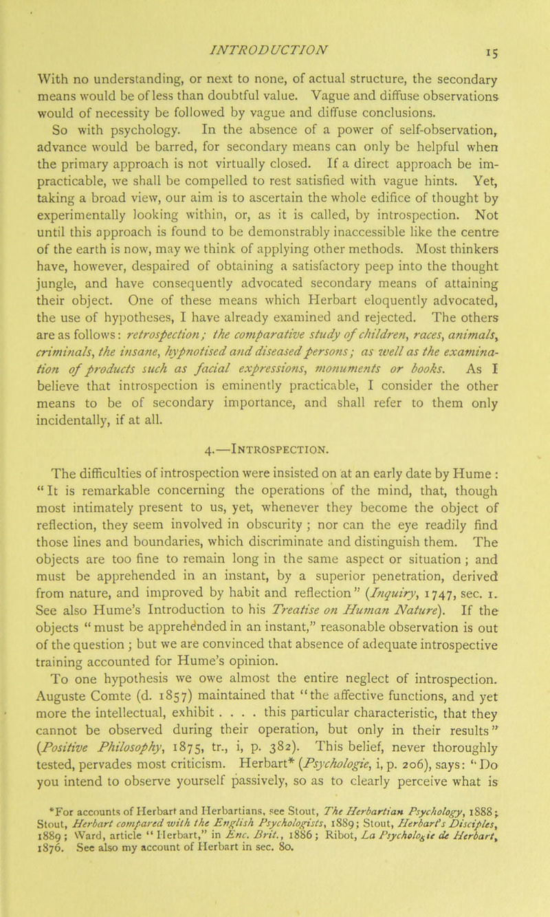 With no understanding, or next to none, of actual structure, the secondary means would be of less than doubtful value. Vague and diffuse observations would of necessity be followed by vague and diffuse conclusions. So with psychology. In the absence of a power of self-observation, advance would be barred, for secondary means can only be helpful when the primary approach is not virtually closed. If a direct approach be im- practicable, we shall be compelled to rest satisfied with vague hints. Yet, taking a broad view, our aim is to ascertain the whole edifice of thought by experimentally looking within, or, as it is called, by introspection. Not until this approach is found to be demonstrably inaccessible like the centre of the earth is now, may we think of applying other methods. Most thinkers have, however, despaired of obtaining a satisfactory peep into the thought jungle, and have consequently advocated secondary means of attaining their object. One of these means which Herbart eloquently advocated, the use of hypotheses, I have already examined and rejected. The others are as follows; retrospection; the comparative study of children, races, animals, criminals, the itisane, hypnotised and diseased persons; as well as the examina- tion of p7'oducts such as facial expressions, mofiuments or books. As I believe that introspection is eminently practicable, I con-sider the other means to be of secondary importance, and shall refer to them only incidentally, if at all. 4.—Introspection. The difficulties of introspection were insisted on at an early date by Hume : “ It is remarkable concerning the operations of the mind, that, though most intimately present to us, yet, whenever they become the object of reflection, they seem involved in obscurity ; nor can the eye readily find those lines and boundaries, which discriminate and distinguish them. The objects are too fine to remain long in the same aspect or situation ; and must be apprehended in an instant, by a superior penetration, derived from nature, and improved by habit and reflection” {Itiguiry, 1747, sec. i. See also Hume’s Introduction to his Treatise on Human Nature). If the objects “ must be apprehended in an instant,” reasonable observation is out of the question ; but we are convinced that absence of adequate introspective training accounted for Hume’s opinion. To one hypothesis we owe almost the entire neglect of introspection. Auguste Comte (d. 1857) maintained that “the affective functions, and yet more the intellectual, exhibit .... this particular characteristic, that they cannot be observed during their operation, but only in their results’^ {Positive Philosophy, 1875, tr., i, p. 382). This belief, never thoroughly tested, pervades most criticism. Herbart* {Psychologie, i, p. 206), says: ‘‘Do you intend to observe yourself passively, so as to clearly perceive what is *For accounts of Herbart and Herbartians, .see Stout, The Ilerbartian Psychology, 1S88 ; Stout, Herbart compared with the English Psychologists, 1889; Stout, HerbarPs Disciples, 1889 ; Ward, article “ Herbart,” in Enc. Brit., 1886; Ribot, La Psychologic de Herbart, 1876. .See also my account of Herbart in sec. 80.