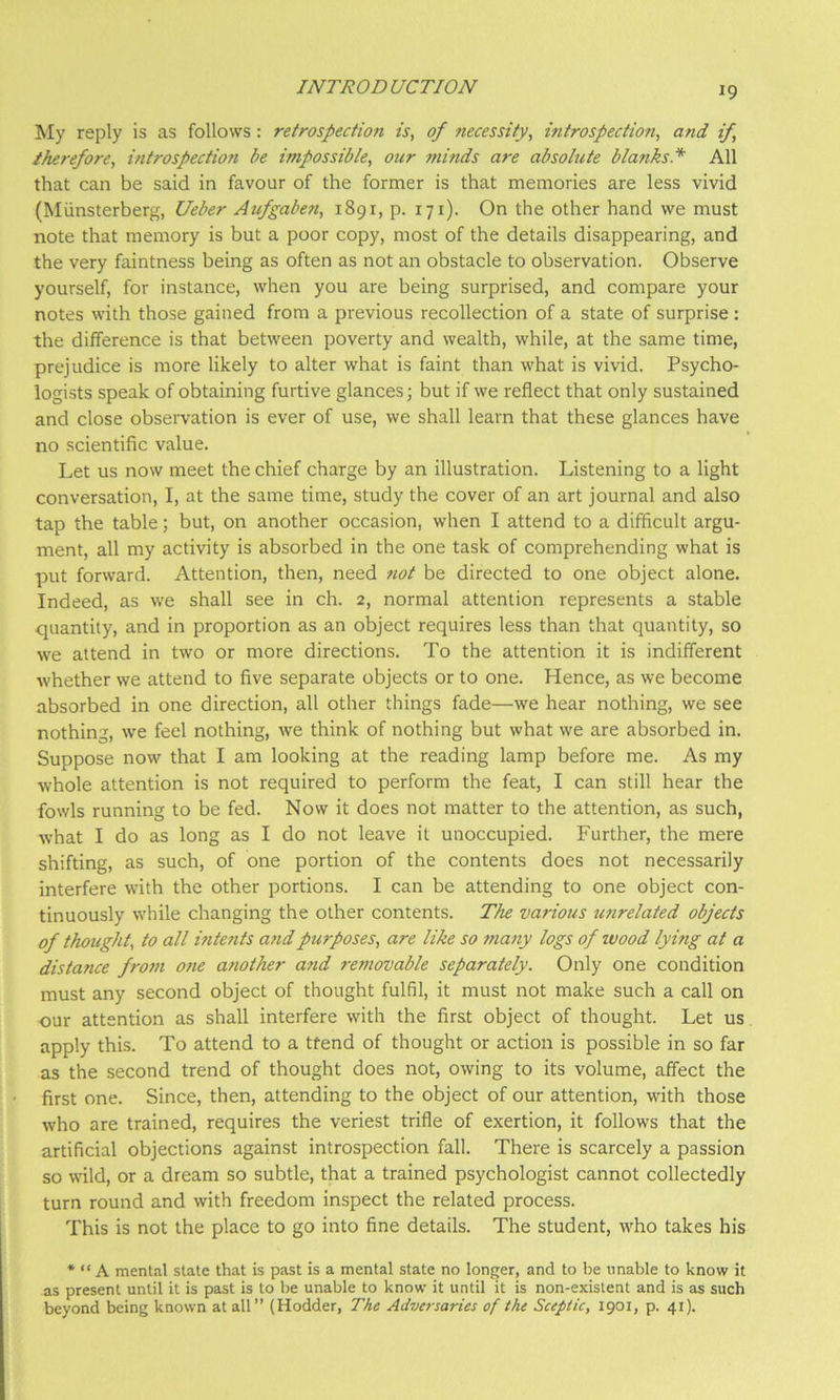 My reply is as follows: retrospection is, of necessity, introspection, and if, therefore, introspection be impossible, our minds are absolute blanks* All that can be said in favour of the former is that memories are less vivid (Miinsterberg, Ueber Aufgaben, 1891, p. 171). On the other hand we must note that memory is but a poor copy, most of the details disappearing, and the very faintness being as often as not an obstacle to observation. Observe yourself, for instance, when you are being surprised, and compare your notes with those gained from a previous recollection of a state of surprise : the difference is that between poverty and wealth, while, at the same time, prejudice is more likely to alter what is faint than what is vivid. Psycho- logists speak of obtaining furtive glances; but if we reflect that only sustained and close observation is ever of use, we shall learn that these glances have no scientific value. Let us now meet the chief charge by an illustration. Listening to a light conversation, I, at the same time, study the cover of an art journal and also tap the table; but, on another occasion, when I attend to a difficult argu- ment, all my activity is absorbed in the one task of comprehending what is put forward. Attention, then, need not be directed to one object alone. Indeed, as we shall see in ch. 2, normal attention represents a stable quantity, and in proportion as an object requires less than that quantity, so we attend in two or more directions. To the attention it is indifferent whether we attend to five separate objects or to one. Hence, as we become absorbed in one direction, all other things fade—we hear nothing, we see nothing, we feel nothing, we think of nothing but what we are absorbed in. Suppose now that I am looking at the reading lamp before me. As my whole attention is not required to perform the feat, I can still hear the fowls running to be fed. Now it does not matter to the attention, as such, what I do as long as I do not leave it unoccupied. Further, the mere shifting, as such, of one portion of the contents does not necessarily interfere with the other portions. I can be attending to one object con- tinuously while changing the other contents. The various unrelated objects of thought, to all intents a?idpurposes, are like so many logs of wood lying at a distance from one another a?id removable separately. Only one condition must any second object of thought fulfil, it must not make such a call on our attention as shall interfere with the first object of thought. Let us apply this. To attend to a tfend of thought or action is possible in so far as the second trend of thought does not, owing to its volume, affect the first one. Since, then, attending to the object of our attention, with those who are trained, requires the veriest trifle of exertion, it follows that the artificial objections against introspection fall. There is scarcely a passion so wild, or a dream so subtle, that a trained psychologist cannot collectedly turn round and with freedom inspect the related process. This is not the place to go into fine details. The student, who takes his * “ A mental state that is past is a mental state no longer, and to be unable to know it as present until it is past is to be unable to know it until it is non-existent and is as such beyond being known at all” (Hodder, The Adversaries of the Sceptic, 1901, p. 41).