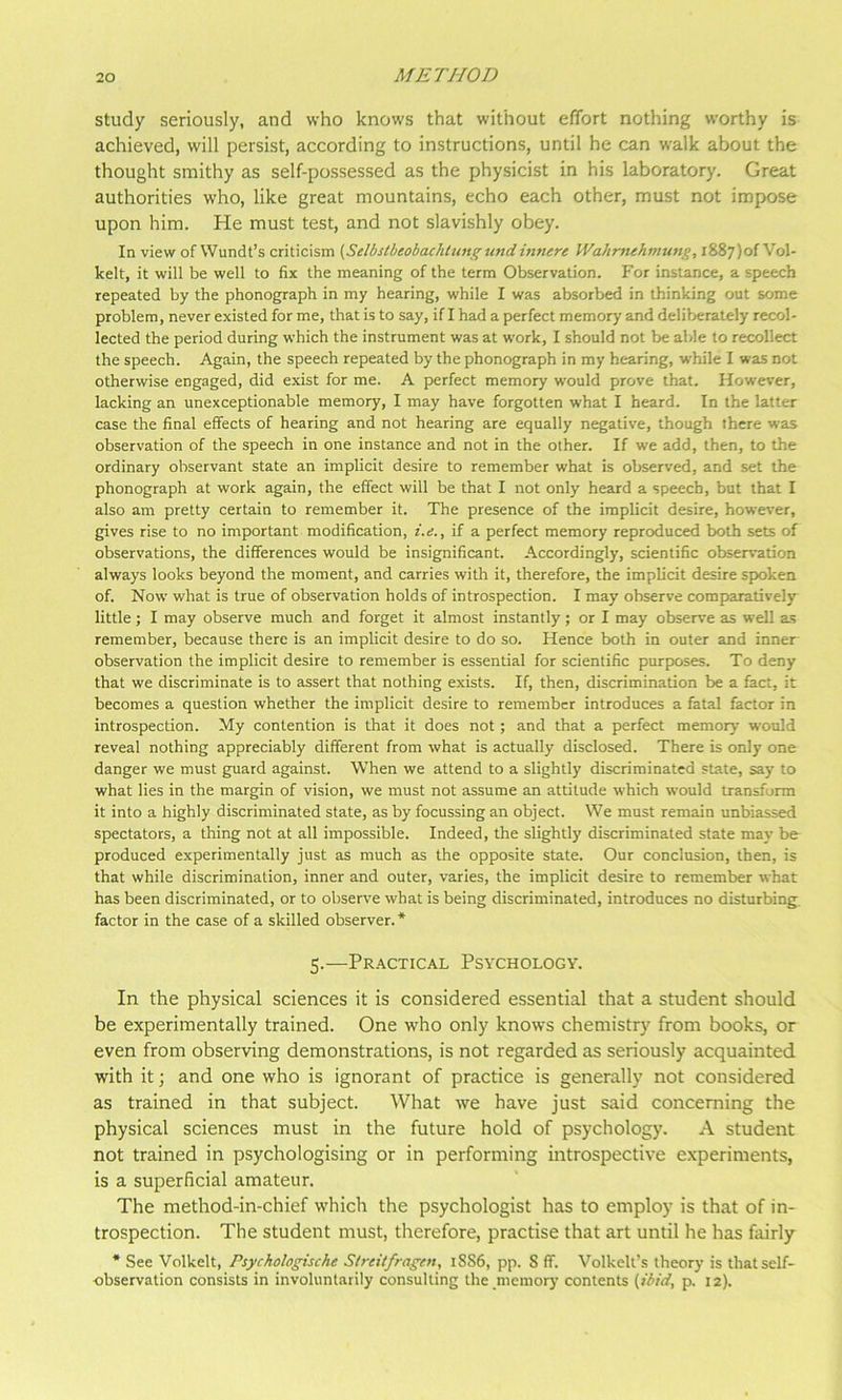 study seriously, and who knows that without effort nothing worthy is achieved, will persist, according to instructions, until he can walk about the thought smithy as self-possessed as the physicist in his laboratory. Great authorities who, like great mountains, echo each other, must not impose upon him. He must test, and not slavishly obey. In view of Wundt’s criticism (Selbsibeobachlungund innere Wahrnehmtmg, 1887)0! Vol- kelt, it will be well to fix the meaning of the term Observation. For instance, a speech repeated by the phonograph in my hearing, while I was absorbed in thinking out some problem, never existed for me, that is to say, if I had a perfect memory and deliberately recol- lected the period during which the instrument was at work, I should not be able to recollect the speech. Again, the speech repeated by the phonograph in my hearing, while I was not otherwise engaged, did exist for me. A perfect memory would prove that. However, lacking an unexceptionable memory, I may have forgotten what I heard. In the latter case the final effects of hearing and not hearing are equally negative, though there was observation of the speech in one instance and not in the other. If we add, then, to the ordinary observant state an implicit desire to remember what is observed, and set the phonograph at work again, the effect will be that I not only heard a speech, but that I also am pretty certain to remember it. The presence of the implicit desire, however, gives rise to no important modification, i.e., if a perfect memory reproduced both sets of observations, the differences would be insignificant. Accordingly, scientific observation always looks beyond the moment, and carries with it, therefore, the implicit desire spoken of. Now' what is true of observation holds of introspection. I may observe comparatively little; I may observe much and forget it almost instantly ; or I may observe as well as remember, because there is an implicit desire to do so. Hence both in outer and inner- observation the implicit desire to remember is essential for scientific purp>oses. To deny that we discriminate is to assert that nothing exists. If, then, discrimination be a fact, it becomes a question whether the implicit desire to remember introduces a fatal factor in introspection. My contention is that it does not ; and that a perfect memory W'ould reveal nothing appreciably different from what is actually disclosed. There is only one danger we must guard against. When we attend to a slightly discriminated state, say to what lies in the margin of vision, we must not assume an attitude which w’ould transform it into a highly discriminated state, as by focussing an object. We must remain unbiassed spectators, a thing not at all impossible. Indeed, the slightly discriminated state may be produced experimentally just as much as the opposite state. Our conclusion, then, is that while discrimination, inner and outer, varies, the implicit desire to remember what has been discriminated, or to observe what is being discriminated, introduces no disturbing, factor in the case of a skilled observer.* 5.—PR.A.CTICAL Psychology. In the physical sciences it is considered essential that a student should be experimentally trained. One w'ho only knows chemistry from books, or even from observing demonstrations, is not regarded as seriously acquainted with it; and one who is ignorant of practice is generally not considered as trained in that subject. What we have just said concerning the physical sciences must in the future hold of psychology. A student not trained in psychologising or in performing introspective experiments, is a superficial amateur. The method-in-chief which the psychologist has to employ is that of in- trospection. The student must, therefore, practise that art until he has fairly * See Volkelt, Psychologische Slreitfragen, 18S6, pp. S ff. Volkelt’s theory is that self- observation consists in involuntarily consulting the memory contents (ibid, p. 12).