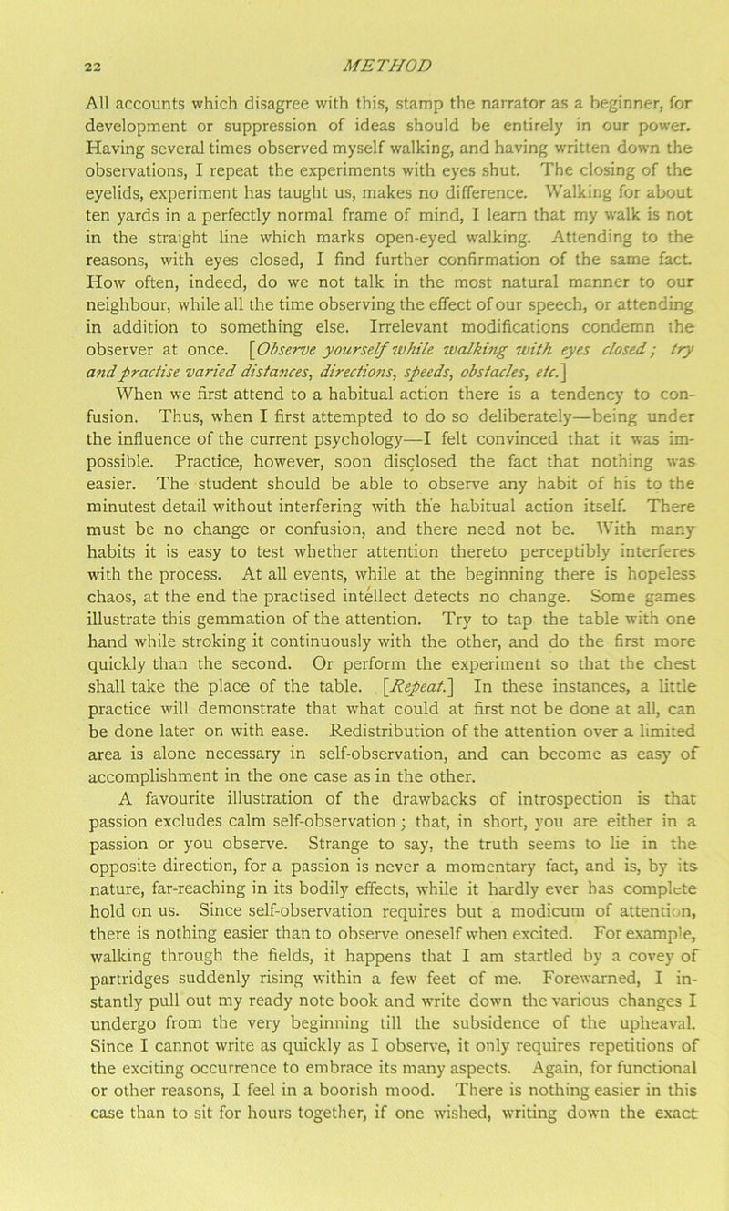 All accounts which disagree with this, stamp the narrator as a beginner, for development or suppression of ideas should be entirely in our power. Having several times observed myself walking, and having w’ritten down the observations, I repeat the experiments with eyes shut. The closing of the eyelids, experiment has taught us, makes no difference. Walking for about ten yards in a perfectly normal frame of mind, I learn that my walk is not in the straight line which marks open-eyed walking. Attending to the reasons, with eyes closed, I find further confirmation of the same fact How often, indeed, do we not talk in the most natural manner to our neighbour, while all the time observing the effect of our speech, or attending in addition to something else. Irrelevant modifications condemn the observer at once. \Observe yourself while walking with eyes closed; try and practise varied distances, directions, speeds, obstacles, etc^ When we first attend to a habitual action there is a tendency to con- fusion. Thus, when I first attempted to do so deliberately—being under the influence of the current psychology—I felt convinced that it was im- possible. Practice, however, soon disclosed the fact that nothing was easier. The student should be able to observe any habit of his to the minutest detail without interfering with the habitual action itself. There must be no change or confusion, and there need not be. With many habits it is easy to test whether attention thereto perceptibly interferes with the process. At all events, while at the beginning there is hopeless chaos, at the end the practised intellect detects no change. Some games illustrate this gemmation of the attention. Try to tap the table with one hand while stroking it continuously with the other, and do the first more quickly than the second. Or perform the experiment so that the chest shall take the place of the table. \Repeat^ In these instances, a little practice will demonstrate that w'hat could at first not be done at all, can be done later on with ease. Redistribution of the attention over a limited area is alone necessary in self-observation, and can become as easy of accomplishment in the one case as in the other. A favourite illustration of the drawbacks of introspection is that passion excludes calm self-observation; that, in short, you are either in a passion or you observe. Strange to say, the truth seems to lie in the opposite direction, for a passion is never a momentary fact, and is, by its nature, far-reaching in its bodily effects, while it hardly ever has complete hold on us. Since self-observation requires but a modicum of attention, there is nothing easier than to observe oneself when excited. For example, walking through the fields, it happens that I am startled by a covey of partridges suddenly rising within a few feet of me. Forewarned, I in- stantly pull out my ready note book and write down the various changes I undergo from the very beginning till the subsidence of the upheaval. Since I cannot write as quickly as I observe, it only requires repetitions of the exciting occurrence to embrace its many aspects. Again, for functional or other reasons, I feel in a boorish mood. There is nothing easier in this case than to sit for hours together, if one wished, writing down the exact