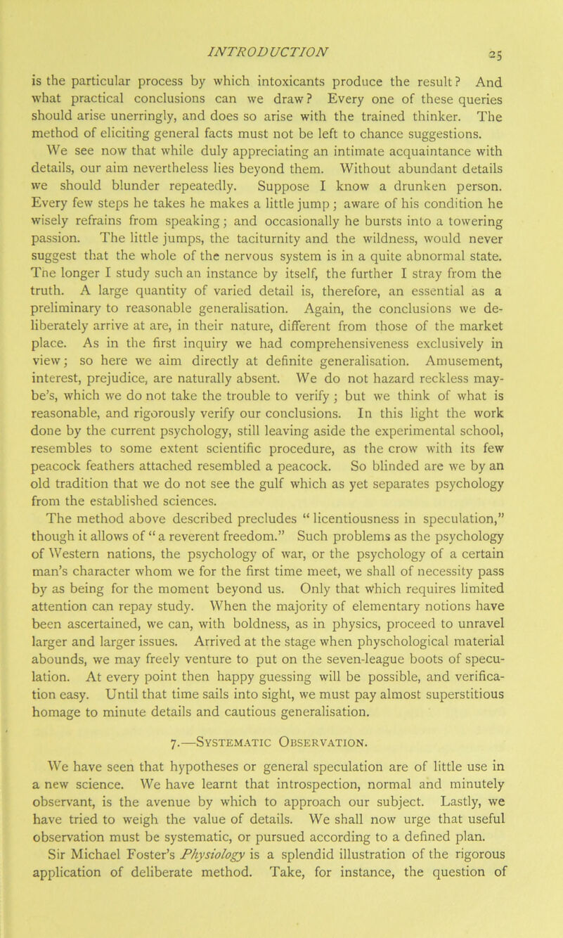 is the particular process by which intoxicants produce the result ? And what practical conclusions can we draw ? Every one of these queries should arise unerringly, and does so arise with the trained thinker. The method of eliciting general facts must not be left to chance suggestions. We see now that while duly appreciating an intimate acquaintance with details, our aim nevertheless lies beyond them. Without abundant details we should blunder repeatedly. Suppose I know a drunken person. Every few steps he takes he makes a little jump; aware of his condition he wisely refrains from speaking; and occasionally he bursts into a towering passion. The little jumps, the taciturnity and the wildness, would never suggest that the whole of the nervous system is in a quite abnormal state. Tne longer I study such an instance by itself, the further I stray from the truth. A large quantity of varied detail is, therefore, an essential as a preliminary to reasonable generalisation. Again, the conclusions we de- liberately arrive at are, in their nature, different from those of the market place. As in the first inquiry we had comprehensiveness exclusively in view; so here we aim directly at definite generalisation. Amusement, interest, prejudice, are naturally absent. We do not hazard reckless may- be’s, which we do not take the trouble to verify; but we think of what is reasonable, and rigorously verify our conclusions. In this light the work done by the current psychology, still leaving aside the experimental school, resembles to some extent scientific procedure, as the crow with its few peacock feathers attached resembled a peacock. So blinded are we by an old tradition that we do not see the gulf which as yet separates psychology from the established sciences. The method above described precludes “ licentiousness in speculation,” though it allows of “ a reverent freedom.” Such problems as the psychology of Western nations, the psychology of war, or the psychology of a certain man’s character whom we for the first time meet, we shall of necessity pass by as being for the moment beyond us. Only that which requires limited attention can repay study. When the majority of elementary notions have been ascertained, we can, with boldness, as in physics, proceed to unravel larger and larger issues. Arrived at the stage when physchological material abounds, we may freely venture to put on the seven-league boots of specu- lation. At every point then happy guessing will be possible, and verifica- tion easy. Until that time sails into sight, we must pay almost superstitious homage to minute details and cautious generalisation. 7.—Systematic Observation. We have seen that hypotheses or general speculation are of little use in a new science. We have learnt that introspection, normal and minutely observant, is the avenue by which to approach our subject. Lastly, we have tried to weigh the value of details. We shall now urge that useful observation must be systematic, or pursued according to a defined plan. Sir Michael Foster’s Physiology is a splendid illustration of the rigorous application of deliberate method. Take, for instance, the question of