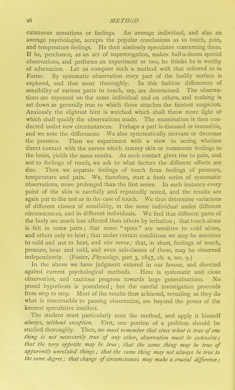 cutaneous sensations or feelings. An average individual, and also an average psychologist, accepts the popular conclusions as to touch, pain, and temperature feelings. He then aimlessly speculates concerning them. If he, perchance, as an act of supererogation, makes half-a-dozen special observations, and performs an experiment or two, he thinks he is worthy of admiration. Let us compare such a method with that referred to in Foster. By systematic observation every part of the bodily surface is explored, and that most thoroughly. In this fashion differences of sensibility of various parts to touch, say, are determined. The observa- tions are repeated on the same individual and on others, and nothing is set down as generally true to which there attaches the faintest suspicion. Anxiously the slightest hint is watched which shall throw more light or which shall qualify the observations made. The examination is then con- ducted under new circumstances. Perhaps a part is diseased or insensible, and we note the differences. We also systematically increase or decrease the pressure. Then we experiment with a view to seeing whether direct contact with the nerves which convey skin or cutaneous feelings to the brain, yields the same results. As such contact gives rise to pain, and not to feelings of touch, we ask to what factors the different effects are due. Then we separate feelings of touch from feelings of pressure, temperature and pain. We, therefore, start a fresh series of systematic observations, more prolonged than the first series. In each instance every point of the skin is carefully and repeatedly tested, and the results are again put to the test as in the case of touch. We thus determine variations of different classes of sensibility, in the same individual under different circumstances, and in different individuals. We find that different parts of the body are much less affected than others by irritation; that touch alone is felt in some parts; that some “ spots ” are sensitive to cold alone, and others only to heat; that under certain conditions we may be sensitive to cold and not to heat, and vice versa; that, in short, feelings of touch, pressure, heat and cold, and even sub-classes of these, may be observed independently. (Foster, Physiology’, part 3, 1897, ch. 2, sec. 9.) In the above we have judgment entered in our favour, and directed against current psychological methods. Here is systematic and close observation, and cautious progress towards large generalisations. No proud hypothesis is postulated; but the careful investigation proceeds from step to step. Most of the results thus achieved, revealing as they do what is inaccessible to passing observation, are beyond the power of the keenest speculative intellect. The student must particularly note the method, and apply it himself always, without exception. First, one portion of a problem should be studied thoroughly. Then, we must remember that since what is true of one thing is not necessarily true of any other, observation must be extensive; that the veiy opposite may be true-, that the same thing may be true of apparently unrelated things ; that the same thing may not always be true to the same degree ; that change of circumstances may make a crucial difference ;