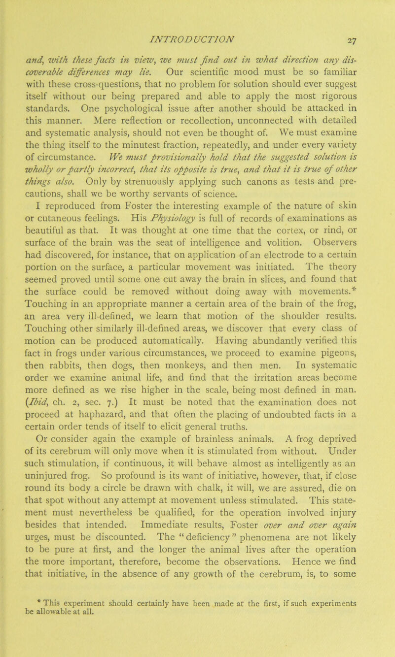 and, with these facts hi view, we must find out in what direction any dis- coverable differences may lie. Our scientific mood must be so familiar with these cross-questions, that no problem for solution should ever suggest itself without our being prepared and able to apply the most rigorous standards. One psychological issue after another should be attacked in this manner. Mere reflection or recollection, unconnected with detailed and systematic analysis, should not even be thought of. We must examine the thing itself to the minutest fraction, repeatedly, and under every variety of circumstance. IVe must provisionally hold that the suggested solution is wholly or partly incorrect, that its opposite is true, and that it is true of other things also. Only by strenuously applying such canons as tests and pre- cautions, shall we be worthy servants of science. I reproduced from Foster the interesting example of the nature of skin or cutaneous feelings. His Physiology is full of records of examinations as beautiful as that. It was thought at one time that the cortex, or rind, or surface of the brain was the seat of intelligence and volition. Observers had discovered, for instance, that on application of an electrode to a certain portion on the surface, a particular movement was initiated. The theory seemed proved until some one cut away the brain in slices, and found that the surface could be removed without doing away with movements.* Touching in an appropriate manner a certain area of the brain of the frog, an area very ill-defined, we learn that motion of the shoulder results. Touching other similarly ill-defined areas, we discover that every class of motion can be produced automatically. Having abundantly verified this fact in frogs under various circumstances, we proceed to examine pigeons, then rabbits, then dogs, then monkeys, and then men. In systematic order we examine animal life, and find that the irritation areas become more defined as we rise higher in the scale, being most defined in man. {fbid, ch. 2, sec. 7.) It must be noted that the examination does not proceed at haphazard, and that often the placing of undoubted facts in a certain order tends of itself to elicit general truths. Or consider again the example of brainless animals. A frog deprived of its cerebrum will only move when it is stimulated from without. Under such stimulation, if continuous, it will behave almost as intelligently as an uninjured frog. So profound is its want of initiative, however, that, if close round its body a circle be drawn with chalk, it will, we are assured, die on that spot without any attempt at movement unless stimulated. This state- ment must nevertheless be qualified, for the operation involved injury besides that intended. Immediate results, Foster over and over again urges, must be discounted. The “deficiency” phenomena are not likely to be pure at first, and the longer the animal lives after the operation the more important, therefore, become the observations. Hence we find that initiative, in the absence of any growth of the cerebrum, is, to some * This experiment should certainly have been made at the first, if such experiments be allowable at all.