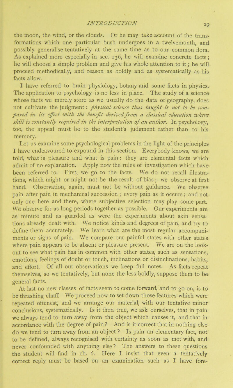 the moon, the wind, or the clouds. Or he may take account of the trans- formations which one particular bush undergoes in a twelvemonth, and possibly generalise tentatively at the same time as to our common flora. As explained more especially in sec. 136, he will examine concrete facts; he will choose a simple problem and give his whole attention to it; he will proceed methodically, and reason as boldly and as systematically as his facts allow. I have referred to brain physiology, botany and some facts in physics. The application to psychology is no less in place. The study of a science whose facts we merely store as we usually do the data of geography, does not cultivate the judgment: physical science thus taught is not to be com- pared in its effect with the benefit derived from a classical education where skill is constantly required in the interpretation of a?i author. In psychology, too, the appeal must be to the student’s judgment rather than to his memory. Let us examine some psychological problems in the light of the principles I have endeavoured to expound in this section. Everybody knows, we are told, what is pleasure and what is pain : they are elemental facts which admit of no explanation. Apply now the rules of investigation which have been referred to. First, we go to the facts. We do not recall illustra- tions, which might or might not be the result of bias; we observe at first hand. Observation, again, must not be without guidance. We observe pain after pain in mechanical succession ; every pain as it occurs; and not only one here and there, where subjective selection may play some part. We observe for as long periods together as possible. Our experiments are as minute and as guarded as were the experiments about skin sensa- tions already dealt with. We notice kinds and degrees of pain, and try to define them accurately. We learn what are the most regular accompani- ments or signs of pain. We compare our painful states with other states- where pain appears to be absent or pleasure present. We are on the look- out to see what pain has in common with other states, such as sensations, emotions, feelings of doubt or touch, inclinations or disinclinations, habits,, and effort. Of all our observations we keep full notes. As facts repeat themselves, so we tentatively, but none the less boldly, suppose them to be general facts. At last no new classes of facts seem to come forward, and to go on, is to be thrashing chaff. We proceed now to set down those features which were repeated oftenest, and we arrange our material, with our tentative minor conclusions, systematically. Is it then true, we ask ourselves, that in pain we always tend to turn away from the object which causes it, and that in accordance with the degree of pain ? And is it correct that in nothing else do we tend to turn away from an object ? Is pain an elementary fact, not to be defined, always recognised with certainty as soon as met with, and never confounded with anything else? The answers to these questions the student will find in ch. 6. Here I insist that even a tentatively correct reply must be based on an examination such as I have fore-