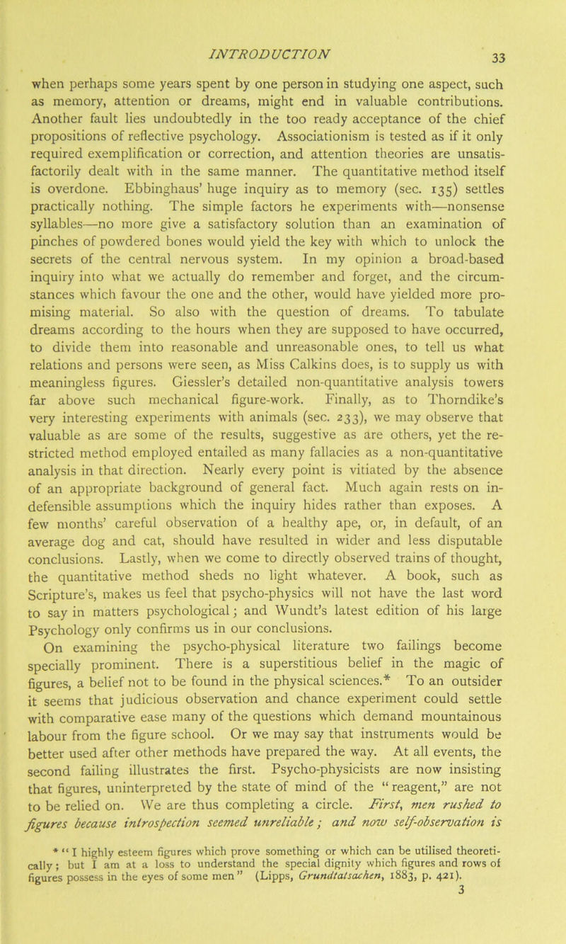 when perhaps some years spent by one person in studying one aspect, such as memory, attention or dreams, might end in valuable contributions. Another fault lies undoubtedly in the too ready acceptance of the chief propositions of reflective psychology. Associationism is tested as if it only required exemplification or correction, and attention theories are unsatis- factorily dealt with in the same manner. The quantitative method itself is overdone. Ebbinghaus’ huge inquiry as to memory (sec. 135) settles practically nothing. The simple factors he experiments with—nonsense syllables—no more give a satisfactory solution than an examination of pinches of powdered bones would yield the key with which to unlock the secrets of the central nervous system. In my opinion a broad-based inquiry into what we actually do remember and forget, and the circum- stances which favour the one and the other, would have yielded more pro- mising material. So also with the question of dreams. To tabulate dreams according to the hours when they are supposed to have occurred, to divide them into reasonable and unreasonable ones, to tell us what relations and persons were seen, as Miss Calkins does, is to supply us with meaningless figures. Giessler’s detailed non-quantitative analysis towers far above such mechanical figure-work. Finally, as to Thorndike’s very interesting experiments with animals (sec. 233), we may observe that valuable as are some of the results, suggestive as are others, yet the re- stricted method employed entailed as many fallacies as a non-quantitative analysis in that direction. Nearly every point is vitiated by the absence of an appropriate background of general fact. Much again rests on in- defensible assumptions which the inquiry hides rather than exposes. A few months’ careful observation of a healthy ape, or, in default, of an average dog and cat, should have resulted in wider and less disputable conclusions. Lastly, when we come to directly observed trains of thought, the quantitative method sheds no light whatever. A book, such as Scripture’s, makes us feel that psycho-physics will not have the last word to say in matters psychological; and Wundt’s latest edition of his large Psychology only confirms us in our conclusions. On examining the psycho-physical literature two failings become specially prominent. There is a superstitious belief in the magic of figures, a belief not to be found in the physical sciences.* To an outsider it seems that judicious observation and chance experiment could settle with comparative ease many of the questions which demand mountainous labour from the figure school. Or we may say that instruments would be better used after other methods have prepared the way. At all events, the second failing illustrates the first. Psycho-physicists are now insisting that figures, uninterpreted by the state of mind of the “ reagent,” are not to be relied on. We are thus completing a circle. First, men rushed to figures because introspection seemed unreliable; and now self-observation is * “ I highly esteem fig;ures which prove something or which can be utilised theoreti- cally ; but i am at a loss to understand the special dignity which figures and rows of figures possess in the eyes of some men” (Lipps, Grundtatsachen, 1883, p. 421).