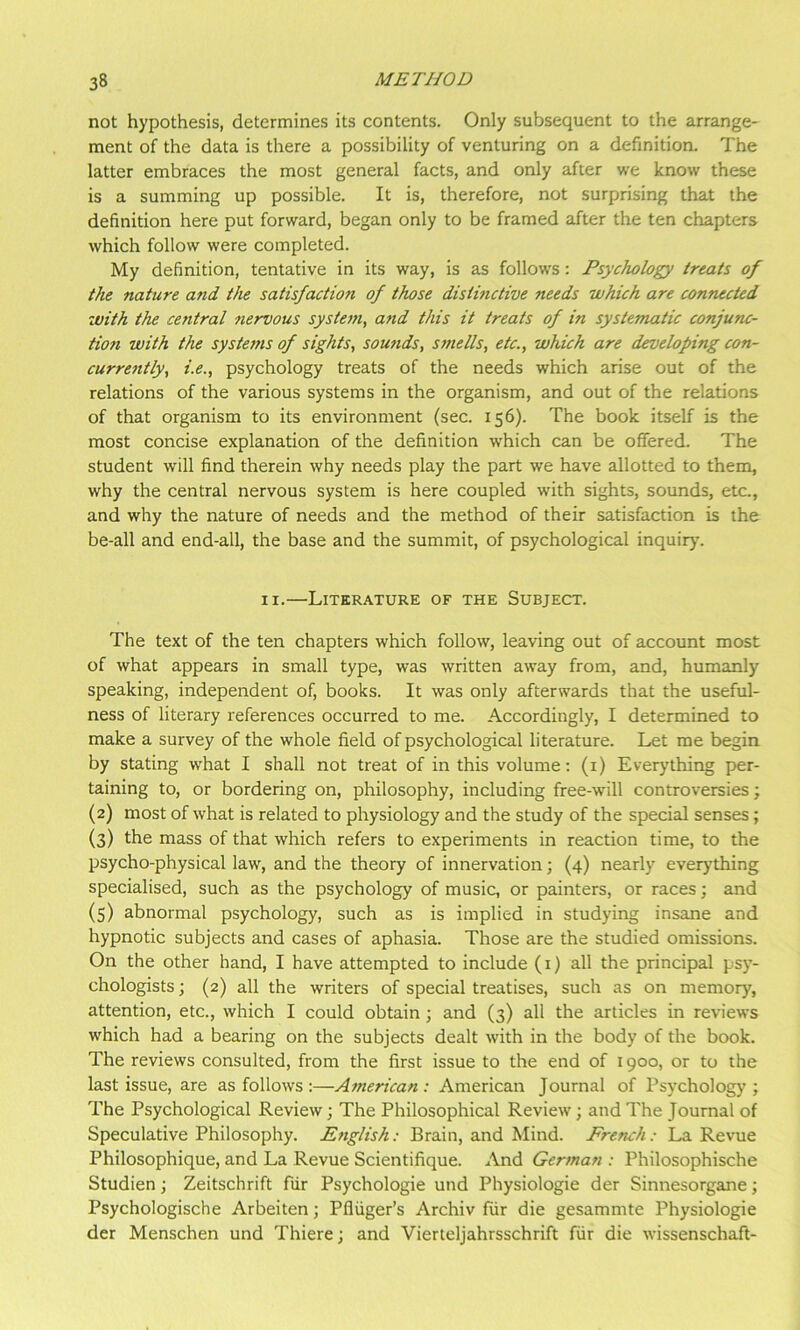 not hypothesis, determines its contents. Only subsequent to the arrange- ment of the data is there a possibility of venturing on a definition. The latter embraces the most general facts, and only after we know these is a summing up possible. It is, therefore, not surprising that the definition here put forward, began only to be framed after the ten chapters which follow were completed. My definition, tentative in its way, is as follows: Psychology treats of the nature and the satisfaction of those distinctive needs which are con?iected ivith the central nervous system, and this it treats of in systematic conjunc- tion with the systems of sights, sounds, smells, etc., which are developing con- curre7itly, i.e., psychology treats of the needs which arise out of the relations of the various systems in the organism, and out of the relations of that organism to its environment (sec. 156). The book itself is the most concise explanation of the definition w'hich can be offered. The student will find therein why needs play the part we have allotted to them, why the central nervous system is here coupled with sights, sounds, etc., and why the nature of needs and the method of their satisfaction is the be-all and end-all, the base and the summit, of psychological inquiry. II.—Literature of the Subject. The text of the ten chapters which follow, leaving out of account most of what appears in small type, was written away from, and, humanly speaking, independent of, books. It was only afterwards that the useful- ness of literary references occurred to me. Accordingly, I determined to make a survey of the whole field of psychological literature. Let me begin by stating what I shall not treat of in this volume: (i) Everything per- taining to, or bordering on, philosophy, including free-will controversies; (2) most of w'hat is related to physiology and the study of the special senses; (3) the mass of that which refers to experiments in reaction time, to the psycho-physical law, and the theory of innervation; (4) nearly everj’thing specialised, such as the psychology of music, or painters, or races; and (5) abnormal psychology, such as is implied in studying insane and hypnotic subjects and cases of aphasia. Those are the studied omissions. On the other hand, I have attempted to include (i) all the principal psy- chologists ; (2) all the writers of special treatises, such as on memory, attention, etc., which I could obtain ; and (3) all the articles in reviews which had a bearing on the subjects dealt with in the body of the book. The reviews consulted, from the first issue to the end of 1900, or to the last issue, are as follows :—Afnerican : American Journal of Psychology ; The Psychological Review; The Philosophical Review; and The Journal of Speculative Philosophy. English: Brain, and Mind. French: La Revue Philosophique, and La Revue Scientifique. And Gennan : Philosophische Studien \ Zeitschrift fur Psychologie und Physiologic der Sinnesorgane; Psychologische Arbeiten; Pfliiger’s Archiv fiir die gesammte Physiologic der Menschen und Thiere; and Vierteljahrsschrift fiir die wissenschaft-