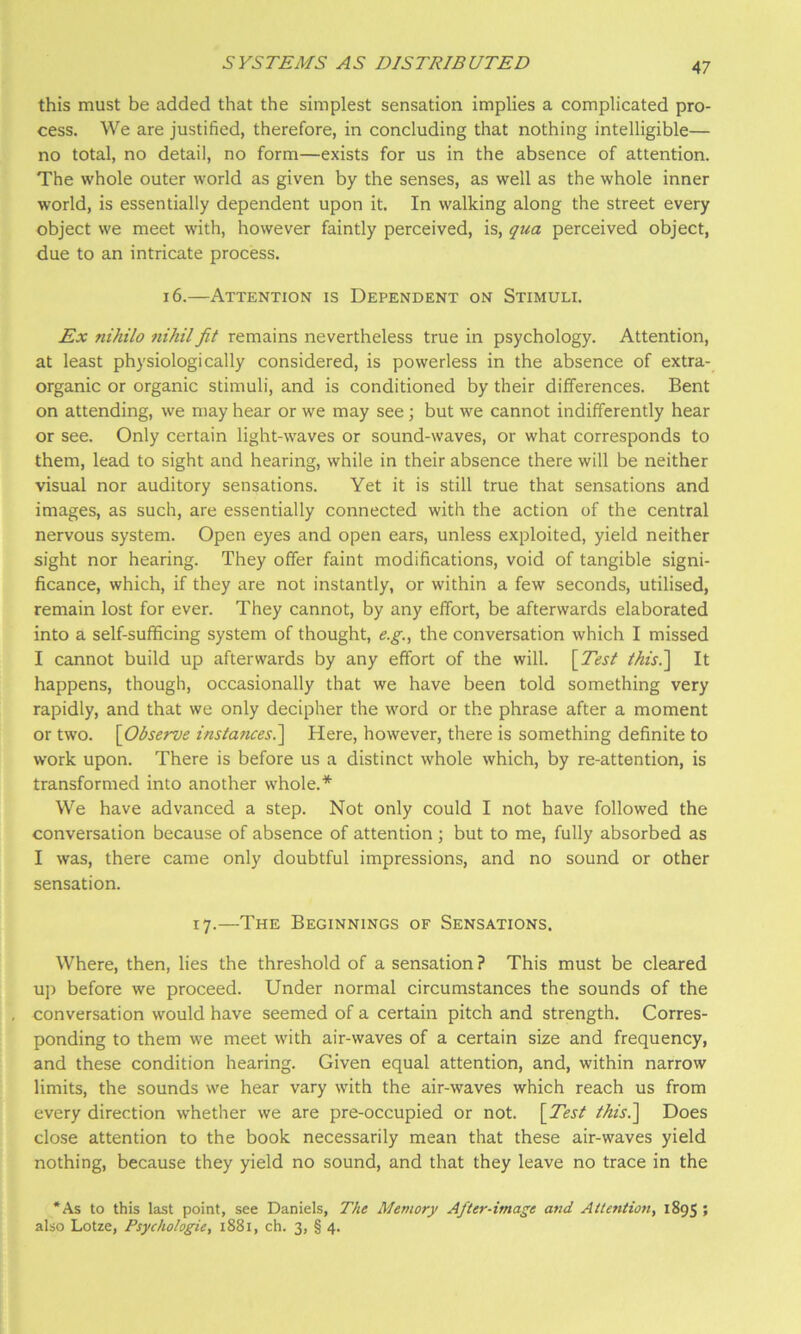 this must be added that the simplest sensation implies a complicated pro- cess. We are justified, therefore, in concluding that nothing intelligible— no total, no detail, no form—exists for us in the absence of attention. The whole outer world as given by the senses, as well as the whole inner world, is essentially dependent upon it. In walking along the street every object we meet with, however faintly perceived, is, qua perceived object, due to an intricate process. 16.—Attention is Dependent on Stimuli. Ex nihilo nihil jit remains nevertheless true in psychology. Attention, at least physiologically considered, is powerless in the absence of extra- organic or organic stimuli, and is conditioned by their differences. Bent on attending, we may hear or we may see; but we cannot indifferently hear or see. Only certain light-waves or sound-waves, or what corresponds to them, lead to sight and hearing, while in their absence there will be neither visual nor auditory sensations. Yet it is still true that sensations and images, as such, are essentially connected with the action of the central nervous system. Open eyes and open ears, unless exploited, yield neither sight nor hearing. They offer faint modifications, void of tangible signi- ficance, which, if they are not instantly, or within a few seconds, utilised, remain lost for ever. They cannot, by any effort, be afterwards elaborated into a self-sufficing system of thought, e.g., the conversation which I missed I cannot build up afterwards by any effort of the will. \Test thisl\ It happens, though, occasionally that we have been told something very rapidly, and that we only decipher the word or the phrase after a moment or two. \Observe instajices.\ Here, however, there is something definite to work upon. There is before us a distinct whole which, by re-attention, is transformed into another whole.* We have advanced a step. Not only could I not have followed the conversation because of absence of attention ; but to me, fully absorbed as I was, there came only doubtful impressions, and no sound or other sensation. 17.—The Beginnings of Sensations. Where, then, lies the threshold of a sensation? This must be cleared up before we proceed. Under normal circumstances the sounds of the conversation would have seemed of a certain pitch and strength. Corres- ponding to them we meet with air-waves of a certain size and frequency, and these condition hearing. Given equal attention, and, within narrow limits, the sounds we hear vary with the air-waves which reach us from every direction whether we are pre-occupied or not. [^Test this.^ Does close attention to the book necessarily mean that these air-waves yield nothing, because they yield no sound, and that they leave no trace in the *As to this last point, see Daniels, The Memory After-image and Attention, 1895 ; also Lotze, Psychologie, 1881, ch. 3, § 4.