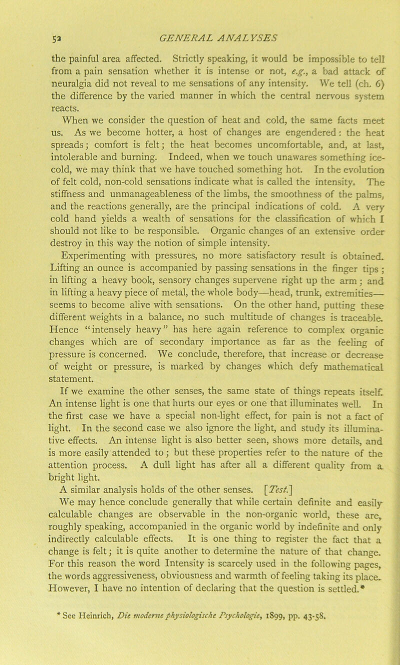 the painful area affected. Strictly speaking, it would be impossible to tell from a pain sensation whether it is intense or not, e.g., a bad attack of neuralgia did not reveal to me sensations of any intensity. We tell (ch. 6) the difference by the varied manner in which the central nervous system reacts. When we consider the question of heat and cold, the same facts meet us. As we become hotter, a host of changes are engendered: the heat spreads; comfort is felt; the heat becomes uncomfortable, and, at last, intolerable and burning. Indeed, when we touch unawares something ice- cold, we may think that we have touched something hot. In the evolution of felt cold, non-cold sensations indicate what is called the intensity. The stiffness and unmanageableness of the limbs, the smoothness of the palms, and the reactions generally, are the principal indications of cold. A very- cold hand yields a wealth of sensations for the classification of which I should not like to be responsible. Organic changes of an extensive order destroy in this way the notion of simple intensity. Experimenting with pressures, no more satisfactory result is obtained. Lifting an ounce is accompanied by passing sensations in the finger tips ; in lifting a heavy book, sensory changes supervene right up the arm; and in lifting a heavy piece of metal, the whole body—head, trunk, extremities— seems to become alive with sensations. On the other hand, putting these different weights in a balance, no such multitude of changes is traceable. Hence “intensely heavy” has here again reference to complex organic changes which are of secondary importance as far as the feeling of pressure is concerned. We conclude, therefore, that increase or decrease of weight or pressure, is marked by changes which defy mathematical statement. If we examine the other senses, the same state of things repeats itself An intense light is one that hurts our eyes or one that illuminates weU. In the first case we have a special non-light effect, for pain is not a fact of light. In the second case we also ignore the light, and study its illumina- tive effects. An intense light is also better seen, shows more details, and is more easily attended to; but these properties refer to the nature of the attention process. A dull light has after all a different quality from a bright light. A similar analysis holds of the other senses. [Tes/.] We may hence conclude generally that while certain definite and easily calculable changes are observable in the non-organic world, these are, roughly speaking, accompanied in the organic world by indefinite and only indirectly calculable effects. It is one thing to register the fact that a change is felt; it is quite another to determine the nature of that change. For this reason the word Intensity is scarcely used in the following pages, the words aggressiveness, obviousness and warmth of feeling taking its place. However, I have no intention of declaring that the question is settled.* * See Heinrich, Dte moderne physiologische Psychologie, 1899, PP- 43’SS.