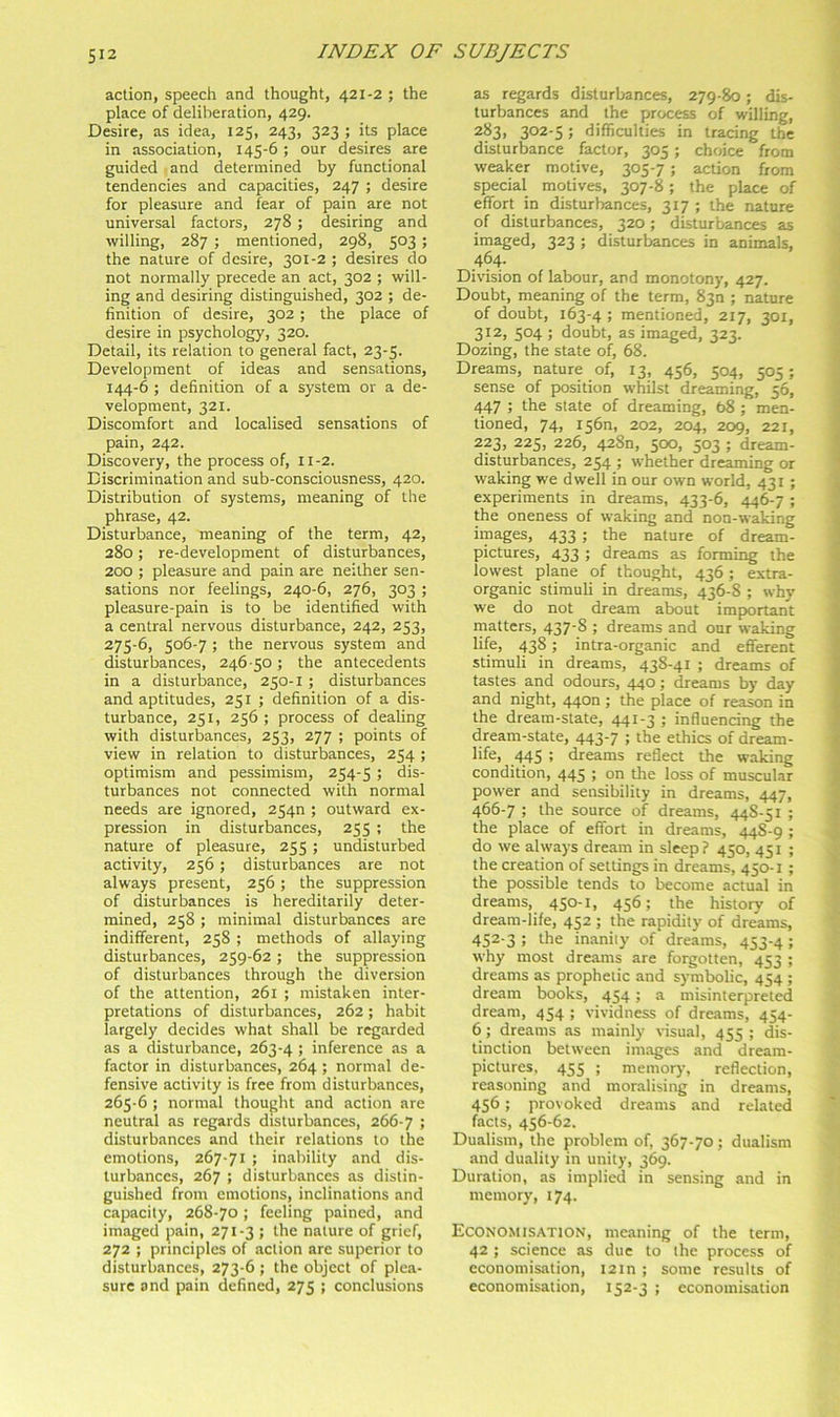action, speech and thought, 421-2 ; the place of deliberation, 429. Desire, as idea, 125, 243, 323 ; its place in association, 145-6; our desires are guided and determined by functional tendencies and capacities, 247 ; desire for pleasure and fear of pain are not universal factors, 278 ; desiring and willing, 287 ; mentioned, 298, 503; the nature of desire, 301-2 ; desires do not normally precede an act, 302 ; will- ing and desiring distinguished, 302 ; de- finition of desire, 302 ; the place of desire in psychology, 320. Detail, its relation to general fact, 23-5. Development of ideas and sensations, 144-6 ; definition of a system or a de- velopment, 321. Discomfort and localised sensations of pain, 242. Discovery, the process of, 11-2. Discrimination and sub-consciousness, 420. Distribution of systems, meaning of the phrase, 42. Disturbance, meaning of the term, 42, 280; re-development of disturbances, 200 ; pleasure and pain are neither sen- sations nor feelings, 240-6, 276, 303 ; pleasure-pain is to be identified with a central nervous disturbance, 242, 253, 275-6, 506-7 ; the nervous system and disturbances, 246 50 ; the antecedents in a disturbance, 250-1 ; disturbances and aptitudes, 251 ; definition of a dis- turbance, 251, 256 ; process of dealing with disturbances, 253, 277 ; points of view in relation to disturbances, 254 ; optimism and pessimism, 254-5 ; dis- turbances not connected with normal needs are ignored, 2540 ; outward ex- pression in disturbances, 255 ; the nature of pleasure, 255 ; undisturbed activity, 256 ; disturbances are not always present, 256 ; the suppression of disturbances is hereditarily deter- mined, 258 ; minimal disturbances are indifferent, 258 ; methods of allaying disturbances, 259-62; the suppression of disturbances through the diversion of the attention, 261 ; mistaken inter- pretations of disturbances, 262; habit largely decides what shall be regarded as a disturbance, 263-4 ; inference as a factor in disturbances, 264 ; normal de- fensive activity is free from disturbances, 265-6 ; normal thought and action are neutral as regards disturbances, 266-7 > disturbances and their relations to the emotions, 267-71 ; inability and dis- turbances, 267 ; disturbances as distin- guished from emotions, inclinations and capacity, 268-70 ; feeling pained, and imaged pain, 271-3 ; the nature of grief, 272 ; principles of action are superior to disturbances, 273-6 ; the object of plea- sure and pain defined, 275 ; conclusions as regards disturbances, 279-80; dis- turbances and the process of willing, 283, 302-5; difficulties in tracing the disturbance factor, 305 ; choice from weaker motive, 305-7 ; action from special motives, 307-8; the place of effort in disturbances, 317 ; the nature of disturbances, 320; disturbances as imaged, 323 ; disturbances in animals, 464. Division of labour, and monotony, 427. Doubt, meaning of the term, 830 ; nature of doubt, 163-4 ; mentioned, 217, 301, 312, 504 ; doubt, as imaged, 323. Dozing, the state of, 68. Dreams, nature of, 13, 456, 504, 505 ; sense of position whilst dreaming, 56, 447 ; the state of dreaming, 68 ; men- tioned, 74, i56n, 202, 204, 209, 221, 223, 225, 226, 4280, 500, 503 ; dream- disturbances, 254 ; whether dreaming or waking we dwell in our own world, 431 ; experiments in dreams, 433-6, 446-7 ; the oneness of waking and non-waking images, 433 ; the nature of dream- pictures, 433 ; dreams as forming the lowest plane of thought, 436; extra- organic stimuli in dreams, 436-8 ; why we do not dream about important matters, 437'8 > dreams and our waking life, 438; intra-organic and efferent stimuli in dreams, 438-41 ; dreams of tastes and odours, 440; dreams by day and night, 4400; the place of reason in the dream-state, 441-3 ; influencing the dream-state, 443-7 ; the ethics of dream- life, 445 ; dreams reflect the waking condition, 445 ! o*' fhe loss of muscul.ar power and sensibility in dreams, 447, 466-7 ; the source of dreams, 44S-51 ; the place of effort in dreams, 44S-9 ; do we always dream in sleep? 450, 451 ; the creation of settings in dreams, 450-1 ; the possible tends to become actual in dreams, 450-1, 456; the history of dream-life, 452 ; the rapidity of dreams, 452-3 ; the inanity of dreams, 453-4 ; why most dreams are forgotten, 453 ; dreams as prophetic and symbolic, 454 ; dream books, 454 ; a misinterpreted dream, 454 ; vividness of dreams, 454- 6; dreams as mainly visual, 455 ; dis- tinction between images and dream- pictures, 455 ; memory, reflection, reasoning and moralising in dreams, 456 ; provoked dreams and related facts, 456-62. Dualism, the problem of, 367-70; dualism and duality in unity, 369. Duration, as implied in sensing and in memory, 174. Economisation, meaning of the term, 42 ; science as due to the process of economisation, 12m ; some results of economisation, 152-3 ; economisation