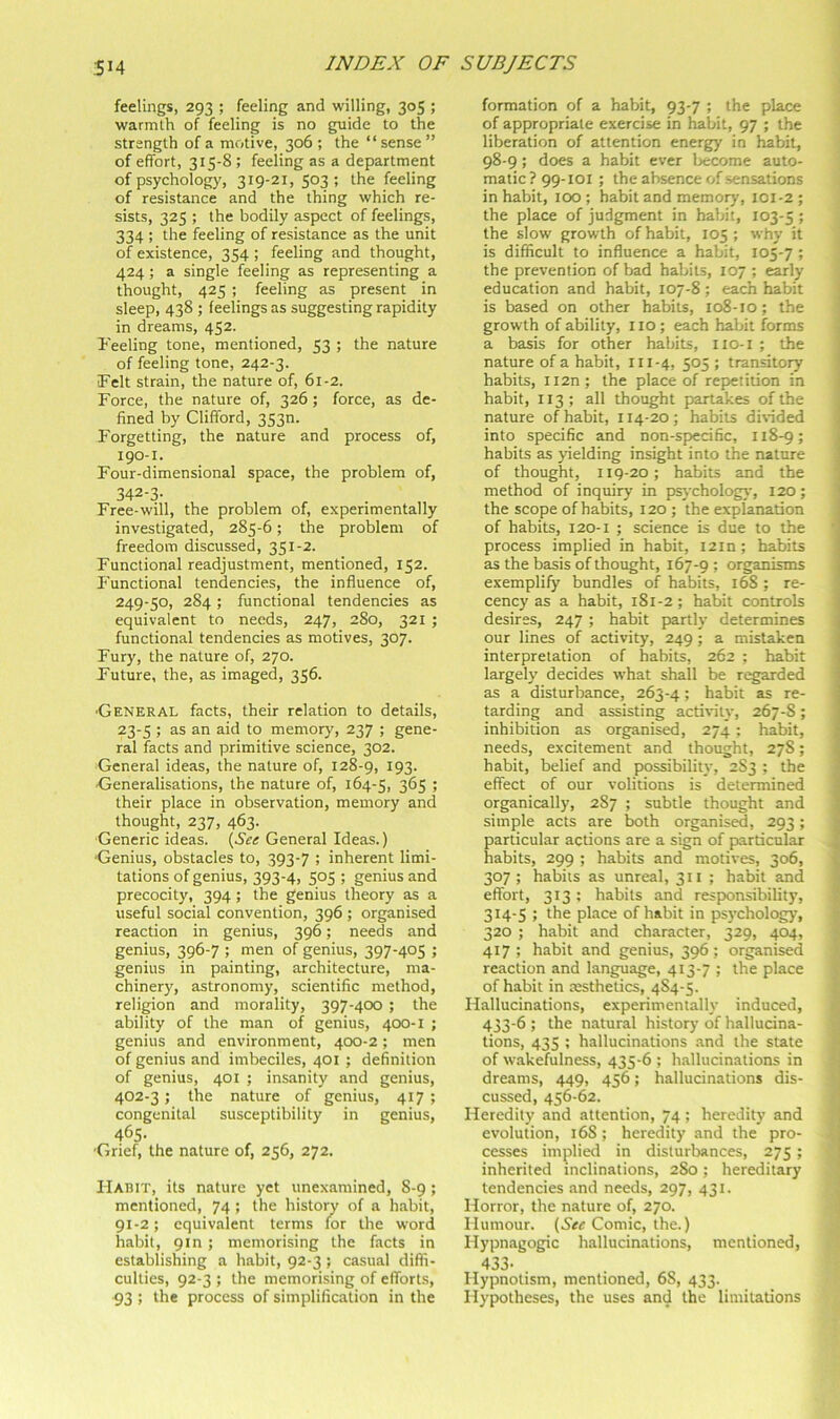 feelings, 293 ; feeling and willing, 305 ; warmth of feeling is no guide to the strength of a motive, 306 ; the “ sense ” of effort, 315-8 ; feeling as a department of psychology, 319-21, 503 ; the feeling of resistance and the thing which re- sists, 325 ; the bodily aspect of feelings, 334 ; the feeling of resistance as the unit of existence, 354 ; feeling and thought, 424 ; a single feeling as representing a thought, 425 ; feeling as present in sleep, 438 ; feelings as suggesting rapidity in dreams, 452. I'eeling tone, mentioned, 53 ; the nature of feeling tone, 242-3. Felt strain, the nature of, 61-2. Force, the nature of, 326; force, as de- fined by Clifford, 3530. Forgetting, the nature and process of, 190-1. Four-dimensional space, the problem of, 342-3- Free-will, the problem of, experimentally investigated, 285-6; the problem of freedom discussed, 351-2. Functional readjustment, mentioned, 152. Functional tendencies, the influence of, 249-50, 284 ; functional tendencies as equivalent to needs, 247, 280, 321 ; functional tendencies as motives, 307. Fury, the nature of, 270. Future, the, as imaged, 356. •General facts, their relation to details, 23-5 ; as an aid to memory, 237 ; gene- ral facts and primitive science, 302. General ideas, the nature of, 128-9, 193. Generalisations, the nature of, 164-5, 3^5 ’> their place in observation, memory and thought, 237, 463. Generic ideas. {See General Ideas.) ■Genius, obstacles to, 393-7 ; inherent limi- tations of genius, 393-4, 505 ; genius and precocity, 394; the genius theory as a useful social convention, 396 ; organised reaction in genius, 396; needs and genius, 396-7 ; men of genius, 397-405 ; genius in painting, architecture, ma- chinery, astronomy, scientific method, religion and morality, 397-400 ; the ability of the man of genius, 400-1 ; genius and environment, 400-2; men of genius and imbeciles, 401 ; definition of genius, 401 ; insanity and genius, 402-3; the nature of genius, 417 ; congenital susceptibility in genius, 465- Grief, the nature of, 256, 272. Habit, its nature yet unexamined, 8-9 ; mentioned, 74; the history of a habit, 91-2; equivalent terms for the word habit, 9m; memorising the facts in establishing a habit, 92-3 ; casual diffi- culties, 92-3 ; the memorising of efforts, P3; the process of simplification in the formation of a habit, 93-7 ; the place of appropriate exercise in habit, 97 ; the liberation of attention energy in habit, 98-9; does a habit ever t^ecome auto- matic ? 99-101; the absence of sensations in habit, 100 ; habit and memory, 101-2 ; the place of judgment in habit, 103-5 5 the slow growth of habit, 105; why it is difficult to influence a habit, 105-7; the prevention of bad habits, 107 ; early education and habit, 107-8 ; each habit ! is based on other habits, 108-10; the growth of ability, 110 ; each habit forms i a basis for other habits, iio-i ; the ! nature of a habit, 111-4, 505; transitory j habits, Ii2n; the place of repetition in habit, 113; all thought partakes of the nature of habit, 114-20; habits divided into specific and non-specific, 118-9; habits as yielding insight into the nature of thought, 119-20; habits and the method of inquiry in psycholog}-, 120; the scope of habits, 120 ; the explanation of habits, 120-1 ; science is due to the process implied in habit, I2in; habits as the basis of thought, 167-9 > organisms exemplify bundles of habits, 168 ; re- cency as a habit, 181-2 ; habit controls desires, 247 ; habit partly determines our lines of activity, 249; a mistaken interpretation of habits, 262 ; habit largely decides what shall be regarded as a disturbance, 263-4; habit as re- tarding and assisting activity, 267-S; inhibition as organised, 274 ; habit, needs, excitement and thought, 278; habit, belief and possibility, 2S3 ; the effect of our volitions is determined organically, 287 ; subtle thought and simple acts are both organised, 293; particular actions are a sign of particular i habits, 299 ; habits and motives, 306, v 307; habits as unreal, 311 ; habit and J effort, 313 : habits and respionsibility, ? 314-5 ; the place of habit in psychology, -i 320 ; habit and character, 329, 404, 417; habit and genius, 396; organised reaction and language, 413-7 ; the place y of habit in Ksthetics, 484-5. Hallucinations, experimentally induced, 433-6 ; the natural history of hallucina- tions, 435 ; hallucinations and the state ; of wakefulness, 435-6 ; hallucinations in ■ dreams, 449, 456; hallucinations dis- j cussed, 456-62. ; Heredity and attention, 74 ; heredity and 1 evolution, 16S ; heredity and the pro- j cesses implied in disturbances, 275; ) inherited inclinations, 280 ; hereditary ‘ tendencies and needs, 297, 431. Horror, the nature of, 270. j Humour. Comic, the.) Hypnagogic hallucinations, mentioned, 433- Hypnotism, mentioned, 68, 433. Hypotheses, the uses and the limitations