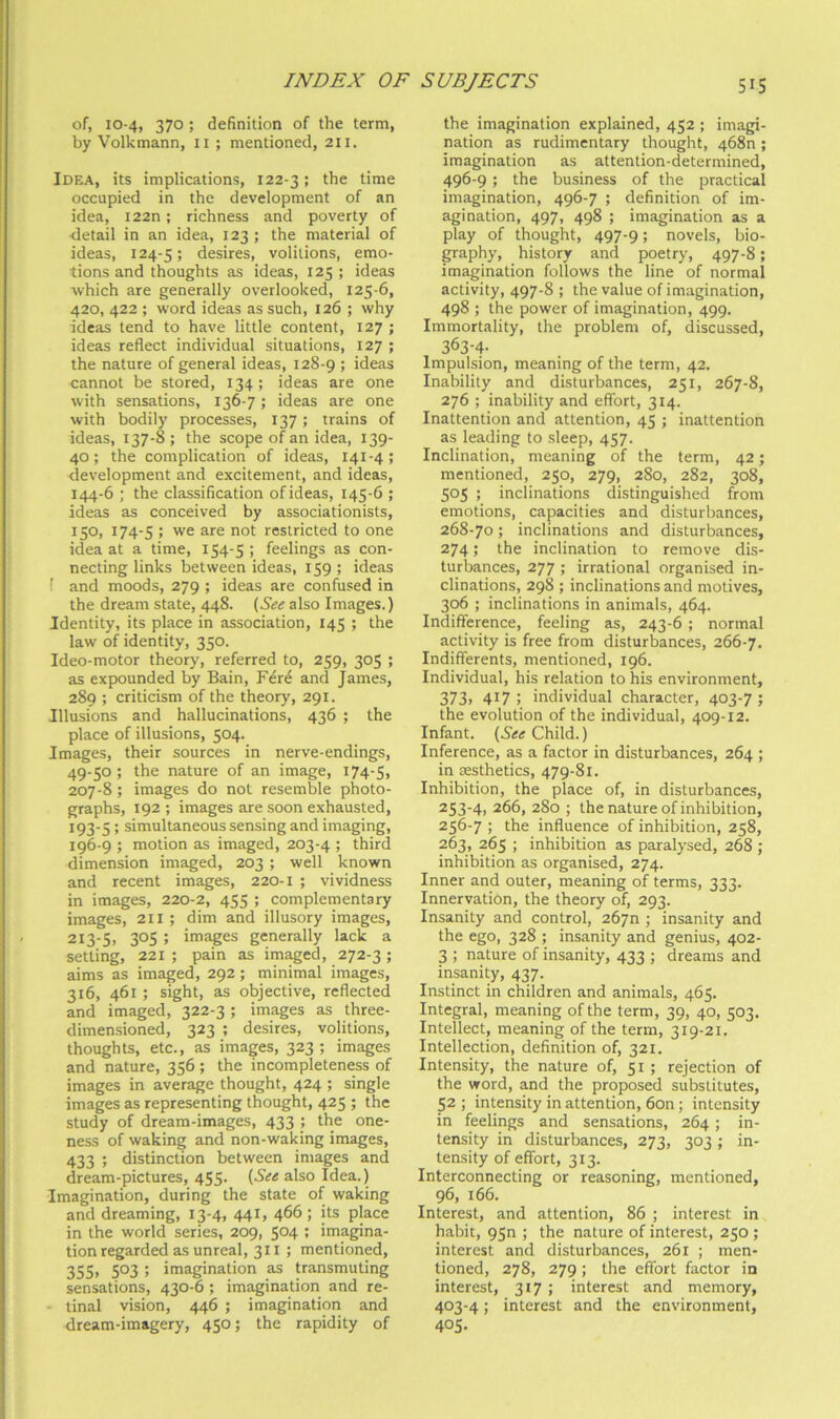 of, 10-4, 370; definition of the term, by Volkmann, ii ; mentioned, 211. Idea, its implications, 122-31 occupied in the development of an idea, I22n; richness and poverty of ■detail in an idea, 123 ; the material of ideas, 124-5; desires, volitions, emo- tions and thoughts as ideas, 125 ; ideas which are generally overlooked, 125-6, 420, 422 ; word ideas as such, 126 ; why ideas tend to have little content, 127 ; ideas reflect individual situations, 127 ; the nature of general ideas, 128-9 > ideas cannot be stored, 134; ideas are one with sensations, 136-7; ideas are one with bodily processes, 137; trains of ideas, 137-8 ; the scope of an idea, 139- 40; the complication of ideas, 141-4; development and excitement, and ideas, 144-6 ; the classification of ideas, 145-6 ; ideas as conceived by associationists, 150, 174-5 : we are not restricted to one idea at a time, 154-5 ; feelings as con- necting links between ideas, 159; ideas f and moods, 279 ; ideas are confused in the dream state, 448. {See also Images.) Identity, its place in association, 145 ; the law of identity, 350. Ideo-motor theory, referred to, 259, 305 ; as expounded by Bain, Fere and James, 289 ; criticism of the theory, 291. Illusions and hallucinations, 436 ; the place of illusions, 504. Images, their sources in nerve-endings, 49-50 ; the nature of an image, 174-5, 207-8 ; images do not resemble photo- graphs, 192 ; images are soon exhausted, 193-5 ; simultaneous sensing and imaging, 196-9 ; motion as imaged, 203-4 ; third dimension imaged, 203; well known and recent images, 220-1 ; vividness in images, 220-2, 455 ; complementary images, 211 ; dim and illusory images, 213-5, 305 ; images generally lack a setting, 221 ; pain as im^ed, 272-3 ; aims as imaged, 292; minimal images, 316, 461 ; sight, as objective, reflected and imaged, 322-3 ; images as three- dimensioned, 323 ; desires, volitions, thoughts, etc., as images, 323 ; images and nature, 356 ; the incompleteness of images in average thought, 424 ; single images as representing thought, 425 ; the study of dream-images, 433 ; the one- ness of waking and non-waking images, 433 ; distinction between images and dream-pictures, 455. {See also Idea.) Imagination, during the state of waking and dreaming, 13-4, 441, 466; its place in the world series, 209, 5°4 ! imagina- tion regarded as unreal, 311 ; mentioned, 355, 503 ; imagination as transmuting sensations, 430-6 ; imagination and re- - tinal vision, 446 ; imagination and dream-imagery, 450; the rapidity of the imagination explained, 452 ; imagi- nation as rudimentary thought, 468n ; imagination as attention-determined, 496-9; the business of the practical imagination, 496-7 ; definition of im- agination, 497, 498 ; imagination as a play of thought, 497-9; novels, bio- graphy, history and poetry, 497-8; imagination follows the line of normal activity, 497-8 ; the value of imagination, 498 ; the power of imagination, 499. Immortality, the problem of, discussed, 363-4- Impulsion, meaning of the term, 42. Inability and disturbances, 251, 267-8, 276 ; inability and effort, 314. Inattention and attention, 45 ; inattention as leading to sleep, 457. Inclination, meaning of the term, 42; mentioned, 250, 279, 280, 282, 308, 505 ; inclinations distinguished from emotions, capacities and disturbances, 268-70; inclinations and disturbances, 274; the inclination to remove dis- turbances, 277 ; irrational organised in- clinations, 298 ; inclinations and motives, 306 ; inclinations in animals, 464. Indifference, feeling as, 243-6 ; normal activity is free from disturbances, 266-7. Indifferents, mentioned, 196. Individual, his relation to his environment, 373, 417 : individual character, 403-7 ; the evolution of the individual, 409-12. Infant. Child.) Inference, as a factor in disturbances, 264 ; in aesthetics, 479-81. Inhibition, the place of, in disturbances, 253-4, 266, 280 ; the nature of inhibition, 256-7 ; the influence of inhibition, 258, 263, 265 ; inhibition as paralysed, 268 ; inhibition as organised, 274. Inner and outer, meaning of terms, 333. Innervation, the theory of, 293. Insanity and control, 2670 ; insanity and the ego, 328 ; insanity and genius, 402- 3 ; nature of insanity, 433 ; dreams and insanity, 437. Instinct in children and animals, 465. Integral, meaning of the term, 39, 40, 503. Intellect, meaning of the term, 319-21. Intellection, definition of, 321. Intensity, the nature of, 51 ; rejection of the word, and the proposed substitutes, 52 ; intensity in attention, 6on; intensity in feelings and sensations, 264; in- tensity in disturbances, 273, 303; in- tensity of effort, 313. Interconnecting or reasoning, mentioned, 96, 166. Interest, and attention, 86 ; interest in habit, 95n ; the nature of interest, 250 ; interest and disturbances, 261 ; men- tioned, 278, 279; the effort factor in interest, 317 ; interest and memory, 403-4; interest and the environment, 405.