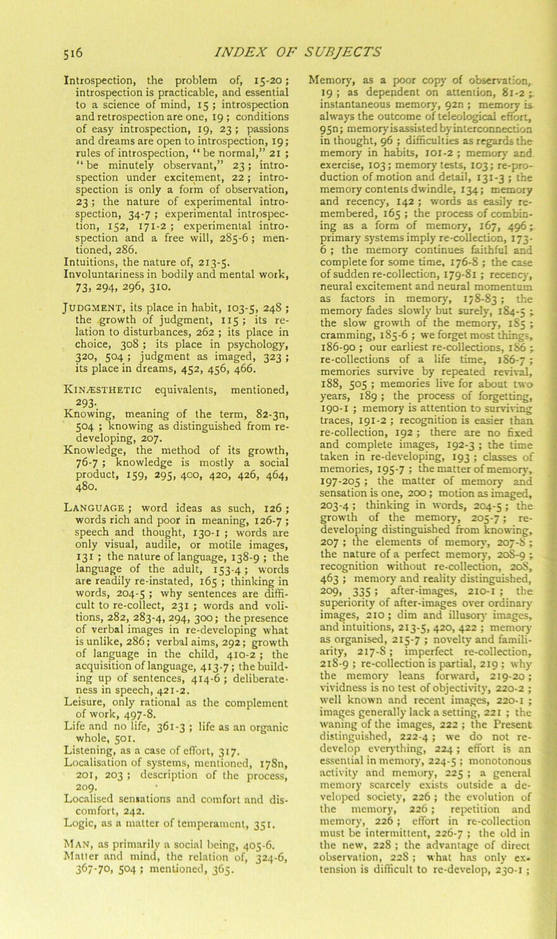 Introspection, the problem of, 15-20; introspection is practicable, and essential to a science of mind, 15 ; introspection and retrospection are one, 19 ; conditions of easy introspection, 19, 23; passions and dreams are open to introspection, 19; rules of introspection, “ be normal,” 21 ; “ be minutely observant,” 23; intro- spection under excitement, 22; intro- spection is only a form of observation, 23; the nature of experimental intro- spection, 34-7 ; experimental introspec- tion, 152, 171-2 ; experimental intro- spection and a free will, 285-6; men- tioned, 286. Intuitions, the nature of, 213-5. Involuntariness in bodily and mental work, 73. 294, 296, 310. Judgment, its place in habit, 103-5, 248 ; the growth of judgment, 115; its re- lation to disturbances, 262 ; its place in choice, 308 ; its place in psychology, 320, 504 ; judgment as imaged, 323 ; its place in dreams, 452, 456, 466. KiNi^;STHETlC equivalents, mentioned, 293-. Knowing, meaning of the term, 82-3n, 504 ; knowing as distinguished from re- developing, 207. Knowledge, the method of its growth, 76-7 ; knowledge is mostly a social product, 159, 295, 4C0, 420, 426, 464, 480. Language ; word ideas as such, 126; words rich and poor in meaning, 126-7 ; speech and thought, 130-1 ; words are only visual, audile, or motile images, 131 ; the nature of language, 138-9 ; the language of the adult, 153-4; words are readily re-instated, 165 ; thinking in words, 204-5 ; why sentences are diffi- cult to re-collect, 231 ; words and voli- tions, 282, 283-4, 294, 300; the presence of verbal images in re-developing what is unlike, 286; verbal aims, 292; growth of language in the child, 410-2 ; the acquisition of language, 413-7; the build- ing up of sentences, 414-6; deliberate- ness in speech, 421-2. Leisure, only rational as the complement of work, 497-8. Life and no life, 361-3 ; life as .an organic whole, 501. Listening, as a case of effort, 317. Localisation of systems, mentioned, lySn, 201, 203 ; description of the process, 209. Localised sensations and comfort .and dis- comfort, 242. Logic, as a matter of temperament, 351. Man, as primarily a social being, 405-6. M.atler and mind, the relation of, 324-6, 367-7O1 504 ; mentioned, 365. Memory, as a poor copy of observation, 19 ; as dependent on attention, 81-2 ; instantaneous memory, 920 ; memory is always the outcome of teleological effort, 95n; memory isassisted by interconnection in thought, 96 ; difficulties as regards the memory in habits, 101-2 ; memor)' and exercise, 103; memory tests, 103; re-pro- duction of motion anti detail, 131-3 ; the memory contents dwindle, 134; memory and recency, 142 ; words as easily re- membered, 165 ; the process of combin- ing as a form of memory, 167, 496; primary systems imply re-collection, 173- 6 ; the memory continues iaithful and complete for some time, 176-8 ; the case of sudden re-collection, 179-81 ; recenc)-, neural excitement and neural momentum as factors in memorj’, 178-83 ; the memory fades slowly but surely, 184-5 » the slow growth of the memory, 1S5 ; cramming, 185-6 ; we forget most things, 186-90 ; our earliest re-collections, j re-collections of a life time, 186-7 5 memories survive by repeated revival, 188, 505 ; memories live for about two years, 189 ; the process of forgetting, 190-1 ; memory is attention to survi\-ing traces, 191-2 ; recognition is easier than re-colleclion, 192; there are no fixed and complete images, 192-3 ; the time taken in re-developing, 193 ; classes of memories, 195-7 ; the matter of memoiy, 197-205 ; the matter of memory and sensation is one, 200; motion as imaged, 203-4 ; thinking in words, 204-5 I growth of the memory, 205-7; re- developing distinguished from knowing, 207 ; the elements of memoiy, 207-8 ; the nature of a perfect memory, 20S-9 ; recognition without re-collection, 20S, 463 ; memory and reality distinguished, 209, 335 ; after-images, 210-1 ; the superiority of after-images over ordinarj' images, 210; dim and illusoiy images, and intuitions, 213-5, 4^0, 422 ; memoiy' as organised, 215-7 ; novelty and famili- arity, 217-S; imperfect re-collection, 218-9 > re-collection is partial, 219 ; why the memory leans forward, 219-20; vividness is no test of objectiv-ity, 220-2 ; well known and recent images, 220-1 ; images generally lack a setting, 221 ; the waning of the images, 222 ; the Present distinguished, 222-4 > 'e do not re- develop eveiything, 224; effort is an essential in memory, 224-5 ! monotonous .activity and memory, 225 ; a general memory sc.arcely exists outside a de- veloped society, 226 ; the evolution of the memory, 226; rejjctilion and memory, 226 ; effort in re-collection must be intermittent, 226-7 J the old in the new, 228 ; the advantage of direct observation, 22S ; what has only ex- tension is difficult to re-develop, 230-1 ;