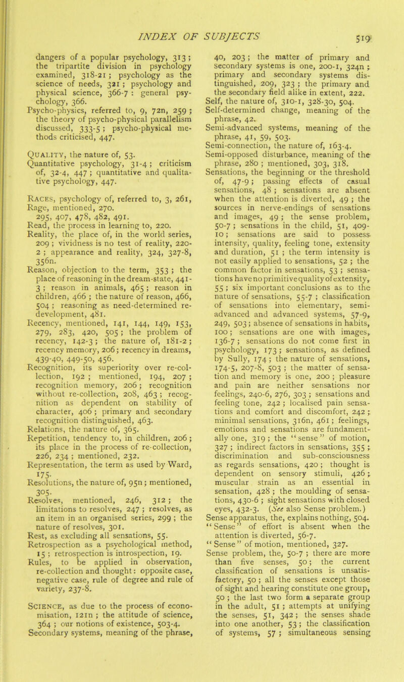 dangers of a popular psychology, 313 ; the tripartite division in psychology examined, 318-21 ; psychology as the science of needs, 321 ; psychology and physical science, 366-7 : general psy- chology, 366. Psycho-physics, referred to, 9, 72n, 259 ; the theory of psycho-physical parallelism discussed, 333-5; psycho-physical me- thods criticised, 447. Quality, the nature of, 53. Quantitative psychology, 31-4; criticism of, 32-4, 447 ; quantitative and qualita- tive psychology, 447. Races, psychology of, referred to, 3, 261, Rage, mentioned, 270. 29s. 407, 478, 482, 491. Read, the process in learning to, 220. Reality, the place of, in the world series, 209 ; vividness is no test of reality, 220- 2 ; appearance and reality, 324, 327-8, 3S6n. Reason, objection to the term, 353 ; the place of reasoning in the dream-state, 441- 3 ; reason in animals, 465; reason in children, 466 ; the nature of reason, 466, 504 ; reasoning as need-determined re- development, 481. Recency, mentioned, 141, 144, 149, 153, 279, 283, 420, 505; the problem of recency, 142-3; the nature of, 181-2; recency memory, 206; recency in dreams, 439-40, 449-50, 456. Recognition, its superiority over re-col- lection, 192 ; mentioned, 194, 207 ; recognition memory, 206; recognition without re-collection, 208, 463 ; recog- nition as dependent on stability of character, 406 ; primary and secondary recognition distinguished, 463. Relations, the nature of, 365. Repetition, tendency to, in children, 206; its place in the process of re-collection, 226, 234 ; mentioned, 232. Representation, the term as used by Ward, 175- Resolutions, the nature of, 950; mentioned, 305- Resolves, mentioned, 246, 312; the limitations to resolves, 247 ; resolves, as an item in an organised series, 299 ; the nature of resolves, 301. Rest, as excluding all sensations, 55. Retrospection as a psychological method, 15 ; retrospection is introspection, 19. Rules, to be applied in observation, re-collection and thought: opposite case, negative case, rule of degree and rule of variety, 237-8. Science, as due to the process of econo- misation, I2in ; the attitude of science, 364 ; our notions of existence, 503-4. Secondary systems, meaning of the phrase, 40, 203; the matter of primary and secondary systems is one, 200-1, 324n ; primary and secondary systems dis- tinguished, 209, 323 ; the primary and the secondary field alike in extent, 222. Self, the nature of, 310-1, 328-30, 504. Self-determined change, meaning of the phrase, 42. Semi-advanced systems, meaning of the phrase, 41, 59, 503. Semi-connection, the nature of, 163-4. Semi-opposed disturbance, meaning of the phrase, 280 ; mentioned, 303, 318. Sensations, the beginning or the threshold of, 47-9; passing effects of casual sensations, 48 ; sensations are absent when the attention is diverted, 49 ; the sources in nerve-endings of sensations and images, 49; the sense problem, 50-7; sensations in the child, 51, 409- 10; sensations are said to possess- intensity, quality, feeling tone, extensity and duration, 51 ; the term intensity is not easily applied to sensations, 52 ; the common factor in sensations, 53 ; sensa- tions have no primitivequality of extensity, 55 ; six important conclusions as to the nature of sensations, 55-7 ; classification of sensations into elementary, semi- advanced and advanced systems, 57-9, 249) 503; absence of sensations in habits, 100; sensations are one with images, 136-7 ; sensations do not come first in psychology, 173; sensations, as defined by Sully, 174; the nature of sensations, 174-5, 207-8, 503 ; the matter of sensa- tion and memory is one, 200 ; pleasure and pain are neither sensations nor feelings, 240-6, 276, 303 ; sensations and feeling tone, 242 ; localised pain sensa- tions and comfort and discomfort, 242 ;. minimal sensations, 3160, 461; feelings, emotions and sensations are fundament- ally one, 319; the “sense” of motion, 327 ; indirect factors in sensations, 355 ; discrimination and sub-consciousness as regards sensations, 420; thought is dependent on sensory stimuli, 426; muscular strain as an essential in sensation, 428 ; the moulding of sensa- tions, 430-6 ; sight sensations with closed eyes, 432-3. (See also Sense problem.) Sense apparatus, the, explains nothing, 504. “Sense” of effort is absent when the attention is diverted, 56-7. “Sense” of motion, mentioned, 327. Sense problem, the, 50-7 ; there are more than five senses, 50; the current classification of sensations is unsatis- factory, 50 ; all the senses except those of sight and hearing constitute one group, 50; the last two form a separate group in the adult, 51 ; attempts at unifying the senses, 51, 342; the senses shade into one another, 53 ; the classification of systems, 57 ; simultaneous sensing