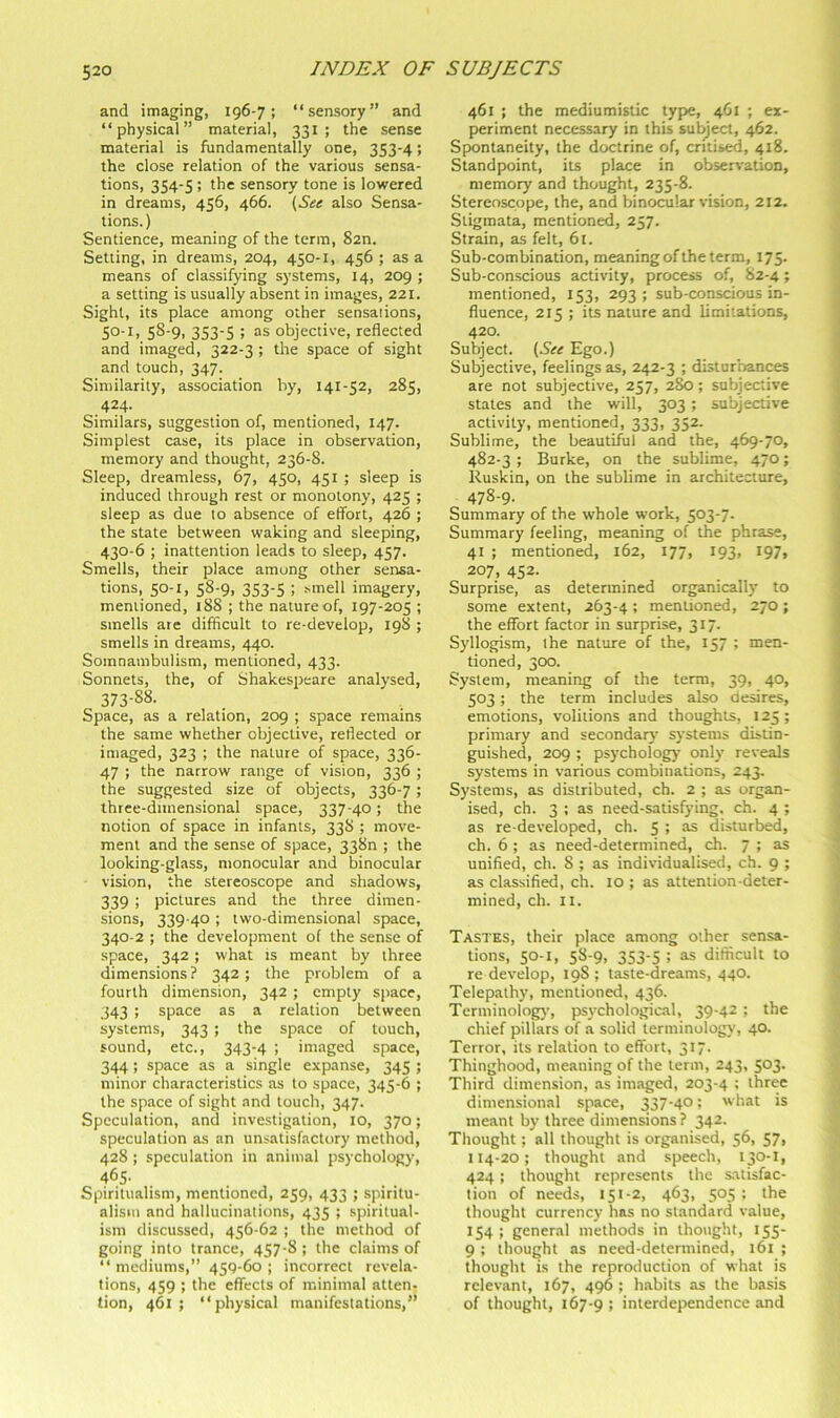 and imaging, 196-7; “sensory” and “physical” material, 331 ; the sense material is fundamentally one, 353-4; the close relation of the various sensa- tions, 354-5; the sensory tone is lowered in dreams, 456, 466. {^See also Sensa- tions. ) Sentience, meaning of the term, 82n. Setting, in dreams, 204, 450-1, 456 ; as a means of classifying systems, 14, 209 ; a setting is usually absent in images, 221. Sight, its place among other sensations, 50-1, 58-9, 353-5 ; as objective, reflected and imaged, 322-3 ; the space of sight and touch, 347. Similarity, association by, 141-52, 285, 424- Similars, suggestion of, mentioned, 147. Simplest case, its place in observation, memory and thought, 236-8. Sleep, dreamless, 67, 450, 451 ; sleep is induced through rest or monotony, 425 ; sleep as due to absence of eflbrt, 426 ; the state between waking and sleeping, 430-6 ; inattention leads to sleep, 457. Smells, their place among other sensa- tions, 50-1, 58-9, 353-5 ; smell imagery, mentioned, 188 ; the nature of, 197-205 ; smells are difficult to re-develop, 198 ; smells in dreams, 440. Somnambulism, mentioned, 433. Sonnets, the, of Shakespeare analysed, 373-88- Space, as a relation, 209 ; space remains the same whether objective, reflected or imaged, 323 ; the nature of space, 336- 47 ; the narrow range of vision, 336 ; the suggested size of objects, 336-7; three-dimensional space, 337-40; the notion of space in infants, 338 ; move- ment and the sense of space, 338n ; the looking-glass, monocular and binocular vision, the stereoscope and shadows, 339 i pictures and the three dimen- sions, 339-40 ; two-dimensional space, 340-2 ; the development of the sense of space, 342 ; what is meant by three dimensions ? 342; the problem of a fourth dimension, 342 ; empty space, 343 ; space as a relation between systems, 343 ; the space of touch, sound, etc., 343-4 ; imaged space, 344 ; space as a single expanse, 345 ; minor characteristics as to space, 345-6 ; the space of sight and touch, 347. Speculation, and investigation, 10, 370; speculation as an unsatisfactory method, 428 ; speculation in animal psychology, 465- Spiritualism, mentioned, 259, 433 ; spiritu- alism and hallucinations, 435 ; spiritual- ism discussed, 456-62 ; the method of going into trance, 457-8 ; the claims of “ mediums,” 459-60 ; incorrect revela- tions, 459 ; the effects of minimal atten- tion, 461 ; “physical manifestations,” 461 ; the mediumistic type, 461 ; ex- periment necessary in this subject, 462. Spontaneity, the doctrine of, critised, 418. Standpoint, its place in observation, memory and thought, 235-8. Stereoscope, the, and binocular vision, 212. Stigmata, mentioned, 257. Strain, as felt, 6t. Sub-combination, meaning of the term, 175. Sub-conscious activity, process of, S2-4; mentioned, 153, 293; sub-conscious in- fluence, 215 ; its nature and limitations, 420. Subject. {See Ego.) Subjective, feelings as, 242-3 ; disturbances are not subjective, 257, 28b; subjective states and the will, 303 ; subjective activity, mentioned, 333, 352. Sublime, the beautiful and the, 469-70, 482-3 ; Burke, on the sublime, 470; Ruskin, on the sublime in architecture, 478-9- Summary of the whole work, 503-7. Summary feeling, meaning of the phrase, 41 ; mentioned, 162, 177, 193, 197, 207, 452. Surprise, as determined organically to some extent, 263-4 ; mentioned, 270 ; the effort factor in surprise, 317. Syllogism, ihe nature of the, 157 ; men- tioned, 300. System, meaning of the term, 39, 40, 503; the term includes also desires, emotions, volitions and thoughts, 125 ; primary and secondary systems distin- guished, 209 ; psychology only reveals systems in various combinations, 243. Systems, as distributed, ch. 2 ; as organ- ised, ch. 3 ; as need-satisfying, ch. 4 ; as re developed, ch. 5 ; as disturbed, ch. 6 ; as need-determined, ch. 7 ; as unified, ch. 8 ; as individualised, ch. 9 ; as classified, ch. 10 ; as attention-deter- mined, ch. II. Tastes, their place among other sensa- tions, 50-1, 58-9, 353-5 ; as difficult to re develop, 198; taste-dreams, 440. Telepathy, mentioned, 436. Terminology, ps\'chologic.al, 39-42 ; the chief pillars of a solid terminology’, 40. Terror, its relation to effort, 317. Thinghood, meaning of the term, 243, 503. Third dimension, as imaged, 203-4 ; three dimensional space, 337-40; what is meant by three dimensions? 342. Thought; all thought is organised, 56, 57, 114-20; thought and speech, 130-I, 424; thought represents the satisfac- tion of needs, 151-2, 463, 505; the thought currency has no standard value, 154; general methods in thought, 155- 9 ; thought as need-determined, 161 ; thought is the reproduction of what is relevant, 167, 496 ; h.abits as the basis of thought, 167-9; interdependence and
