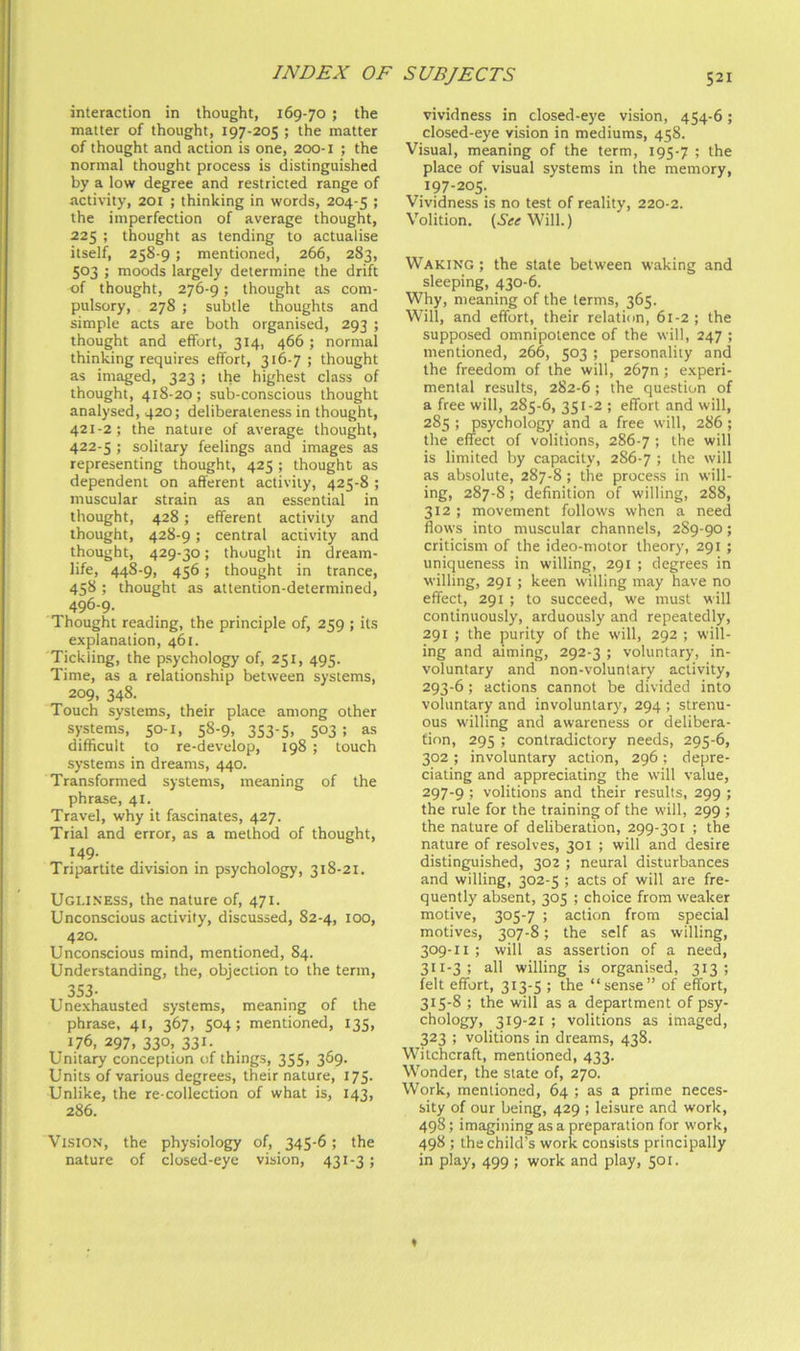 interaction in thought, 169-70 ; the matter of thought, 197-205 ; the matter of thought and action is one, 200-1 ; the normal thought process is distinguished by a low degree and restricted range of activity, 201 ; thinking in words, 204-5 > the imperfection of average thought, 225 ; thought as tending to actualise itself, 258-9; mentioned, 266, 283, 503 ; moods largely determine the drift of thought, 276-9; thought as com- pulsory, 278 ; subtle thoughts and simple acts are both organised, 293 ; thought and effort, 314, 466; normal thinking requires effort, 316-7 ; thought as imaged, 323 ; the highest class of thought, 418-20; sub-conscious thought analysed, 420; deliberateness in thought, 421- 2; the nature of average thought, 422- 5 ; solitary feelings and images as representing thought, 425 ; thought as dependent on afferent activity, 425-8 ; muscular strain as an essential in thought, 428; efferent activity and thought, 428-9 ; central activity and thought, 429-30; thought in dream- life, 44S-9, 456; thought in trance, 458 ; thought as attention-determined, 496-9. Thought reading, the principle of, 259 ; its explanation, 461. Tickling, the psychology of, 251, 495. Time, as a relationship between systems, 209, 348. Touch systems, their place among other systems, 50-1, 58-9, 353-5, 503 ; as difficult to re-develop, 198 ; touch systems in dreams, 440. Transformed systems, meaning of the phrase, 41. Travel, why it fascinates, 427. Trial and error, as a method of thought, 149. Tripartite division in psychology, 318-21. Ugliness, the nature of, 471. Unconscious activity, discussed, 82-4, 100, 420. Unconscious mind, mentioned, 84. Understanding, the, objection to the term, 353- Unexhausted systems, meaning of the phrase, 41, 367, 504; mentioned, 135, 176, 297, 330, 331. Unitary conception of things, 355, 369. Units of various degrees, their nature, 175. Unlike, the re-collection of what is, 143, 286. Vision, the physiology of, 345-6; the nature of closed-eye vision, 431-3; vividness in closed-eye vision, 454-6; closed-eye vision in mediums, 458. Visual, meaning of the term, 195-7 ; the place of visual systems in the memory, 197-205. Vividness is no test of reality, 220-2. Volition. (5<r<rWill.) Waking ; the state between waking and sleeping, 430-6. Why, meaning of the terms, 365. Will, and effort, their relation, 61-2 ; the supposed omnipotence of the will, 247 ; mentioned, 266, 503 ; personality and the freedom of the will, 2670; experi- mental results, 282-6 ; the question of a free will, 285-6, 351-2 ; effort and will, 285 ; psychology and a free will, 286; the effect of volitions, 286-7 ! the will is limited by capacity, 286-7 > the will as absolute, 287-8; the process in will- ing, 287-S; definition of willing, 288, 312 ; movement follows when a need flows into muscular channels, 2S9-90; criticism of the ideo-motor theory, 291 ; uniqueness in willing, 291 ; degrees in willing, 291 ; keen willing may have no effect, 291 ; to succeed, we must will continuously, arduously and repeatedly, 291 ; the purity of the will, 292 ; will- ing and aiming, 292-3 ; voluntary, in- voluntary and non-voluntary activity, 293-6; actions cannot be divided into voluntary and involuntary, 294 ; strenu- ous willing and awareness or delibera- tion, 295 ; contradictory needs, 295-6, 302 ; involuntary action, 296; depre- ciating and appreciating the will value, 297-9 ; volitions and their results, 299 ; the rule for the training of the will, 299 ; the nature of deliberation, 299-301 ; the nature of resolves, 301 ; will and desire distinguished, 302 ; neural disturbances and willing, 302-5 ; acts of will are fre- quently absent, 305 ; choice from weaker motive, 305-7 ; action from special motives, 307-8; the self as willing, 309-11 ; will as assertion of a need, 311-3 ; all willing is organised, 313 ; felt effort, 313-5 ; the “sense” of effi^rt, 315-8 ; the will as a department of psy- chology, 319-21 ; volitions as imaged, 323 ; volitions in dreams, 438. Witchcraft, mentioned, 433. Wonder, the state of, 270. Work, mentioned, 64 ; as a prime neces- sity of our being, 429 ; leisure and work, 498; imagining as a preparation for work, 498 ; the child’s work consists principally in play, 499 ; work and play, 501.