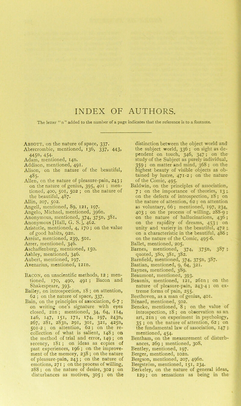 INDEX OF AUTHORS. The letter “ n  added to the number of a page indicates that the reference is to a footnote. Abbott, on the nature of space, 337. Abercrombie, mentioned, 136, 337, 443, 445. 454-. Adam, mentioned, I4n. Addison, mentioned, 491. Alison, on the nature of the beautiful, 485- Allen, on the nature of pleasure-pam, 243 ; on the nature of genius, 395, 401 ; men- tioned, 400, 501, 502 ; on the nature of the beautiful, 487. Allin, 207, 502. Angell, mentioned, 89, 121, 197. Angelo, Michael, mentioned, 396n. Anonymous, mentioned, 374, 37Sn, 381. Anonymous [Hall, G. S.], 462. Aristotle, mentioned, 4, 170; on the value of good habits, 92n. Arreat, mentioned, 239, 501. Arrer, mentioned, 346. Aschaffenburg, mentioned, 150, Ashley, mentioned, 346. Aubert, mentioned, 197. Avenarius, mentioned, 12m. Bacon, on unscientific methods, 12 ; men- tioned, 170, 490, 491 ; Bacon and Shakespeare, 393. Bailey, on introspection, 18 ; on attention, 62 ; on the nature of space, 337. Bain, on the principles of association, 6-7 ; on writing one’s signature with eyes closed, 2in; mentioned, 34, 64, 114, 146, 147, 151, 171, 174. 197, 243n, 267, 281, 283n, 291, 301, 321, 425n, 501-2; on attention, 62; on the re- collection of what is salient, 148; on the method of trial and error, 149 ; on recency, 181 ; on ideas as copies of past experiences, 196 ; on the improve- ment of the memory, 238 ; on the nature of pleasure-pain, 243 ; on the nature of emotions, 271 ; on the process of willing, 288 ; on the nature of desire, 302 ; on disturbances as motives, 305; on the distinction between the object world and the subject world, 336 ; on sight as de- pendent on touch, 346, 347; on the study of the Subject as purely indindual, 359 ; on matter and mind, 368 ; on the highest beauty of visible objects as ob- tained by lustre, 471-2; on the nature of the Comic, 495. Baldwin, on the principles of association, 7 ; on the importance of theories, 13; on the defects of introspection, 18; on the nature of attention, 62 ; on attention as voluntary, 66 ; mentioned, 197, 234, 403 ; on the process of willing, 2SS-9; on the nature of hallucinations, 436; on the rapidity of dreams, 453; on unity and variety in the beautiful, 472 ; on a characteristic in the beautiful, 4S6 ; on the nature of the Comic, 495-6. Ballet, mentioned, 205. Barnes, mentioned, 374, 375n, 3S7 ; quoted, 380, 381, 3S2. Barnfield, mentioned, 374, 37S> 387- Bastian, mentioned, 9, 64, 321. Baynes, mentioned, 3S9. Beaumont, mentioned, 393. Beaunis, mentioned, 121, 26m; on the nature of pleasure-pain, 243-4; on ex- treme forms of pain, 255. Beethoven, as a man of genius, 401. Benard, mentioned, 502. Beneke, mentioned, 8 ; on the value of introspection, 18 ; on observation as an art, 2in ; on experiment in psychology, 35 ; on the nature of attention, 62 ; on the fundamental law of association, 147 ; mentioned, 454. Bentham, on the measurement of disturb- ances, 269 ; mentioned, 30S. Bentley, mentioned, 197. Berger, mentioned, I02n. Bergson, mentioned, 207, 496n. Bergstrom, mentioned, 151, 234. Berkeley, on the nature of general ideas, 129; on sensations as being in the
