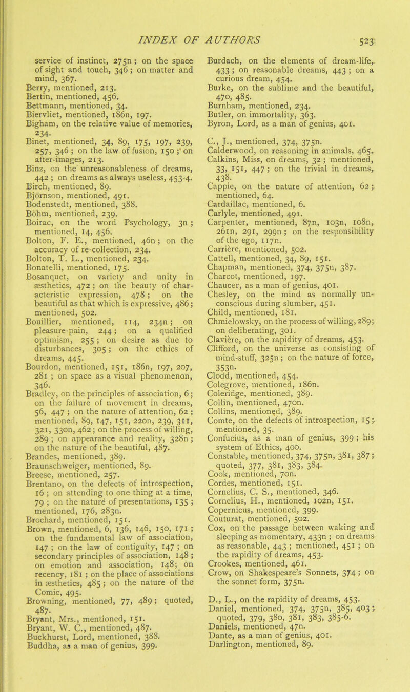 523- service of instinct, 2750; on the space of sight and touch, 346; on matter and mind, 367. Berry, mentioned, 213. Bertin, mentioned, 456, Bettmann, mentioned, 34. Biervliet, mentioned, iS6n, 197. Bigham, on the relative value of memories, 234. Binet, mentioned, 34, 89, 175, 197, 239, 257) 346 ; on the law of fusion, 150 ;’on alter-images, 213. Binz, on the unreasonableness of dreams, 442 ; on dreams as always useless, 453-4. Birch, mentioned, 89. Bjdrnson, mentioned, 491. Bodenstedt, mentioned, 388. Bohm, mentioned, 239. Boirac, on the word Psychology, 3n ; mentioned, 14, 456. Bolton, F. E., mentioned, 46n; on the accuracy of re-collection, 234. Bolton, T. L., mentioned, 234. Bonatelli, mentioned, 175. Bosanquet, on variety and unity in aesthetics, 472; on the beauty of char- acteristic expression, 478; on the beautiful as that which is expressive, 486; mentioned, 502. Bouillier, mentioned, 114, 234n; on pleasure-pain, 244; on a qualified optimism, 255; on desire as due to disturbances, 305; on the ethics of dreams, 445. Bourdon, mentioned, 151, i86n, 197, 207, 281 ; on space as a visual phenomenon, 346. Bradley, on the principles of association, 6; on the failure of movement in dreams, 56, 447 ; on the nature of attention, 62 ; mentioned, 89, 147, 151, 220n, 239, 311, 321, 330n, 462; on the process of willing, 289 ; on appearance and reality, 328n ; on the nature of the beautiful, 487. Brandes, mentioned, 389. Braunschweiger, mentioned, 89. Breese, mentioned, 257. Brentano, on the defects of introspection, 16 ; on attending to one thing at a time, 79 ; on the nature of presentations, 135 ; mentioned, 176, 283n. Brochard, mentioned, 151. Brown, mentioned, 6, 136, 146, 150, 171 ; on the fundamental law of association, 147 ; on the law of contiguity, 147 ; on secondary principles of association, 148 ; on emotion and association, 148;^ on recency, 181 ; on the place of associations in jESthetics, 485 ; on the nature of the Comic, 495. Browning, mentioned, 77, 489 > quoted, 487. Bryant, Mrs., mentioned, 151. Bryant, W. C., mentioned, 487. Buckhurst, Lord, mentioned, 388. Buddha, as a man of genius, 399. Burdach, on the elements of dream-life,. 433 ; on reasonable dreams, 443 ; on a curious dream, 454. Burke, on the sublime and the beautiful, 470, 485. Burnham, mentioned, 234. Butler, on immortality, 363. Byron, Lord, as a man of genius, 401. C. , J., mentioned, 374, 375n. Calderwood, on reasoning in animals, 465, Calkins, Miss, on dreams, 32 ; mentioned, 33, 15I) 447 ; on the trivial in dreams, 438. Cappie, on the nature of attention, 62 mentioned, 64. Cardaillac, mentioned, 6. Carlyle, mentioned, 491. Carpenter, mentioned, 87n, 1030, io8n, 26m, 291, 2990; on the responsibility of the ego, iiyn. Carriere, mentioned, 502. Cattell, mentioned, 34, 89, 151. Chapman, mentioned, 374, 37Sn, 3S7. Charcot, mentioned, 197. Chaucer, as a man of genius, 401. Chesley, on the mind as normally un- conscious during slumber, 451. Child, mentioned, 181. Chmielovvsky, on the process of willing, 289; on deliberating, 301. Claviere, on the rapidity of dreams, 453. Clifford, on the universe as consisting of mind-stuff, 32Sn; on the nature of force, 353. Clodd, mentioned, 454. Colegrove, mentioned, i86n. Coleridge, mentioned, 389. Collin, mentioned, 4700. Collins, mentioned, 389. Comte, on the defects of introspection, 15 mentioned, 35. Confucius, as a man of genius, 399 ; his system of Ethics, 400. Constable, mentioned, 374, 375) 38I) 387; quoted, 377, 381, 383, 384. Cook, mentioned, 7on. Cordes, mentioned, 151. Cornelius, C. S., mentioned, 346. Cornelius, PL, mentioned, I02n, 151. Copernicus, mentioned, 399. Couturat, mentioned, 502. Cox, on the passage between waking and sleeping as momentary, 433n ; on dreams as reasonable, 443 ; mentioned, 451 !  the rapidity of dreams, 453. Crookes, mentioned, 461. Crow, on Shakespeare’s Sonnets, 374; on the sonnet form, 375. D. , L., on the rapidity of dreams, 453. Daniel, mentioned, 374, 375) 3^5) 4°3 r quoted, 379, 380, 38L 383) 385-6. Daniels, mentioned, 470. Dante, as a man of genius, 401. Darlington, mentioned, 89.