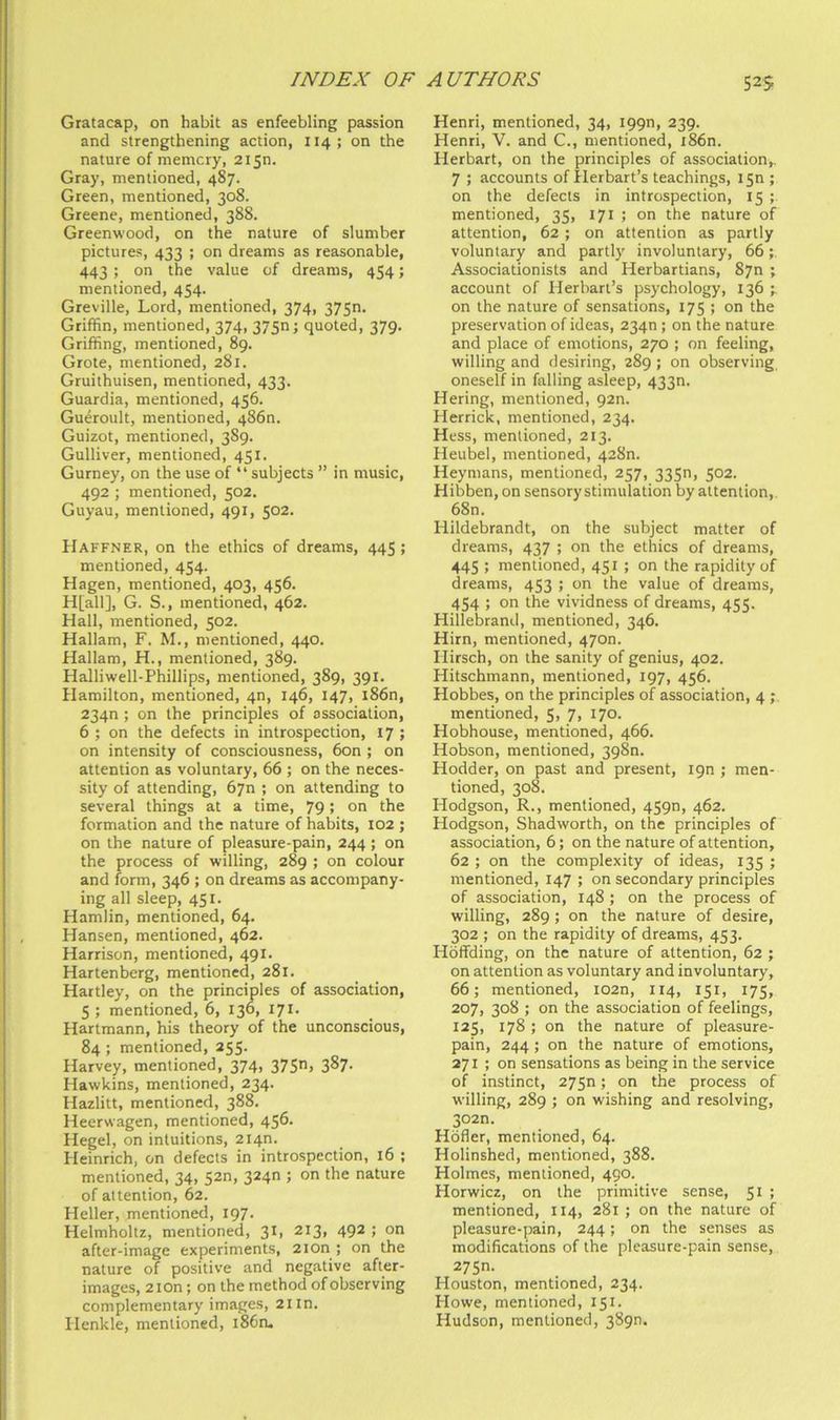 Gratacap, on habit as enfeebling passion and strengthening action, 114; on the nature of memory, 2150. Gray, mentioned, 487. Green, mentioned, 308. Greene, mentioned, 388. Greenwood, on the nature of slumber pictures, 433 ; on dreams as reasonable, 443; on the value of dreams, 454; mentioned, 454. Greville, Lord, mentioned, 374, 375n. Griffin, mentioned, 374, 375n; quoted, 379. Griffing, mentioned, 89. Grote, mentioned, 281. Gruithuisen, mentioned, 433. Guardia, mentioned, 456. Gueroult, mentioned, 4860. Guizot, mentioned, 389. Gulliver, mentioned, 451. Gurney, on the use of “ subjects ” in music, 492 ; mentioned, 502. Guyau, mentioned, 491, 502. Haffner, on the ethics of dreams, 445; mentioned, 454. Hagen, mentioned, 403, 456. H[all], G. S., mentioned, 462. Hall, mentioned, 502. Hallam, F. M., mentioned, 440. Hallam, H., mentioned, 389. Halliwell-Phillips, mentioned, 389, 391. Hamilton, mentioned, 40, 146, 147, i86n, 234n ; on the principles of association, 6 ; on the defects in introspection, 17 ; on intensity of consciousness, 6on ; on attention as voluntary, 66 ; on the neces- sity of attending, 6yn ; on attending to several things at a time, 79; on the formation and the nature of habits, 102 ; on the nature of pleasure-pain, 244 ; on the process of willing, 289 ; on colour and form, 346 ; on dreams as accompany- ing all sleep, 451. Hamlin, mentioned, 64. Hansen, mentioned, 462. Harrison, mentioned, 491. Hartenberg, mentioned, 281. Hartley, on the principles of association, 5 ; mentioned, 6, 136, 171. Hartmann, his theory of the unconscious, 84 ; mentioned, 255. Harvey, mentioned, 374, 375> 3^7- Hawkins, mentioned, 234. Hazlitt, mentioned, 388. Heerwagen, mentioned, 456. Hegel, on intuitions, 2140. Heinrich, on defects in introspection, 16 ; mentioned, 34, 52n, 3240 ; on the nature of attention, 62. Heller, mentioned, 197. Helmholtz, mentioned, 31, 213, 492 ; on after-image experiments, 2ion ; on the nature of positive and negative after- images, 2iOn; on the method of observing complementary images, 21 in. lienkle, mentioned, l86n. Henri, mentioned, 34, I99n, 239. Henri, V. and C., mentioned, i86n. Herbart, on the principles of association,. 7 ; accounts of Herbart’s teachings, I5n ; on the defects in introspection, 15 ; mentioned, 35, 171 ; on the nature of attention, 62 ; on attention as partly voluntary and partly involuntary, 66 Associationists and Herbartians, Syn ; account of Herbart’s psychology, 136 on the nature of sensations, 175 ; on the preservation of ideas, 2340; on the nature and place of emotions, 270 ; on feeling, willing and desiring, 289 ; on observing, oneself in falling asleep, 433n. Hering, mentioned, pan. Herrick, mentioned, 234. Hess, mentioned, 213. Heubel, mentioned, 428n. Heymans, mentioned, 257, 3350, 502. Hibben, on sensory stimulation by attention, 68n. Hildebrandt, on the subject matter of dreams, 437 ; on the ethics of dreams, 445 ; mentioned, 451 ; on the rapidity of dreams, 453 ; on the value of dreams, 454 ; on the vividness of dreams, 455. Hillebrand, mentioned, 346. Him, mentioned, 4700. Hirsch, on the sanity of genius, 402. Hitschmann, mentioned, 197, 456. Hobbes, on the principles of association, 4 ; mentioned, 5, 7, 170. Hobhouse, mentioned, 466. Hobson, mentioned, 398n. Hodder, on past and present, ipn ; men- tioned, 308. Hodgson, R., mentioned, 4590, 462. Hodgson, Shadworth, on the principles of association, 6; on the nature of attention, 62 ; on the complexity of ideas, 135 ; mentioned, 147 ; on secondary principles of association, 148; on the process of willing, 289; on the nature of desire, 302 ; on the rapidity of dreams, 453. Hdffding, on the nature of attention, 62 ; on attention as voluntary and involuntary, 66; mentioned, I02n, 114, 151, 175, 207, 308 ; on the association of feelings, 125, 178 ; on the nature of pleasure- pain, 244; on the nature of emotions, 271; on sensations as being in the service of instinct, 275n; on the process of willing, 289 ; on wishing and resolving, 302n. Hofier, mentioned, 64. Holinshed, mentioned, 388. Holmes, mentioned, 490. Horwicz, on the primitive sense, 51 ; mentioned, 114, 281 ; on the nature of pleasure-pain, 244; on the senses as modifications of the pleasure-pain sense, 275n. Houston, mentioned, 234. Howe, mentioned, 151. Hudson, mentioned, 3890.