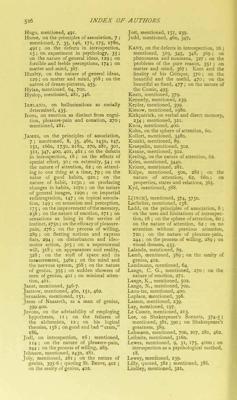 Hugo, mentioned, 491. Hume, on the principles of association, 7 ; mentioned, 7, 35, 146, 171, 175, I78n, 491 ; on the defects in introspection, 15; on experiment in psychology, 35; on the nature of general ideas, 129 ; on forcible and feeble perceptions, 174 ; on matter and mind, 367. Huxley, on the nature of general ideas, 129; on matter and mind, 368; on the nature of dream-pictures, 455. Hylan, mentioned, 64, yon. Hyslop, mentioned, 281, 346. Ireland, on hallucinations as socially determined, 435. Irons, on emotion as distinct from cogni- tion, pleasure-pain and conation, 270; mentioned, 281. James, on the principles of association, 7 ; mentioned, 8, 35, 46n, I43n, 147, 151, i66n, I73n, 2i8n, 270, 281, 301, 311, 347, 400, 401, 461 ; on the defects in introspection, 18 ; on the effects of special effort, 30; on extensity, 54; on the nature of attention, 62 ; on attend- ing to one thing at a time, 79 ; on the value of good habits, 920; on the nature of habit, I03n; on producing changes in habits, loyn ; on the nature ■ of general images, I29n ; on impartial redintegration, 147 ; on topical associa- tion, 149 ; on sensation and perception, 175 ; on the improvement of the memory, 238 ; on the nature of emotion, 271 ; on sensations as being in the service of instinct, 27Sn; on the efficacy of pleasure- pain, 276 ; on the process of willing, 289 ; on fleeting notions and express fiats, 294 ; on disturbances and ideo- motor action, 305 ; on a supernormal will, 318 ; on appearances and reality, 328; on the stuff of space and its measurement, 346n ; on the mind and the nervous system, 368 ; on the nature of genius, 395 ; on sudden showers of men of genius, 401 ; on minimal atten- tion, 461. Janet, mentioned, 346-7. Jastrow, mentioned, 46n, 151, 462. Jerusalem, mentioned, 151. Jesus of Nazareth, as a man of genius, 399-400. Jevons, on the advisability of employing hypotheses, ii ; on the failures of the alchemists, 12; on his logical theories, 158 ; on good and bad “cram,” 186. Jodi, on introspection, 16; mentioned, 114; on the nature of pleasure-pain, 244 ; on the process of willing, 2S9. Johnson, mentioned, 243n, 281. Joly, mentioned, 281 ; on the nature of genius, 395-6 ; quoting St. Bcuve, 401 ; on the sanity of genius, 402. Jost, mentioned, 151, 239. Judd, mentioned, 46n, 347, Kant, on the defects in introspection, 16 ; mentioned, 319, 345, 348, 369 ; on phenomena and noumena, 327 ; on the problems of the pure reason, 351 ; on matter and mind, 367; Kant and the finality of his Critique, 370; on the beautiful and the useful, 470; on the beautiful as fixed, 477 ; on the nature of the Comic, 495. Keats, mentioned, 379. Kennedy, mentioned, 239. Kepler, mentioned, 399. Kiesow, mentioned, I98n. Kirkpatrick, on verbal and direct memory, 234 ; mentioned, 321. Knox, mentioned, 400. Kohn, on the sphere of attention, 60. Kollert, mentioned, 3480. Kozaki, mentioned, 89. Kraepelin, mentioned, 502. Krause, mentioned, 502. Kreibig, on the nature of attention, 62. Kries, mentioned, 344n. Kroner, mentioned, 281. Klilpe, mentioned, 5on, 281 ; on the nature of attention, 62, 66n; on properties, states and relations, 365. Kyd, mentioned, 388. L[inch], mentioned, 374, 375n. Lachelier, mentioned, 158. Ladd, on the principles of association, 8 ; on the uses and limitations of introspec- tion, 18 ; on the sphere of attention, 60 ; on the nature of attention, 62 ; on no attention without previous attention, 72n ; on the nature of pleasure-pain, 244 ; on the process of willing, 2S9 ; on visual dreams, 433. Lalande, mentioned, 89. Lamb, mentioned, 389 ; on the sanity of genius, 402. Landmann, mentioned, 64. Lange, C. G., mentioned, 270 ; on the nature of emotion, 271. Lange, K., mentioned, 502. Lange, N., mentioned, yon. Laou-tze, mentioned, 400. Laplace, mentioned, 398. Lasson, mentioned, 239. Lay, mentioned, 197. Le Comte, mentioned, 213. Lee, on Shakespeare’s Sonnets, 374-5; mentioned, 381, 390; on Shakespeare’s greatness, 389. Lehmann, mentioned, yon, 207, 281, 462. Leibnitz, mentioned, 3i6n. Lewes, mentioned, 9, 31, i75) 40On; on introspection as a psychological method, 18. Lewey, mentioned, 239. Lilly, quoted, 382 ; mentioned, 38S. Lindley, mentioned, 321.