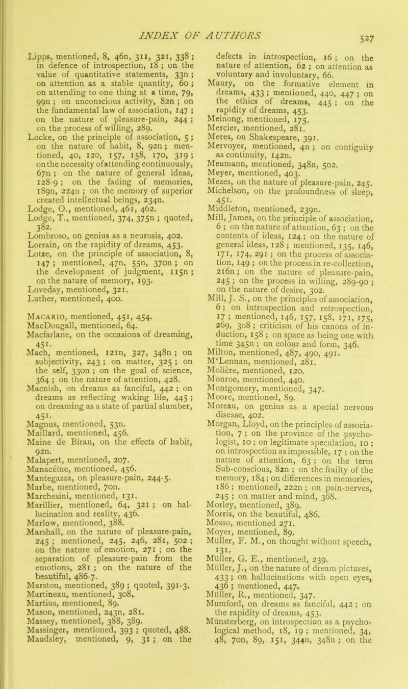 Lipps, mentioned, 8, 46n, 311, 321, 338; in defence of introspection, 18 ; on the value of quantitative statements, 33n ; on attention as a stable quantity, 60; on attending to one thing at a time, 79> 99n ; on unconscious activity, 82n ; on the fundamental law of association, 147 ; on the nature of pleasure-pain, 244 ; on the process of willing, 289. Locke, on the principle of association, 5 > on the nature of habit, 8, 920; men- tioned, 40, 120, 157, 158, 170, 319; on the necessity of attending con tinuously, 67n ; on the nature of general ideas, 128-9; the fading of memories, 1890, 2240 ; on the memory of superior created intellectual beings, 234n. Lodge, O., mentioned, 461, 462. Lodge, T., mentioned, 374, 375n ; quoted, 382. Lombroso, on genius as a neurosis, 402. Lorrain, on the rapidity of dreams, 453. Lotie, on the principle of association, 8, 147 ; mentioned, 47n, 55n, 3700 ; on the development of judgment, li5n; on the nature of memory, 193. Loveday, mentioned, 321. Luther, mentioned, 400. Macario, mentioned, 451, 454. MacDougall, mentioned, 64. Macfarlane, on the occasions of dreaming, Mach, mentioned, I2in, 327, 348n ; on subjectivity, 243 ; on matter, 325 ; on the self, 33on ; on the goal of science, 364 ; on the nature of attention, 428. Macnish, on dreams as fanciful, 442 ; on dreams as reflecting waking life, 445 ; on dreaming as a state of partial slumber, 451. Magnus, mentioned, 530. Maillard, mentioned, 456. Maine de Biran, on the effects of habit, 92n. Malapert, mentioned, 207. Manaceine, mentioned, 456. Mantegazza, on pleasure-pain, 244-5. Marbe, mentioned, 7on. Marchesini, mentioned, 131. Marillier, mentioned, 64, 321 ; on hal- lucination and reality, 436. Marlow, mentioned, 388. Marshall, on the nature of pleasure-pain, 245 ; mentioned, 245, 246, 281, 502 ; on the nature of emotion, 271 ; on the separation of pleasure-pain from the emotions, 281 ; on the nature of the beautiful, 486-7. Marston, mentioned, 389 ; quoted, 391-3. Martineau, mentioned, 308. Martins, mentioned, 89. Mason, mentioned, 243n, 281. Massey, mentioned, 388, 389. Massinger, mentioned, 393 ; quoted, 488. Maudsley, mentioned, 9, 31 ; on the defects in introspection, 16 ; on the nature of attention, 62 ; on attention as voluntary and involuntary, 66. Maury, on the formative element m dreams, 433; mentioned, 440, 447 ; on the ethics of dreams, 445 ; on the rapidity of dreams, 453. Meinong, mentioned, 175. Mercier, mentioned, 281. Meres, on Shakespeare, 391. Mervoyer, mentioned, 40 ; on contiguity as continuity, 1420. Meumann, mentioned, 348n, 502. Meyer, mentioned, 403. Mezes, on the nature of pleasure-pain, 245. Michelson, on the profoundness of sleep, 451- Middleton, mentioned, 2390. Mill, James, on the principle of association, 6 ; on the nature of attention, 63 ; on the contents of ideas, 124; on the nature of general ideas, 128; mentioned, 135, 146, I74i 291; on the process of associa- tion, 149 ; on the process in re-collection, 2i6n; on the nature of pleasure-pain, 245 ; on the process in willing, 289-90 ; on the nature of desire, 302. Mill, J. S. , on the principles of association, 6; on introspection and retrospection, 17 ; mentioned, 146, 157, 158, 171, 175, 269, 308 ; criticism of his canons of in- duction, 158; on space as being one with time 345n ; on colour and form, 346. Milton, mentioned, 487, 490, 491. M‘Lennan, mentioned, 281. Moli^re, mentioned, 120. Monroe, mentioned, 440. Montgomery, mentioned, 347. Moore, mentioned, 89. Moreau, on genius as a special nervous disease, 402. Morgan, Lloyd, on the principles of associa- tion, 7 ; on the province of the psycho- logist, 10 ; on legitimate speculation, 10 ; on introspection as impossible, 17 ; on the nature of attention, 63 ; on the term Sub-conscious, 8zn ; on the frailty of the memory, 184; on differences in memories, 186 ; mentioned, 222n ; on pain-nerves, 245 ; on matter and mind, 368. Morley, mentioned, 389. Morris, on the beautiful, 4S6. Mosso, mentioned 271. Moyer, mentioned, 89. Muller, F. M., on thought without speech, 131. Muller, G. E., mentioned, 239. Muller, J., on the nature of dream pictures, 433; on hallucinations with open eyes, 436 ; mentioned, 447. Muller, R., mentioned, 347. Mumford, on dreams as fanciful, 442 ; on the rapidity of dreams, 453. MUnsterberg, on introspection as a psycho- logical method, 18, 19 ; mentioned, 34, 48, 7on, 89, 151, 344n, 348n ; on the