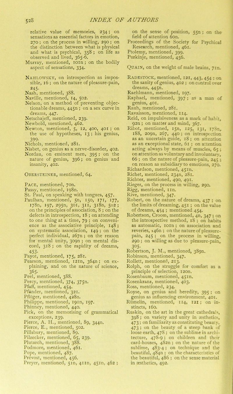 relative value of memories, 234; on sensations as essential factors in emotion, 270 ; on the process in willing, 290 ; on the distinction between what is physical and what is psychical, 358 ; on life as observed and lived, 365-6. Murray, mentioned, loin ; on the bodily aspect of sensations, 334. Nahlowsky, on introspection as impos- sible, 16 ; on the nature of pleasure-pain, 245. Nash, mentioned, 388. Naville, mentioned, 14, 502. Nelson, on a method of preventing objec- tionable dreams, 4450 ; on a sex curve in dreams, 447. Netschajeff, mentioned, 239. Newbold, mentioned, 462. Newton, mentioned, 5, 12, 400, 401 ; on the use of hypotheses, 13 ; his genius, 399- Nichols, mentioned, 281. Nisbet, on genius as a nerve-disorder, 402. Nordau, on eminent men, 395 ; on the nature of genius, 396; on genius and insanity, 402. Obersteiner, mentioned, 64. Pace, mentioned, yon. Passy, mentioned, 1980. St. Paul, on speaking with tongues, 457. Paulhan, mentioned, 5n, 150, 171, 177, I78n, 197, 295n, 301, 311, 3i8n, 502; on the principles of association, 8 ; on the defects in introspection, 18 ; on attending to one thing at a time, 79 ; on conveni- ence as the associative principle, 148 ; on systematic association, 149; on the perfect individual, 26yn; on the reason for mental unity, 309n ; on mental dis- cord, 318 ; on the rapidity of dreams, 453- Payot, mentioned, 175, 281. Pearson, mentioned, 12m, 364n ; on ex- plaining, and on the nature of science, 365- Peel, mentioned, 388. Percy, mentioned, 374, 37Sn. Pfaff, mentioned, 454. Pfander, mentioned, 321. Pfluger, mentioned, 428n. Philippe, mentioned, 19m, 197. Phinney, mentioned, 440. Pick, on the memorising of grammatical exceptions, 239. Pierce, A. H., mentioned, 89, 34411. Pierce, E., mentioned, 502. Pillsbury, mentioned, 89. Pilzecker, mentioned, 65, 239. Plutarch, mentioned, 388. Podmore, mentioned, 461. Pope, mentioned, 487. Prevost, mentioned, 456. Preyer, mentioned, 5m, 4tin, 45m, 462 ; on the sense of position, 550 ; on the field of attention 6on. Proceedings of the Society for Psychical Research, mentioned, 461. Ptolemy, mentioned, 399. Purkinje, mentioned, 456. Quain, on the weight of male brains, 7m. R.4DESTOCK, mentioned, 121, 443, 454 ; on the sanity of genius, 402 ; on control over dreams, 4450. Raehlmann, mentioned, 197. Raphael, mentioned, 397 ; as a man of genius, 401. Rauh, mentioned, 281. Ravaisson, mentioned, 114. Reid, on impulsiveness as a mark of habit, 92n ; on matter and mind, 367. Ribot, mentioned, isn, 125, 131, lySn,- 1S8, 209n, 267, ; on introspection as an uncertain guide, 18 ; on attention as an exceptional state, 61 ; on attention acting always by means of muscles, 65 ; on attention as voluntary and involuntary, 66 ; on the nature of pleasure-pain, 245 ; on reason as subsidiary to emotions, 270. Richardson, mentioned, 45m. Richet, mentioned, 234n, 281. Richter, mentioned, 490, 491. Rieger, on the process in willing, 290. Riggi mentioned, tin. Rive, mentioned, 347. Robert, on the nature of dreams, 437 ; on the limits of dreaming, 451 ; on the value of dreams, 454 ; mentioned 454. Robertson, Croom, mentioned, 40, 347 ; on the introspective method, 18 ; on habits as automatic, loin ; on association and reveries, i46n ; on the nature of pleasure- pain, 245 ; on the process in willing, 290 ; on willing as due to pleasure-pain, 305- Robertson, J. M., mentioned, 3S9n. Robinson, mentioned, 347. Rollett, mentioned, 213. Rolph, on the struggle for comfort as a principle of selection, I20n. Rosenbaum, mentioned, 45 m. Rosenkranz, mentioned, 403. Ross, mentioned, 234. Royse, on genius and heredity, 395 ; on genius as influencing environment, 401. Riimelin, mentioned, 114, 121; on in- stincts, 160. Ruskin, on the art in the great cathedrals, 39S ; on variety and unity in resthetics, 473 ; on familiarity as constituting beauty, 473 ; on the beauty of a steep bank of loose earth, 478 ; on the sublime in archi- tecture, 47S-9; on children and their c.ard-houses, 4S2n ; on the nature of the sublime, 4S3-4; on technique and the beautiful, 484n ; on the characteristics of the beautiful, 486 ; on the sense material in xsthetics, 492.