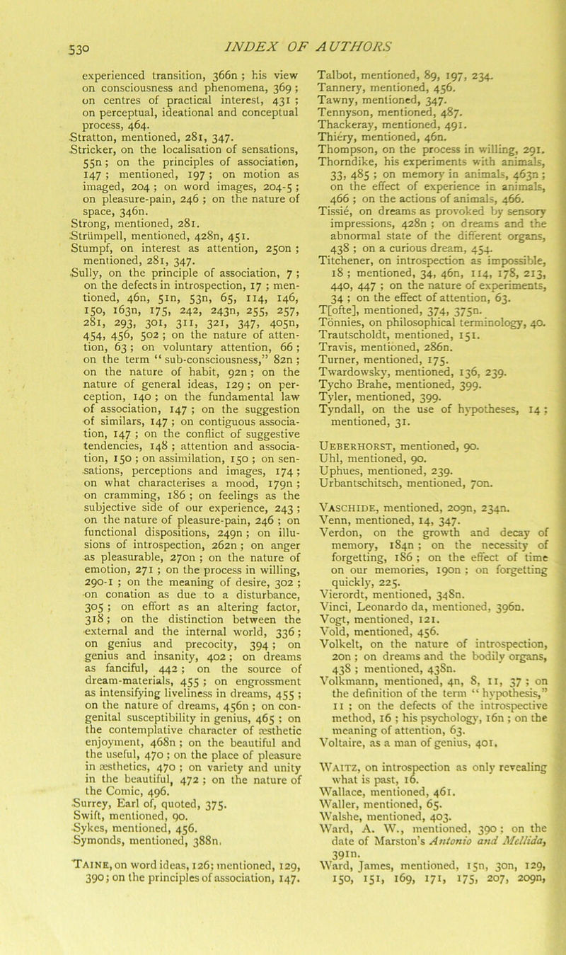 53° experienced transition, 366n ; his view on consciousness and phenomena, 369; on centres of practical interest, 431 ; on perceptual, ideational and conceptual process, 464. Stratton, mentioned, 281, 347. Strieker, on the localisation of sensations, 5Sn; on the principles of association, 147 ; mentioned, 197; on motion as imaged, 204 ; on word images, 204-5 ! on pleasure-pain, 246 ; on the nature of space, 3460. Strong, mentioned, 281. Striimpell, mentioned, 428n, 451. Stumpf, on interest as attention, 2500 ; mentioned, 281, 347. Sully, on the principle of association, 7 ; on the defects in introspection, 17 ; men- tioned, 460, 5 m, 53n, 65, 114, 146, 150, i63n, 17s, 242, 243n, 255, 257, 281, 293, 301, 311, 321, 347, 405n, 454, 456, 502 ; on the nature of atten- tion, 63; on voluntary attention, 66; on the term “ sub-consciousness,” 82n ; on the nature of habit, 920; on the nature of general ideas, 129; on per- ception, 140 ; on the fundamental law of association, 147 ; on the suggestion of similars, 147 ; on contiguous associa- tion, 147 ; on the conflict of suggestive tendencies, 148 ; attention and associa- tion, 150 ; on assimilation, 150 ; on sen- sations, perceptions and images, 174; on what characterises a mood, 1790 ; on cramming, 186 ; on feelings as the subjective side of our experience, 243 ; on the nature of pleasure-pain, 246 ; on functional dispositions, 2490 ; on illu- sions of introspection, 262n ; on anger as pleasurable, 27on ; on the nature of emotion, 271 ; on the process in willing, 290-1 ; on the meaning of desire, 302 ; ■on conation as due to a disturbance, 305 ; on effort as an altering factor, 318; on the distinction between the ■external and the internal world, 336; on genius and precocity, 394; on genius and insanity, 402; on dreams as fanciful, 442; on the source of dream-materials, 455 ; on engrossment as intensifying liveliness in dreams, 455 ; on the nature of dreams, 4560 ; on con- genital susceptibility in genius, 465 ; on the contemplative character of resthetic enjoyment, 468n ; on the beautiful and the useful, 470; on the place of pleasure in aesthetics, 470 ; on variety and unity in the beautiful, 472 ; on the nature of the Comic, 496. ■Surrey, Earl of, quoted, 375. Swift, mentioned, qo. Sykes, mentioned, 456. Symonds, mentioned, 3880, Taine, on word ideas, 126; mentioned, 129, 390; on the principles of association, 147. Talbot, mentioned, 89, 197, 234. Tannery, mentioned, 456. Tawny, mentioned, 347. Tennyson, mentioned, 487. Thackeray, mentioned, 491. Thiery, mentioned, 460. Thompson, on the process in willing, 291. Thorndike, his experiments with animals, 33, 485 ; on memory in animals, 4630 ; on the effect of experience in animals, 466 ; on the actions of animals, 466. Tissie, on dreams as provoked by sensory i impressions, 428n ; on dreams and the j abnormal state of the different organs, 438 ; on a curious dream, 454- J Titchener, on introspection as impxjssible, 18 ; mentioned, 34, 46n, 114, 178, 213, 440, 447 ; on the nature of experiments, j 34 ; on the effect of attention, 63. i T[ofte], mentioned, 374, 375m i Tbnnies, on philosophical terminology, 40. ^ Trautscholdt, mentioned, 151. j Travis, mentioned, 2860. | Turner, mentioned, 175. j Twardowsky, mentioned, 136, 239. ^ Tycho Brahe, mentioned, 399. Tyler, mentioned, 399. Tyndall, on the use of hypx)theses, 14 ; mentioned, 31. Ueberhorst, mentioned, 90. Uhl, mentioned, 90. Uphues, mentioned, 239. Urbantschitsch, mentioned, yon. Vaschide, mentioned, 209n, 2340. ) Venn, mentioned, 14, 347. j Verdon, on the growth and decay of * memory, 1840 ; on the necessity of ^ forgetting, 1S6 ; on the effect of time on our memories, 1900 ; on forgetting quickly, 225. Vierordt, mentioned, 3480. Vinci, Leonardo da, mentioned, 3960. Vogt, mentioned, 121. Void, mentioned, 456. Volkelt, on the nature of introspection, 2on ; on dreams and the bodily organs, 438 ; mentioned, 43Sn. Volkmann, mention^, 4n, 8, II, 37 ; on the definition of the term “ hyptothesis,” II ; on the defects of the introspective method, 16 ; his psycholog)’, i6n ; on the meaning of attention, 63. Voltaire, as a man of genius, 401. Waitz, on introspection as only revealing what is past, 16. Wallace, mentioned, 461. Waller, mentioned, 65. Walshe, mentioned, 403. Ward, A. W., mentioned, 390; on the date of Marston’s Antonio and Mcllida, 39m. Ward, James, mentioned, isn, 30n, 129, 150, 151, 169, 171, 175. 207, 209n,