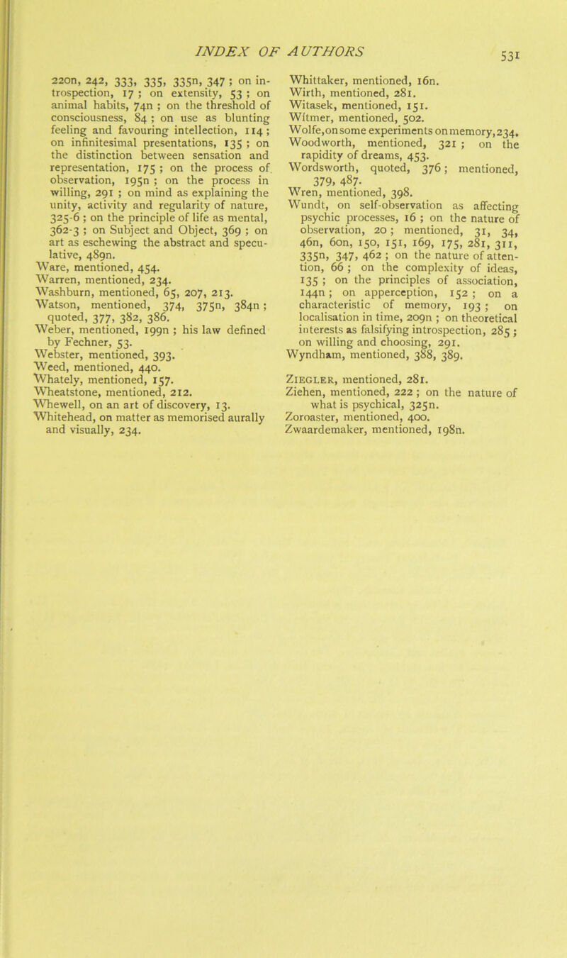 220n, 242, 333, 335, 335n, 347 ; on in- trospection, 17 ; on extensity, 53 ; on animal habits, 74n ; on the threshold of consciousness, 84 ; on use as blunting feeling and favouring intellection, 114; on infinitesimal presentations, 135 ; on the distinction between sensation and representation, 175 ; on the process of, observation, igsn ; on the process in willing, 291 ; on mind as explaining the unity, activity and regularity of nature, 325-6 ; on the principle of life as mental, 362-3 ; on Subject and Object, 369 ; on art as eschewing the abstract and specu- lative, 489n. Ware, mentioned, 454. Warren, mentioned, 234. Washburn, mentioned, 65, 207, 213. Watson, mentioned, 374, 3750, 384n; quoted, 377, 382, 386. Weber, mentioned, iggn ; his law defined by Fechner, 53. Webster, mentioned, 393. Weed, mentioned, 440. Whately, mentioned, 157. Wheatstone, mentioned, 212. Whewell, on an art of discovery, 13. Whitehead, on matter as memorised aurally Whittaker, mentioned, i6n. Wirlh, mentioned, 281. Witasek, mentioned, 151. Wltmer, mentioned, 502. Wolfe,onsome experiments onmemory,234, Woodworth, mentioned, 321 ; on the rapidity of dreams, 453. Wordsworth, quoted, 376; mentioned, 379. 487- Wren, mentioned, 398. Wundt, on self-observation as affecting psychic processes, 16 ; on the nature of observation, 20; mentioned, 31, 34, 46n, 6on, 150, 151, 169, 175, 281, 311, 335. 347. 462 ; on the nature of atten- tion, 66 ; on the complexity of ideas, 135 ; on the principles of association, 1440; on apperception, 152 ; on a characteristic of memory, 193 ; on localisation in time, 209n ; on theoretical interests as falsifying introspection, 285 ; on willing and choosing, 291. Wyndham, mentioned, 388, 389. Ziegler, mentioned, 281. Ziehen, mentioned, 222 ; on the nature of what is psychical, 3250. Zoroaster, mentioned, 400.